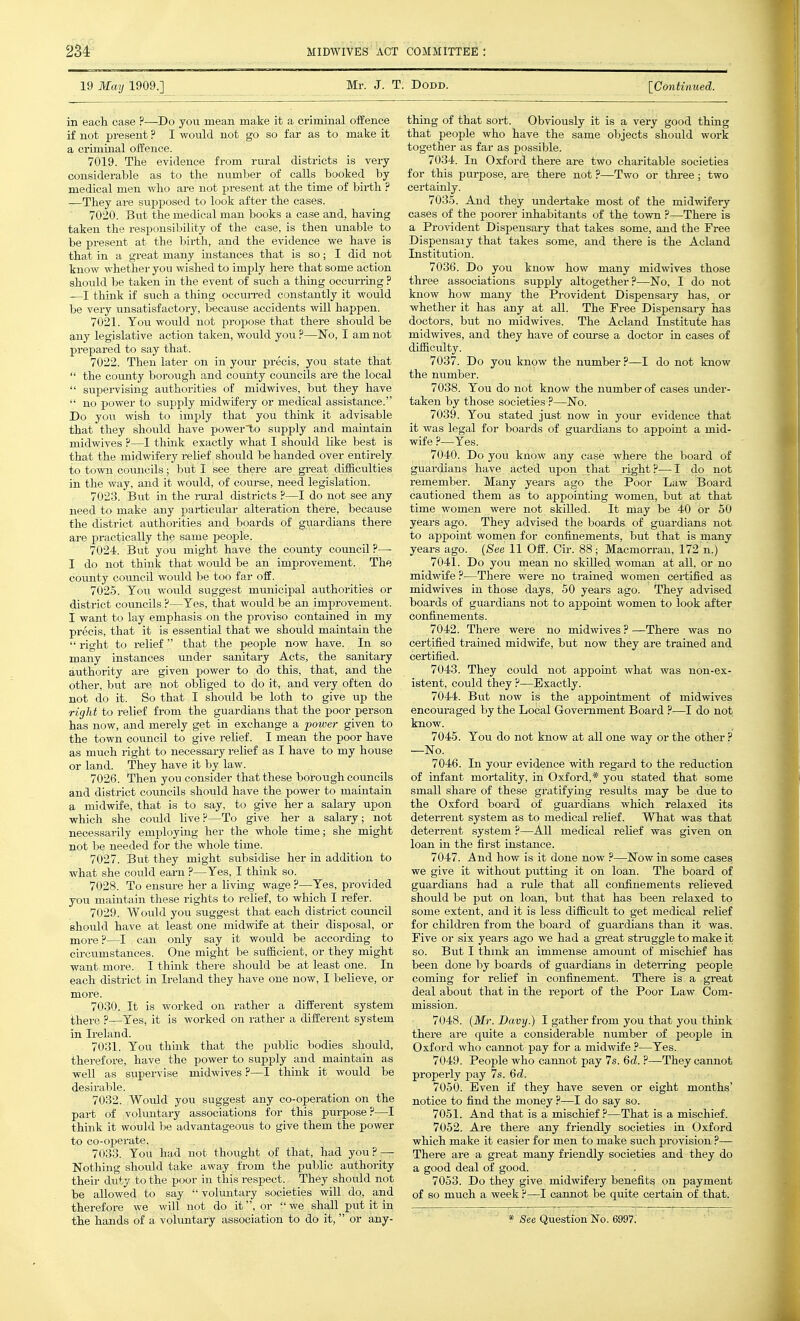 19 May 1909.] Mr. J. T. Dodd. [Continued. in each case ?—Do you mean make it a criminal offence if not present ? I would not go so far as to make it a criminal oifence. 7019. The evidence from rui-al districts is very considerable as to the number of calls booked by medical men who are not present at the time of birth ? —They are supposed to look after the cases. 7020. But the medical man books a case and, having taken the responsibility of the case, is then unable to be present at the birth, and the evidence we have is that in a great many instances that is so; I did not know whether you wished to imply here that some action should be taken in the event of such a thing occurring ? —I think if such a thing occuiTCd constantly it would be very unsatisfactory, because accidents will happen. 7021. Tou would not propose that there should be any legislative action taken, would you ?—'No, I am not prepared to say that. 7022. Then later on in your precis, you state that  the county borough and county councils are the local  supervising authorities of midwives, but they have  no power to supply midwifery or medical assistance. Do you wish to imply that you think it advisable that they should have power'to supply and maintain midwives ?—I think exactly what I should like best is that the midwifery relief should be handed over entirely to town councils; but I see there are great difficulties in the way, and it would, of course, need legislation. 7023. But in the rui-al disti-icts ?—I do not see any need to make any particular alteration there, because the district authorities and boards of guardians there are practically the same people. 7024. But you might have the county council?— I do not think that would be an improvement. The county council would be too far off. 7025. You would suggest municipal authorities or district coimcils ?—Yes, that would be an imj^rovement. I want to lay emphasis on the proviso contained in my precis, that it is essential that we should maintain the right to relief that the people now have. In so many instances under sanitary Acts, the sanitary authority are given power to do this, that, and the other, but are not obliged to do it, and very often do not do it. So that I should be loth to give up the right to relief from the guardians that the poor person has now, and merely get in exchange a power given to the town council to give relief. I mean the poor have as much right to necessary relief as I have to my house or land. They have it by law. 7026. Then you consider that these borough councils and district councils should have the power to maintain a midwife, that is to say, to give her a salary upon which she could live?—To give her a salary; not necessarily employing her the whole time; she might not be needed for the whole time. 7027. But they might subsidise her in addition to what she could earn ?—Yes, I think so. 7028. To ensure her a living wage ?—Yes, provided you maintain these rights to relief, to which I refer. 7029. Would you suggest that each district council should have at least one midwife at their disposal, or mox-e ?—I can only say it would be according to circumstances. One might be sufficient, or they might want more. I think there should be at least one. In each district in Ireland they have one now, I believe, or 7030. It is worked on rather a different system there ?—Yes, it is worked on rather a different system in Ireland. 7031. You think that the public bodies should, therefore, have the power to supply and maintain as well as supervise midwives ?—I think it would be desirable. 7032. Would you suggest any co-operation on the part of voluntary associations for this purpose?—I think it would be advantageous to give them the power to co-operate. 7033. You had not thought of that, had you? — Nothing should take away from the public authority their duty to the poor in this respect. They should not be allowed to say  voluntary societies will do, and therefore we will not do it, or we shall put it in the hands of a voluntary association to do it, or any- thing of that sort. Obviously it is a very good thing that people who have the same objects should work together as far as possible. 7034. In Oxford there are two charitable societies for this purpose, are there not ?—Two or three ; two certainly. 7035. And they undertake most of the midwifery cases of the poorer inhabitants of the town ?—There is a Provident Dispensary that takes some, and the Free Dispensary that takes some, and there is the Acland Institution. 7036. Do you know how many midwives those three associations supply altogether?—No, I do not know how many the Provident Dispensary has, or whether it has any at all. The Free Dispensary has doctors, but no midwives. The Acland Institute has midwives, and they have of com-se a doctor in cases of difficulty. 7037. Do you know the number?—I do not know the number. 7038. You do not know the number of cases imder- taken by those societies ?—No. 7039. You stated just now in your evidence that it was legal for boards of guardians to appoint a mid- wife ?—Yes. 7040. Do you know any case where the board of guardians have acted upon that right?—I do not remember. Many years ago the Poor Law Board cautioned them as to appointing women, but at that time women wei-e not skilled. It may be 40 or 50 years ago. They advised the boards of guardians not to appoint women for confinements, but that is many years ago. (See 11 Off. Cir. 88; Macmorrau, 172 n.) 7041. Do you mean no skilled woman at all, or no midwife?—There were no trained women certified as midwives in those days, 50 years ago. They advised boards of guardians not to appoint women to look after confinements. 7042. There were no midwives ? —There was no certified trained midwife, but now they are trained and certified. 7043. They could not appoint what was non-ex- istent, could they ?—Exactly. 7044. But now is the appointment of midwives encouraged by the Local Goveniment Board ?—I do not know. 7045. You do not know at all one way or the other ? —No. 7046. In your evidence with regard to the reduction of infant mortality, in Oxford,* you stated that some small share of these gratifying results may be due to the Oxford board of guardians which relaxed its deterrent system as to medical relief. What was that deterrent system ?—All medical relief was given on loan in the first instance. 7047. And how is it done now ?—Now in some cases we give it without putting it on loan. The board of guardians had a rule that all confinements relieved should be put on loan, but that has been relaxed to some extent, and it is less difficult to get medical relief for children from the board of guardians than it was. Five or six years ago we had a great struggle to make it so. But I think an immense amount of mischief has been done by boards of guardians in deterring people coming for relief in confinement. There is a great deal about that in the report of the Poor Law Com- mission. 7048. [Mr. Davy.) I gather from you that you think there are qxiite a considerable number of people in Oxford who cannot pay for a midwife ?—Yes. 7049. People who cannot pay 7s. 6d. ?—^They cannot properly pay 7s. 6d. 7050. Even if they have seven or eight months' notice to find the money ?—I do say so. 7051. And that is a mischief?—That is a mischief. 7052. Are there any friendly societies in Oxford which make it easier for men to make such provision ?— There are a great many friendly societies and they do a good deal of good. 7053. Do they give midwifery benefits on payment of so much a week ?—I caoinot be quite certain of that. * See Question No. 6997.