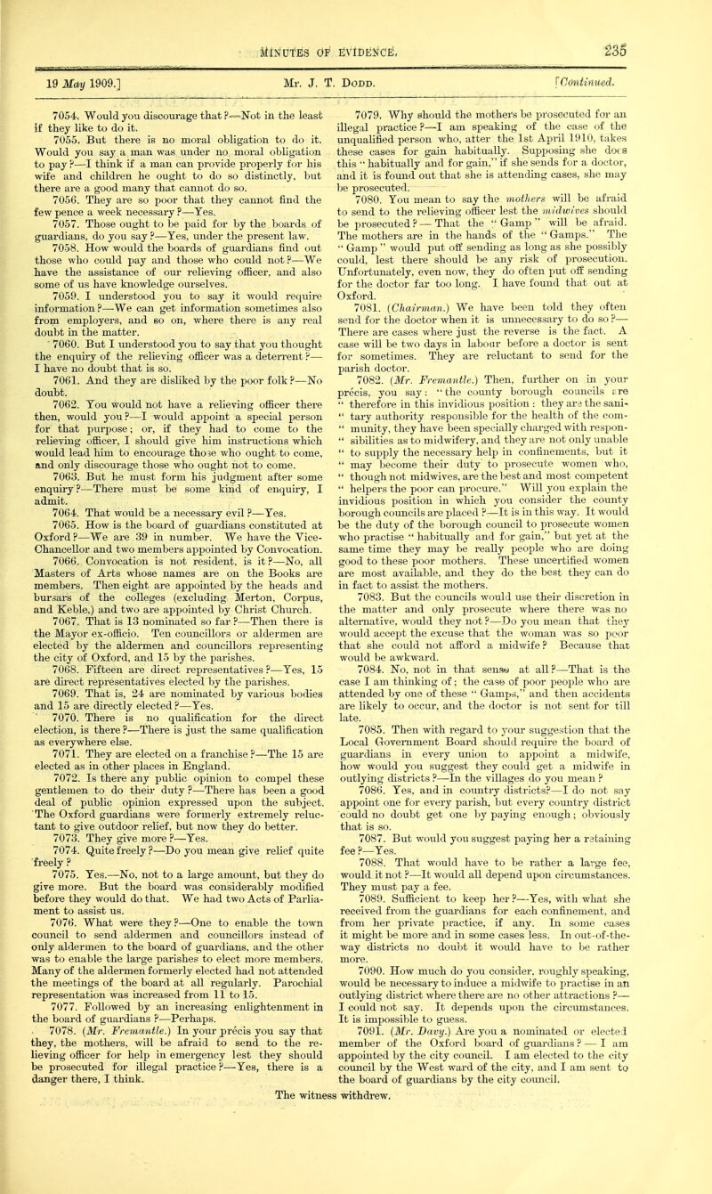 19 May 1909.] Mr, J, T. DoDD. [Continued. 7054. Would you discoui-age that P—Not in the least if they like to do it. 7055. But there is no moral obligation to do it. Would you say a man was under no moral obligation to pay F—I think if a man can provide properly for his wife and children he ought to do so distinctly, but there are a good many that cannot do so. 7056. They are so poor that they cannot find the few pence a week necessary ?—Yes. 7057. Those ought to be paid for by the boards of guardians, do you say ?—Yes, under the present law. 7058. How would the boards of guardians find out those who could pay and those who could not ?—We have the assistance of our relieving officer, and also some of us have knowledge ourselves. 7059. I understood you to say it would require information ?—We can get information sometimes also from employers, and so on, where there is any real doubt in the matter. 7060. But I understood you to say that you thought the enqiiiry of the relieving ofiicer was a deterrent ?— I have no doubt that is so. 7061. And they are disliked by the poor folk ?—No doubt. 7062. You would not have a relieving ofiicer there then, would you?—I would appoint a special person for that purpose; or, if they had to come to the relieving olficer, I should give him instructions which would lead him to encourage those who ought to come, and only discourage those who ought not to come. 7063. But he must form his judgment after some enquiry ?—There must be some kind of enquiry, I admit. 7064. That would be a necessary evil ?—Yes. 7065. How is the board of guardians constituted at Oxford ?—We are 39 in number. We have the Vice- Chancellor and two members appointed by Convocation. 7066. Convocation is not resident, is it?—No, all Masters of Arts whose names are on the Books are members. Then eight are appointed by the heads and bursars of the colleges (excluding Merton, Corpus, and Keble,) and two are appointed by Christ Church. 7067. That is 13 nominated so far ?—Then there is the Mayor ex-oflicio. Ten councillors or aldermen are elected by the aldermen and councillors representing the city of Oxford, and 15 by the parishes. 7068. Fifteen are direct representatives ?—Yes, 15 are direct representatives elected by the parishes. 7069. That is, 24 are nominated by various bodies and 15 are directly elected ?—Yes. 7070. There is no qualification for the direct election, is there ?—There is just the same qualification as everywhere else. 7071. They are elected on a franchise?—The 15 are elected as in other places in England. 7072. Is there any public opinion to compel these gentlemen to do their duty ?—There has been a good deal of public opinion expressed upon the subject. The Oxford guardians were formerly extremely reluc- tant to give outdoor relief, but now they do better. 7073. They give more ?—Yes. 7074. Quite freely ?—Do you mean give relief quite freely ? 7075. Yes.—No, not to a large amoimt, but they do give more. But the board was considerably modified before they would do that. We had two Acts of Parlia- ment to assist us. 7076. What were they?—One to enable the town council to send aldermen and councillors instead of only aldermen to the board of guardians, and the other was to enable the large parishes to elect more members. Many of the aldermen formerly elected had not attended the meetings of the board at all regularly. Parochial representation was increased from 11 to 15. 7077. Followed by an increasing enlightenment in the board of guardians ?—Perhaps. 7078. (Mr. Fremantle.) In your precis you say that they, the mothei-s, will be afraid to send to the re- lieving officer for help in emergency lest they should be prosecuted for illegal practice ?—Yes, there is a danger there, I think. 7079. Why should the mothers be prosecuted for an illegal practice ?—I am speaking of the case of the unqualified person who, alter the 1st April 1910, takes these cases for gain habitually. Supposing she does this •' habitually and for gain, if she sends for a doctor, and it is found out that she is attending cases, she may be prosecuted. 7080. You mean to say the mothers will be afraid to send to the relieving officer lest the midwives should be prosecuted? — That the Gamp will be afraid. The mothers are in the hands of the  G-amps. The  Gamp  would put ofi sending as long as she possibly could, lest there should be any risk of prosecution. Unfortunately, even now, they do often put off sending for the doctor far too long. I have found that out at Oxford. 7081. (Chairman.) We have been told they often send for the doctor when it is unnecessary to do so ?— There are cases where just the reverse is the fact. A case will be two days in labour before a doctor is sent for sometimes. They are reluctant to send for the parish doctor. 7082. (Mr. Fremantle.) Then, further on in your precis, you say: the county borough councils tre  therefore in this invidious position : they are the sani-  tary authority responsible for the health of the com-  munity, they have been specially charged with respon-  sibilities as to midwifery, and they are not only unable  to supply the necessary help in confinements, but it  may become their duty to prosecute women who,  though not midwives, are the best and most competent  helpers the poor can procure. Will you explain the invidious position in which you consider the county borough councils are placed ?—It is in this way. It would be the duty of the borough council to prosecute women who practise  habitually and for gain, but yet at the same time they may be really people who are doing good to these poor mothers. These uncertified women are most available, and they do the best they can do in fact to assist the mothers. 7083. But the councils would use their discretion in the matter and only prosecute where there was no alternative, would they not ?—Do you mean that they would accept the excuse that the woman was so poor that she could not afford a midwife? Because that would be awkward. 7084. No, not in that sensw at all?—That is the case I am thinking of; the case of poor people who are attended by one of these  Gampd, and then accidents are likely to occur, and the doctor is not sent for till late. 7085. Then with regard to youi* suggestion that the Local Government Board should require the board of guardians in every union to appoint a midwife, how would you suggest they could get a midwife in outlying districts ?—In the villages do you mean ? 7086. Yes, and in comitry districts?—I do not say appoint one for every parish, but every country district could no doubt get one by paying enough; obviously that is so. 7087. But would you suggest paying her a retaining fee ?—Yes. 7088. That would have to be rather a large fee, would it not ?—It would all depend upon circumstances. They must pay a fee. 7089. Sufficient to keep her ?—Yes, with what she received from the guardians for each confinement, and from her private practice, if any. In some cases it might be more and in some cases less. In out-of-the- way districts no doubt it would have to be rather more. 7090. How much do you consider, roughly speaking, would be necessary to induce a midwife to practise in an outlying district where there are no other attractions ?— I could not say. It depends upon the circumstances. It is impossible to guess. 7091. (Mr. Davy.) Are you a nominated or elected member of the Oxford board of guardians ? — I am appointed by the city council. I am elected to the city council by the West ward of the city, and I am sent to the board of guardians by the city coimcil. The witness withdrew.