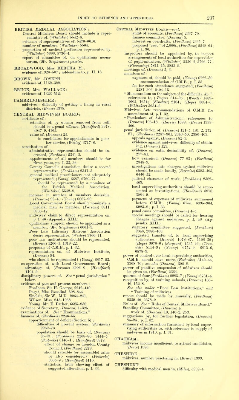 BRITISH MEDICAL ASSOCIATION: Central Midwives Board should include a repre- sentative of, (Whitaher) 5542-8. evidence of representatives of, 5476-6016. number of members, (Whitaher) 5564. proportion of medical profession represented by, {Whitaher) 5696, 5730-4. report of committee of, on ophthalmia neona- toi-um, {Mr. Stephenson) passim. BROADWOOD, Miss BERTHA M.: evidence of, 326-507 ; addendum to, p. II. 18. BROWN, Mr. JOSEPH : evidence of, 1162-322. BRUCE, Mrs. WALLACE: evidence of, 1323-512. CAMBRIDGESHIRE: midwives : difficulty of getting a living in iiiral districts, {Bruce) 1378. CENTRAL MIDWIYES BOARD-: certificate of: retention of, by woman removed from roll, should be a penal offence, (Handford) 3978, 4047-9, 4165. value of, (Duncan) 25. to candidates for appointments in poor- law service, (Wesley) 3717-8. constitution of: administrative representation should be in- creased, (Fordham) 2341-5. appointments of all members should be for three years, pp. I. 33, 36. County Councils Association desire a second representative, (Fordham) 2341-5. general medical practitioners not adequately represented, (Young) 6687, 6760-77. should be represented by a nominee of the Bi-itish Medical Association, (Whitaher) 5542-8. increase in number of members desii-able, (Duncan) 92-4; (Young) 6887-90. Local Government Board should nominate a medical man as member, (Parsons) 3811, 3906-17. midwives' claim to direct representation on, p. I. 46 (Appendix XIIL). ophthalmic surgeon should be appointed as a member, (Mr. Stephenson) 6061-3. Poor Law Infirmaiy Matrons' Association desire representative, (Wesley) 3766-71. poor law institutions should be repi-esented, (Brown) 1200-5, 1319-22. proposals of C.M.B., p. I. 32. representation on, of Midwives Institute, (Duncan) 94. who should be represented? (Young) 6817-23. co-operation of, with Local Government Board; advantage of, (Parsons) 3906-8; (Handford) 4104-9. disciplinary powers of. See  penal jurisdiction  below. evidence of past and present members : Fordham, Sir H. George, 2242-449. Paget, Miss Rosalind, 508-844. Sinclair; Sir W., M.D., 2064-241. Wilson, Miss, 845-1068. Young, Mr. E. Parker, 6685-938. evidence of Secretary, (Duncan) 1-325. examinations of. See  Examinations. finances of, (Fordham) 2246-55. apportionment of deficit (Section 5) ; difficulties of present system, (Fordham) 2269-73. population should be basis of, (Duncan) 85-91; (Fordham) 2268-80, 2444-5; (Foshrohe) 3140-1 ; (Handford) 3978. efi'ect of change on London County Council, (Fordham) 2279. should rateable (or assessable) value be also considered ? (Foshrohe) 3305-8 ; (Handford) 4110. statistical table showing effect of suggested alteration, p. I. 33. Central Midwives Board—-cont. audit of accounts, (Fordham) 2367-70. finance committee, (Duncan) 5. interest on overdrafts, (Fordham) 2365-7, proposed rest of 2,000^., (Fordham) 2248-64: p. L 36. inspectors should be appointed by, to inspect arrangements of local authorities for supervision of pupil-midwives, (Whitaher) 5550-2, 5766-77 ; (Flemming) 5811-15, 5823-9. meetings of, (Duncan) 5, 6. members of: expenses of, should be paid, (Young) 6722-30. recommendation of C.M.B., p. I. 33. fee for each attendance suggested, (Fordham) 2281-306, 2404-15.  Memorandum on the subject of the difficulty, &c. : references to, ( Paget) 614-25 ; (Woods) 1589- 1605, 1654; (Sinclair) 2104; (Hope) 3084-6; (Whitaher) 5634-6. Midwives Act: recommendations of C.M.B. for amendment of, p. I. 32. Particulars of Administration, references to, (Duncan) 106-18; (Harris) 1098; (Bruce) 1399- 400. penal jurisdiction of, (Duncan) 121-5, 181-2, 272- 81; (Fordham) 2287-301, 2346-50, 2380-403. appeals against, (Duncan) 82-3. evidence against midwives, difficulty of obtain- ing, (Duncan) 123. evidence on oath, desirability of, (Duncan), how exercised, (Duncan) 77-83; (Fordham) 2348-9. investigations into charges against midvsdves should be made locally, (Barwise) 6393-405, 6446-52. judicial character of work, (Fordham) 2382- 403. local supei-vising authorities should be repre- sented at investigations, (Handford) 3978, 3984-9. payment of expenses of midwives summoned before C.M.B., (Young) 6755, 6895-904, 6923-8; p. I. 33. penal cases committee, (Duncan) 4-5. special meetings should be caUed for hearing charges against midwives, p. I. 46 (Ap- pendix XIIL). stattitory committee suggested, (Fordham) 2346, 2380-403. suggested transfer of, to local supei-vising authorities, (Harris) 1078-87, 1108-30; (Hope) 3070-6; (Sergeant) 4535-46; (Tren- dell) 5114-9; (Young) 6752-9, 6815-6, 6878-9. power of control over local supei-vising authorities, C.M.B. should have more, (Foshrohe) 3142-44, 3368-70 ; see also (Duncan), 302-8. power of punitive suspension of midwives should be given to, (Fordham) 2364. quorum of iov,v,(Fordham) 2285-7 ; (Young) 6731-4. recognition by, of training schools, (Duncan) 136- 46, 152-8. See also under Poor Law institutions, and  Training of midwives. report should be made by, annually, (Fordham) 2339-40, 2378-9. Rules of. See  Rules of Central Midwives Board. Standing Committee, (Duncan) 4. work of, (Duncan) 10, 140-2, 253. suggestions by, for further legislation, (Duncan) 84-94; p. L 32. summary of information furnished by local super- vising authorities to, with reference to supply of midwives in 1910, p. I. 31. CHATHAM: midwives income insufficient to attract candidates, (Bruce) 1386. CHESHIRE : midwives, number practising in, (Bruce) 1399. CHESHUNT: difficulty with medical men in, (Miles), 5202-4.
