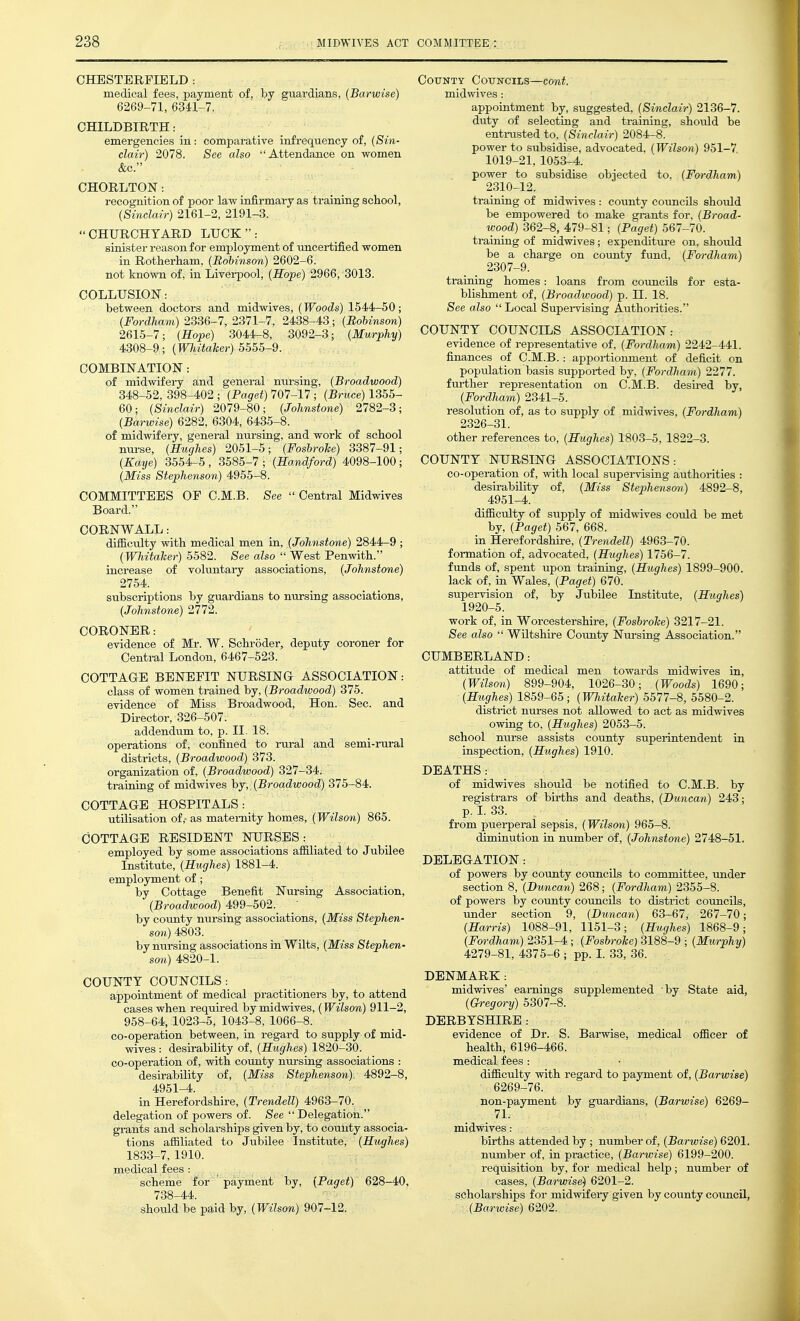 CHESTERFIELD : medical fees, payment of, by guardians, (Barwise) 6269-71, 6341-7. CHILDBIRTH .- emergencies in: comparative infrequency of, {Sin- clair) 2078. Sec also Attendance on women &c. CHORLTON: recognition of poor law infirmary as training school, {Sinclair) 2161-2, 2191-3. CHURCHYARD LUCK: sinister reason for employment of uncertified women in Rotlierham, {Bohinson) 2602-6. not known of, in Liverpool, {Hope) 2966, 3013. COLLUSION: between doctors and midwives, {Woods) 1544-50; {Fordham) 2336-7, 2371-7, 2438-43; {Bohinson) 2615-7; {Hope) 3044-8, 3092-3; {Murphy) 4308-9; {Wliitaker) 5555-9. COMBINATION : of midwifery and general nursing, {Broadwood) 348-52, 398-402 ; {Paget) 707-17 ; {Bruce) 1355- 60; {Sinclair) 2079-80; {Johnstone) 2782-3; {Barwise) 6282, 6304, 6435-8. of midwifery, general ntirsing, and work of school nurse, {Hughes) 2051-5; {Foshroke) 3387-91; {Kaye) 3554-5 , 3585-7 ; {Handford) 4098-100; {Miss Stephenson) 4955-8. COMMITTEES OF C.M.B. Sec  Central Midwives Board. CORNWALL: difficulty with medical men in, {Johnstone) 2844-9 ; {Whitaher) 5582. See also  West Penwith. increase of voluntary associations, {Johnstone) 2754. subscriptions by guardians to nursing associations, {Johnstone) 2772. CORONER: evidence of Mr. W. Schroder, deputy coroner for Central London, 6467-523. COTTAGE BENEFIT NURSING ASSOCIATION: class of women trained by, {Broadwood) 375. evidence of Miss Broadwood, Hon. Sec. and Director, 326-507. addendum to, p. II. 18. operations of, confined to rm-al and semi-rural districts, {Broadwood) 373. organization of, {Broadwood) 327-34. training of midwives {Broadwood) 375-84. COTTAGE HOSPITALS: utilisation of, as maternity homes, {Wilson) 865. COTTAGE RESIDENT NURSES: employed by some associations afiiliated to Jubilee Institute, {Hughes) 1881-4. employment of; by Cottage Benefit Nursing Association, {Broadwood) 499-502. by county nursing associations, {Miss Stephen- son) 4803. by nursing associations in Wilts, {Miss Stephen- son) 4820-1. COUNTY COUNCILS : appointment of medical practitioners by, to attend cases when required by midwives, (Wilson) 911-2, 958-64, 1023-5, 1043-8, 1066-8. co-operation between, in regard to supply of mid- wives : desirability of, {Hughes) 1820-30. co-operation of, with county nui-sing associations : desirability of, {Miss Stephenson) 4892-8, 4951-4. in Herefordshire, {Trendell) 4963-70. delegation of powers of. See Delegation. grants and scholarships given by, to county associa- tions afiiliated to Jubilee Institute, {Hughes} 1833-7, 1910. medical fees : scheme for ' payment by, (Paget) 628-40, 738-44. should be paid by, {Wilson) 907-12. COTJNTY COTTNCILS—COnt. midwives: appointment by, suggested, {Sinclair) 2136-7. duty of selecting and training, should be enti-usted to, {Sinclair) 2084-8. power to subsidise, advocated, (Wilson) 951-7 1019-21, 1053-4. power to subsidise objected to. (Fordham) 2310-12. training of midvsdves : county councils should be empowered to make gi-ants for. (Broad- wood) 362-8, 479-81; (Paget) 567-70. training of midwives; expenditui-e on, should be a charge on coimty fund, (Fordham) 2307-9. training homes: loans from councils for esta- blishment of, (Broadwood) p. H. 18. See also  Local Supei-vising Authorities. COUNTY COUNCILS ASSOCIATION: evidence of representative of, (Fordham) 2242-441. finances of C.M.B.: appoi-tionment of deficit on population basis supported by, (Fordham) 2277. fm-ther representation on C.M.B. desu-ed by, (Fordham) 2341-5. resolution of, as to supply of midwives, (Fordham) 2326-31. other references to, (Hughes) 1803-5, 1822-3. COUNTY NURSING ASSOCIATIONS: co-operation of, with local supervising authorities : desirability of, (Miss Stephenson) 4892-8, 4951-4. difficulty of supply of midwives could be met by, (Paget) 567, 668. in Herefordshire, (Trendell) 4963-70. formation of, advocated, (Hughes) 1756-7. funds of, spent upon training, (Hughes) 1899-900. lack of, in Wales, (Paget) 670. supei-vision of, by Jubilee Institute, (Hughes) 1920-5. work of, in Worcestershire, (Foshrohe) 3217-21. See also  Wiltshire County Nm-sing Association. CUMBERLAND: attitude of medical men towards midwives in, (Wilson) 899-904, 1026-30; (Woods) 1690; (Hughes) 1859-65; (WhitaJcer) 5577-8, 5580-2. district nurses not allowed to act as midwives owing to, (Hughes) 2053-5. school nurse assists county superintendent in inspection, (Hughes) 1910. DEATHS : of midwives should be notified to C.M.B. by registrars of births and deaths, (Duncan) 243; p. I. 33. from puerperal sepsis, (Wilson) 965-8. diminution in number of, (Johnstone) 2748-51. DELEGATION : of powers by coimty councils to committee, under section 8, (Duncan) 268; (Fordham) 2355-8. of powers by county councils to district councils, under section 9, (Duncan) 63-67, 267-70; (Hm-ris) 1088-91, 1151-3; (Hughes) 1868-9; (Fordham) 2351-4 ; (Foshrohe) 3188-9 ; (Murphy) 4279-81, 4375-6 ; pp. I. 33, 36. DENMARK: midwives' earnings supplemented by State aid, (Gregory) 5307-8. DERBYSHIRE : evidence of Dr. S. Barwise, medical officer of health, 6196-466. medical fees : difficulty with regard to payment of, (Barwise) 6269-76. non-payment by guardians, (Barwise) 6269- 71. midwives: births attended by ; number of, (Barwise) 6201. number of, in practice, (Barwise) 6199-200. requisition by, for medical help; number of cases, (Barwise) 6201-2. scholarships for midwifeiy given by county co\mcil, (Barwise) 6202.
