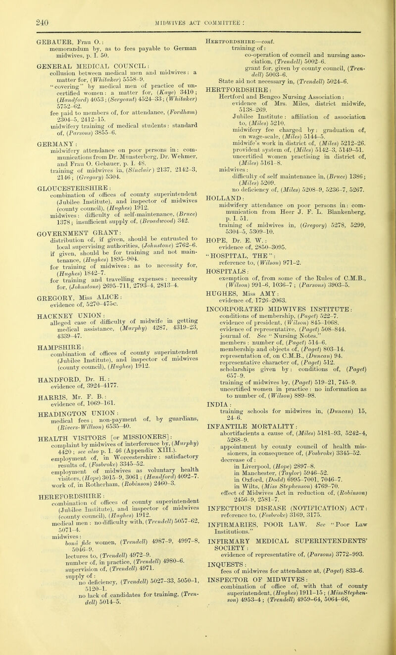 GEBAUER, Frau O.: memorandum by, as to fees payable to German midwives, p. I. 50. GENERAL MEDICAL COUNCIL: colkision between medical men and midwives : a matter for, {WJdtaker) 5558-9.  covering by medical men of practice of un- certified women: a matter for, (Kaye) 3410; (Handford) 4053; (Sergeant) 4524-33; (Whitaher) 5752-62. fee paid to members of, for attendance, {Fordham) 2304-5, 2412-15. midwifery training of medical students : standard of, (Parsons) 3855-6. GERMANY: midwifery attendance on poor persons m: com- mnnieations from Dr. Mimsterberg, Dr. Wehmer, and Erau O. Gebaner, p. I. 48. training of midwives in, (Sinclair) 2137, 2142-3, 2146; (Gregory) 5304. GLOUCESTERSHIRE : combination of offices of county superintendent (Jubilee Institute), and inspector of midwives (county council), (Hughes) 1912. midwives : difficulty of self-maintenance, (Bruce) 1378; insnffioient sxipply of, (Broadwood) 342. GOVERNMENT GRANT: distribution of, if given, should be entrusted to local supervising authorities, (Johnstone) 2762-6. if given, should be for training and not main- tenance, (Hughes) 1895-904. for training of midwives: as to necessity for, (Hughes) 1842-7. for training and travelling expenses: necessity for, (Johnstone) 2695-711, 2793-4, 2813-4. GREGORY, Miss ALICE: evidence of, 5270-475c. HACKNEY UNION: alle<yed case of difficulty of midwife m getting niedical assistance, (Murphy) 4287, 4319-23, 4339-47. HAMPSHIRE: . . T ^ combination of offices of county superintendent (Jubilee Institute), and inspector of midwives (county council), (Hughes) 1912. HANDEORD, Dr. H. : evidence of, 3924-4177. HARRIS, Mr. F. B.: evidence of, 1069-161. HEADINGTON UNION: medical fees; non-payment of, by guardians, (Bivers-Willson) 6535-40. HEALTH VISITORS [or MISSIONERS] : complaint by midwives of interference by, (Murphy) 4420 ; see also p. I. 46 (Appendix XIIL). employment of, in Worcestershire : satisfactory results of, (Foshrohe) 3345-52. emnlovment of midwives as voluntary health visitors, (Hope) 3015-9, 3061; (Handford) 4092-7. work of, in Rotherham, (Bohinson) 2460-3. HEREFORDSHIRE: . , ^ . combination of offices of county superintendent (Jubilee Institute), and inspector of midwives (county coimcil), (Hughes) 1912. medical men : no difficiilty with, (Trendell) 5057-62, 5071-4. ^^^^ronVfide women, (Trendell) 4987-9, 4997-8, 5046-9. lectiu-es to, (Trendell) 4972-9. number of, in practice, (Trendell) 4980-6. supervision of, (Trendell) 4971. ^^'^^no deficiency, (Trendell) 5027-33, 5050-1, 5120-1. no lack of candidates for training, (Tren- dell) 5014-5. Heetfoedshirb—cont. ti-aining of: co-operation of council and nursing asso- ciation, (Trendell) 5002-6. grant for, given by county coimeU, (Tren- dell) 5003-6. State aid not necessary in, (Trendell) 5024-6. HERTFORDSHIRE : Hertford and Bengeo Nursing Association: evidence of Mrs. Miles, district midwife, 5138-269. Jubilee Institute: affiliation of association to, (Miles) 5210. midwifery fee charged by: graduatioi on wage-scale, (Miles) 5144-5. midwife's work in district of, (Miles) 5212-26. provident system of, (Miles) 5142-3, 5149-51. uncertified women practising in district of, (Miles) 5161-8. midwives : difficulty of self maiatenance in, (Bruce) 1386 (Miles) 5209. no deficiency of, (Miles) 5208-9, 5236-7, 5267. HOLLAND: midwifery attendance on poor persons in: com^ munication from Heer J. F. L. Blankenberg, p. L 51. training of midwives in, (Gregory) 5278, 5299. 5304-5, 5309-10. HOPE, Dr. E. W. : evidence of, 2850-3095. HOSPITAL, THE: reference to, (Wilson) 971-2. HOSPITALS: exemption of, from some of the Rules of C.M.B., (Wilson) 991-6, 1036-7 ; (Parsons) 3903-5. HUGHES, Miss AMY: evidence of, 1726-2063. INCORPORATED MIDWIVES INSTITUTE: conditions of membership, (Paget) 522-7. evidence of president, (Wilson) 845-1068. evidence of representative, (Paget) 508-844. journal of. See  Nursing Notes. members : number of, (Paget) 514-6. membership and objects of, (Paget) 803-14. representation of, on C.M.B., (Duncan) 94. representative character of, (Paget) 512. scholarships given by: conditions of, (Paget) 657-9. training of midwives by, (Paget) 519-21, 745-9. uncertified women in practice : no information as to number of, (Wilson) 889-98. INDIA: training schools for midwives in, (Duncan) 15, 24-6. INFANTILE MORTALITY: abortifacients a cause of, (Miles) 5181-93, 5242-4, 5268-9. appointment by county council of health mis- sioners, in consequence of, (Foshrohe) 3345-52. decrease of: in Liverpool, (Hope) 2897-8. in Manchester, (Taylor) 5946-52. in Oxford, (Dodd) 6995-7001, 7046-7. in WUts, (Miss Stephenson) 4769-70. effect of Midwives Act in reduction of, (Bohinson) 2456-9, 2581-7. INFECTIOUS DISEASE (NOTIFICATION) ACT: reference to, (Foshrohe) 3169, 3175. INFIRMARIES, POOR LAW. See Poor Law Institutions. INFIRMARY MEDICAL SUPERINTENDENTS' SOCIETY : evidence of representative of, (Parsons) 3772-993. INQUESTS : fees of midwives for attendance at, (Paget) 833-6. INSPECTOR OF MIDWIVES: combination of office of, with that of county superintendent, (Hughes) 1911-15; (MissStephen- son) 4953-4; (Trendell) 4959-64, 5064-66,