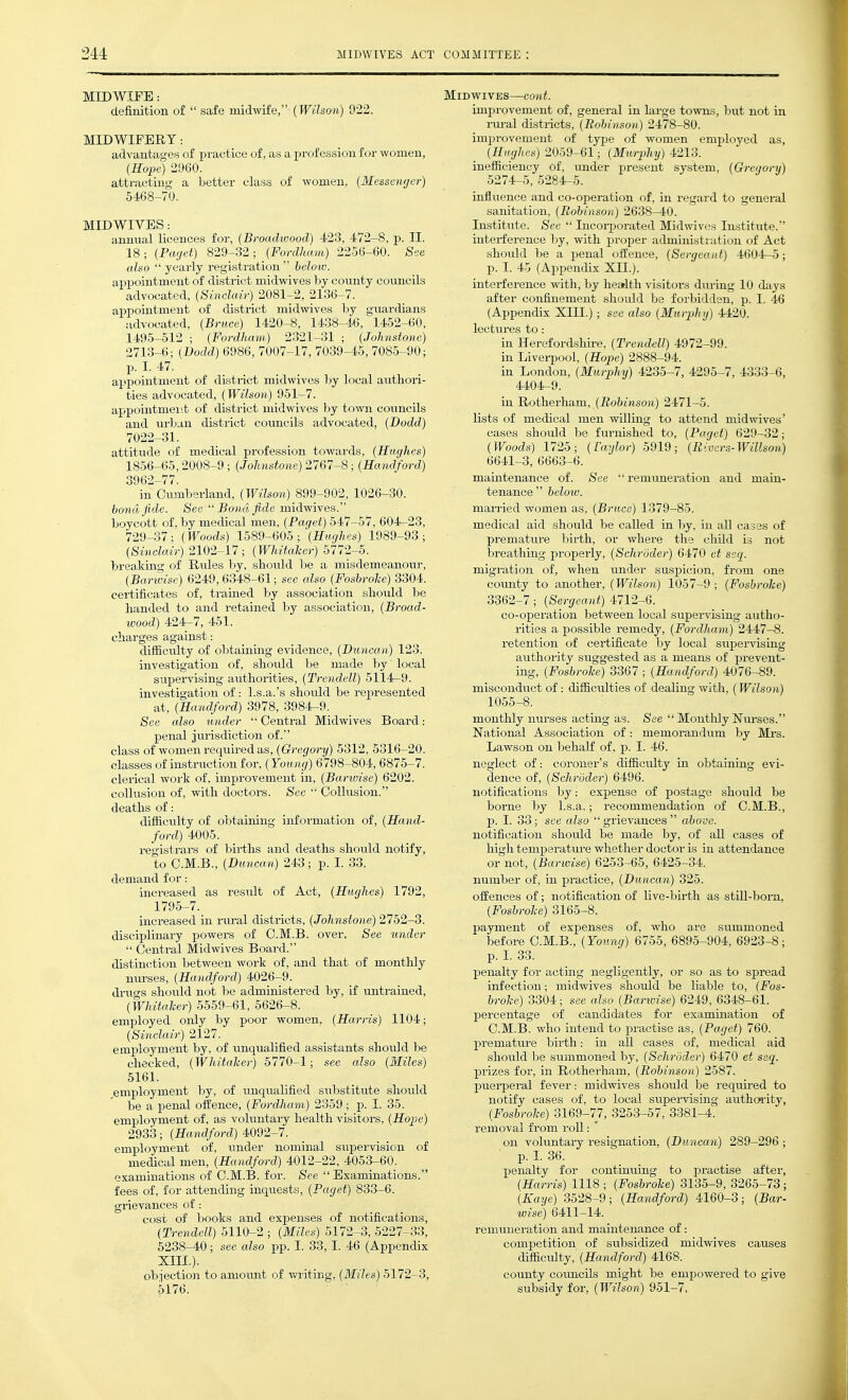 definition of  safe midwife, (Wilson) 922. MIDWIFERY: advantages of practice of, as a profession for women, (Hope) 2960. attracting a better class of women, (Messenger) 5468-70. MID WIVES: annual licences for, (Broadwood) 423, 472-8, p. II. 18; (Pcujet) 829-32; (Fordlmm) 2256-60. See also  yearly registration  helow. appointment of district midwives by cotmty councils advocated, (Sinclair) 2081-2, 2136-7. appointment of district midwives by guardians advocated, (Bruce) 1420-8, 1438-46, 1452-60, 1495-512 ; (Fordlmm) 2321-31 ; (Johnstone) 2713-6; (I)odd) 6986, 7007-17, 7039-45, 7085-90; p. I. 47. appointment of district midwives by local authori- ties advocated, (Wilson) 951-7. appointmeiit of district midwives by town councils and urban district councils advocated, (Dodd) 7022-31. attitude of medical profession towards, (Hughes) 1856-65,2008-9 ; (Johnstone) 2767-8; (Handford) 3962-77. in Cumberland, (Wilson) 899-902, 1026-30. bond fide. See  Bond fide midwives. boycott of, by medical men, (Paget) 547-57, 604-23, 729-37; (Woods) 1589-605; (Hughes) 1989-93; (Sinclair) 2102-17; (Whitaher) 5772-5. breaking of Rtdes by, should be a misdemeanour, (Barwise) 6249,6348-61; see also (FosbroJce) 3304. certificates of, trained by association should be handed to and retained by association, (Broad- wood) 424-7, 451. charges against: difficulty of obtaining evidence, (Duncan) 123. investigation of, should be made by' local supervising authorities, (Trendell) 5114-9. investigation of: l.s.a.'s should be represented at, (Handford) 3978, 3984-9. See also under  Central Midwives Board: penal juiisdiction of. class of women requii-ed as, (Gh'egory) 5312, 5316-20. classes of instruction for, (Young) 6798-804,6875-7. clerical work of, improvement in, (Barwise) 6202. collusion of, with doctors. See  Collusion. deaths of: difficulty of obtaining information of, (Hand- ford) 4005. registrars of birihs and deaths shoiild notify, to C.M.B., (Duncan) 243; p. I. 33. demand for: increased as result of Act, (Hughes) 1792, 1795-7. increased in rxu-al districts, (Johnstone) 2752-3. disciplinary powers of C.M.B. over. See under  Central Midwives Board. distinction between work of, and that of monthly nurses, (Handford) 4026-9. drugs should not be administered by, if untrained, (Whitaher) 5559-61, 5626-8. employed only by poor women, (Harris) 1104; (Sinclair) 2127. employment by, of unqualified assistants should be checked, (Whitaher) 5770-1; see also (Miles) 5161. employment by, of unqualified substitute should be a penal offence, (Fordham) 2359 ; p. I. 35. employment of, as voluntary health visitors, (Hope) 2933; (Handford) 4092-7. employment of, under nominal supervision of medical men, (Handford) 4012-22, 4053-60. examinations of C.M.B. for. See Examinations. fees of, for attending inquests, (Paget) 833-6. grievances of: cost of books and expenses of notifications, (Trendell) 5110-2 ; (Miles) 5172-3, 5227-33, 6238-40; see also pp. I. 33, I. 46 (Appendix xm.). objection to amoxmt of v/riting. (Miles) 5172-3, 5176. improvement of, general in large towns, but not in i-m-al districts, (Robinson) 2478-80. improvement of type of women employed as, (Hughes) 2059-61; (Murphy) 4213. inefficiency of, imder present system, (Gregory) 5274-5, 5284-5. influence and co-operation of, in regard to general sanitation, (Robinson) 2638-40. Institute. See  Incoi-porated Midwives Institute. interference by, with proper administration of Act shoiild be a penal offence, (Sergeant) 4604-5; p. I. ir, (Appendix XII.). interfe rence with, by health visitors during 10 days after confinement should be forbidden, p. I. 46 (Appendix XIII.); see also (Murphy) 4420. lectures to: in Herefordshii-e, (Trendell) 4972-99. in Livei-pool, (Hope) 2888-94. in London, (Murphy) 4235-7, 4295-7, 4333-6, 4404-9. in Rotherham, (Bo&insoii,) 2471-5. lists of medical men willing to attend midwives' cases should be furnished to, (Paget) 629-32; (Woods) 1725; (Taylor) 5919; (Rivers-Willso7i) 6641-3, 6663-6. maintenance of. See  remvmeration and main- tenance below. man-ied women as, (Bruce) 1379-85. medical aid should be called in by, in all casas of premature birth, or where the child i.s not breathing properly, (Schroder) 6470 ct ssq. migration of, when under suspicion, from one county to another, (Wilson) 1057-9 ; (FosbroJce) 3362-7; (Sergeant) 4712-6. co-operation between local supei-vising autho- rities a j)ossible remedy, (Fordham) 2447-8. retention of certificate by local supervising authority suggested as a means of prevent- ing, (Fosbroke) 3367 ; (Handford) 4076-89. misconduct of: difficulties of dealing with, (Wilson) 1055-8. monthly nurses acting as. See  Monthly Nm-ses. National Association of: memorandum by Mrs. Lawson on behalf of, p. I. 46. neglect of: coroner's difficulty in obtaining evi- dence of, (Schroder-) 6496. notifications by: expense of postage should be borne by l.s.a.; recommendation of C.M.B., p. I. 33; see also  grievances  above. notification should be made by, of all cases of high temperatm-e whether doctor is in attendance or not, (Barwise) 6253-65, 6425-34. number of, in practice, (Duncan) 325. offences of; notification of live-bii-th as still-bom, (Fosbrohe) 3165-8. payment of expenses of, who a.re summoned before C.M.B., (Young) 6755, 6895-904. 6923-8; p. I. 33. penalty for acting negligently, or so as to spread infection; midwives should be liable to, (Fos- brohe) 3304; see also (Barwise) 6249, 6348-61. jDercentage of candidates for examination of C.M.B. who intend to practise as, (Paget) 760. premature birth: in ail cases of, medical aid should be summoned by, (Schroder) 6470 et seq. prizes for, in Rotherham, (Robinson) 2587. puerperal fever: midwives should be requii-ed to notify cases of, to local supei-vising authoi'ity, (Fosbrohe) 3169-77, 3253-57, 3381-4. removal from roU: ' on voluntary resignation, (Duncan) 289-296; p. I. 36. penalty for continuing to j^ractise after, (Harris) 1118 ; (Fosbrohe) 3135-9, 3265-73; (Eaye) 3528-9; (Handford) 4160-3; (Bar- wise) 6411—14. remuneration and maintenance of: competition of subsidized midwives causes dimcvltJ, (Handford) 4168. county councils might be empowered to give subsidy for, (Wilson) 951-7,