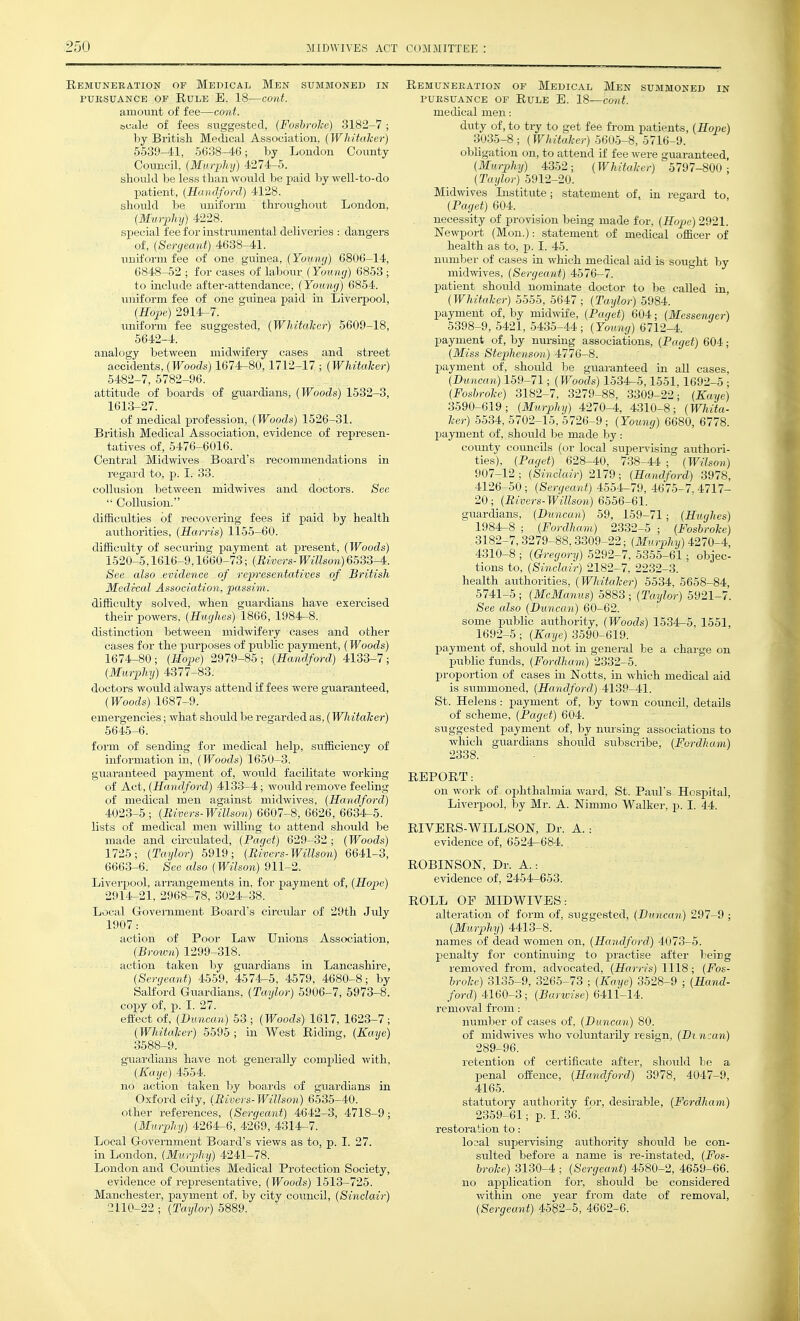 Remuneration of Medical Men summoned in PURSUANCE of Rule E. 18—cont. amount of fee—cont. feCcilti of fees suggested, (Fosbrolce) 3182-7; by Britisli Medical Association, (Whitalicr) 5539-41, 5638-46; by London County Council, (Murphy) 4274-5. sliould be less than would be paid by well-to-do patient, (Handford) 4128. sliould be uniform throvighout London, (Murphy) 4228. sj^ecial fee for instrumental deliveries : dangers of, (Sergeant) 4638-41. uniform fee of one guinea, (Youmj) 6806-14, 6848-52 ; for cases of labour (Young) 6853 ; to include after-attendance, (Young) 6854. luiiform fee of one guinea paid in Liverpool, (Jfope) 2914-7. uniform fee suggested, (Whitalcor) 5609-18, 5642-4. analogy between midwifery cases and street accidents, (Woods) 1674-80,1712-17 ; (Whitaker) 5482-7, 5782-96. attitude of boards of guardians, (Woods) 1532-3, 1613-27. of medical profession, (Woods) 1526-31. Britisli Medical Association, evidence of represen- tatives of, 5476-6016. Central Midwives Board's recommendations in regard to, j). I. 33. collusion between midwives and doctors. See  Collusion. difficulties of recovering fees if paid by health authorities, (Harris) 1155-60. difficulty of securing payment at present, (Woods) 1520-5,1616-9,1660-73; (Rivers- Willson)6533-4. See also .evidence of representatives of British Medical Association, passim. difficulty solved, when guardians have exercised their powers, (Hughes) 1866, 1984-8. distinction between midwifery cases and other cases for the pui'poses of public payment, (Woods) 1674-80 ; (Hope) 2979-85 ; (Handford) 4133-7 ; (Murphy) 4377-83. doctors would always attend if fees were guaranteed, (Woods) 1687-9. emergencies; what should be regarded as, (Whitalcer) 5645-6. form of sending for medical help, sufficiency of information in, (Woods) 1650-3. guaranteed payment of, would facilitate working of Act, (Handford) 4133-4; would remove feeling of medical men against midwives, (Handford) 4023-5; (Uivers-Willson) 6607-8, 6626, 6634-5. lists of medical men willing to attend should be made and circulated, (Paget) 629-32; (Woods) 1725; (Taylor) 5919; (Bivers-Willson) 6641-3, 6663-6. See also (Wilson) 911-2. Liverpool, arrangements in, for payment of, (Hope) 2914-21, 2968-78, 3024-38. Local Goveniment Board's circular of 29th July 1907: action of Poor Law Unions Association, (Brown) 1299-318. action taken by guardians in Lancashire, (Sergeant) 4559, 4574-5, 4579, 4680-8; by SaKord Guardians, (Taylor) 5906-7, 5973-8. copy of, p. I. 27. effect of, (Duncan) 53 ; (Woods) 1617, 1623-7 ; (Whitaker) 5595 ; in West Riding, (Kaye) 3588-9. guardians have not generally complied with, (Kaye) 4554. no action taken by boards of guardians in Oxford city, (Bivers-Willson) 6535-40. other references, (Sergeant) 4642-3, 4718-9; (Murphy) 4264-6, 4269, 4314-7. Local Government Board's views as to, p. I. 27. in London, (Murphy) 4241-78. London and Coimties Medical Protection Society, evidence of representative, (Woods) 1513-725. Manchester, payment of, by city council, (Sinclair) 2110-22 ; (Taylor) 5889. Remuneration of Medical Men summoned in PURSUANCE of RuLE E. 18—COnt. medical men: duty of, to try to get fee from patients, (Hope) 3035-8; (Whitaker) 5605-8, 5716-9. obligation on, to attend if fee were guaranteed, (Murphy) 4352; (Whitaker) 5797-800; (Taylor) 5912-20. Midwives Institute; statement of, in regard to (Paget) 604. necessity of provision being made for, (Hop)e) 2921. Newport (Mon.): statement of medical officer of health as to, p. I. 45. number of cases in which medical aid is sought by midwives, (Sergeant) 4576-7. patient should nominate doctor to be caUed in (Whitaker) 5555, 5647 ; (Taylo7-) 5984. payment of, by midwife, (Paget) 604; (Messenrier) 5398-9, 5421, 5435-44; (Young) 6712-4. payment of, by nui-sing associations, (Paget) 604; (Miss Stephenson) 4776-8. payment of, should be guaranteed in aU cases, (Duncan) 159-71; (Woods) 1534-5,1551,1692-5 ; (Foshroke) 3182-7, 3279-88, 3309-22; (Kaye) 3590-619; (Murphy) 4270-4, 4310-8; (Wliita- ker) 5534, 5702-15, 5726-9; (Young) 6680, 6778. j)ayment of, should be made by: covmty coimcUs (or local supei-vising authori- ties), (Paget) 628-40, 738-44 ; (Wilson) 907-12 ; (Sinclair) 2179; (Handford) 3978, 4126-50; (Sergeant) 4554-79, 4675-7.4717- 20; (Bivers-Willson) 6556-61. guardians, (Duncan) 59, 159-71; (Hughes) 1984-8 ; (Fordham) 2332-5 ; (Foshroke) 3182-7, 3279-88,3309-22; (Murphy) 4270-4, 4310-8 ; (Gregory) 5292-7, 5355-61; objec- tions to, (Sinclair) 2182-7, 2232-3. health authorities, (Whitaher) 5534, 5658-84, 5741-5 ; (McManus) 5883 ; (Taylor) 5921-7. See also (Duncan) 60-62. some public authority, (Woods) 1534-5, 1551 1692-5; (Kaye) 3590-619. payment of, should not in general be a chai'ge on public funds, (Fordham) 2332-5. proportion of cases in Notts, in which medical aid is summoned, (Handford) 4139-41. St. Helens: payment of, by town council, details of scheme, (Paget) 604. suggested payment of, by musing associations to which guardians should subscribe, (Fordham) 2338. REPORT: on work of ophthalmia ward, St. Paul's Hospital, Liverpool, by Mr. A. Nimmo Walker, p. I. 44. RIVERS-WILLSON, Dr. A. : evidence of, 6524-684. ROBINSON, Dr. A.: evidence of, 2454-653. ROLL OF MIDWIVES: alteration of form of, suggested, (Duncan) 297-9 ; (Murphy) 4413-8. names of dead women on, (Handford) 4073-5. penalty for continuing to practise after being removed from, advocated, (Harris) 1118; (Fos- hroke) 3135-9, 3265-73 ; (Kaye) 3528-9 ; (Hand- ford) 4160-3; (Barwise) 6411-14. removal from: number of cases of, (Duncan) 80. of midwives who voluntarily resign, (Dx ncan) 289-96. retention of certificate after, should be a penal offence, (Handford) 3978, 4047-9, 4165. statutory authority for, desirable, (Fordham) 2359-61; p. I. 36. ' restoration to: losal supervising authority should be con- sulted before a name is re-instated, (Fos- hroke) 3130-4 ; (Sergeant) 4580-2, 4659-66. no application for, should be considered within one year from date of removal, (Sergeant) 4582-5, 4662-6.