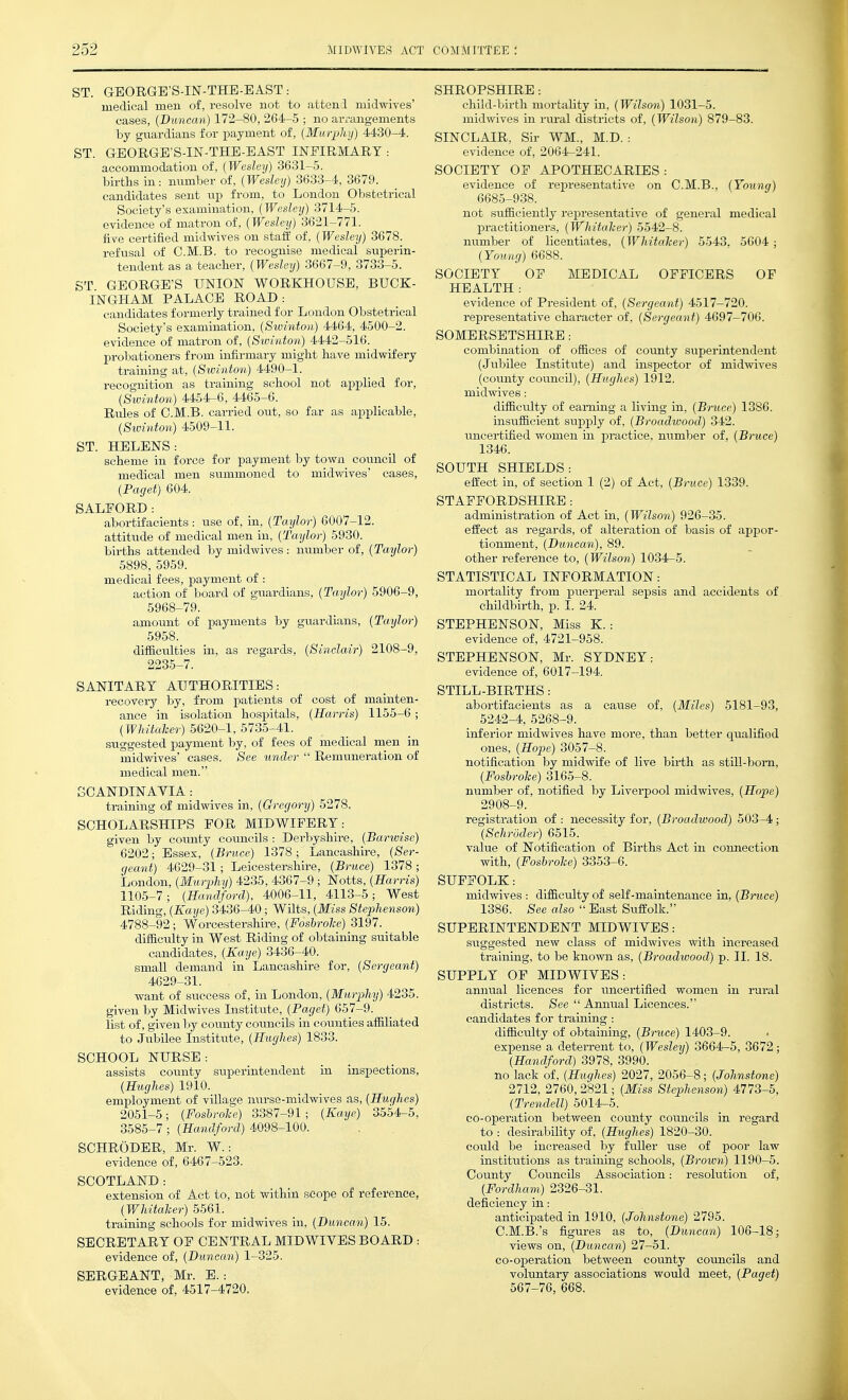 ST. GEORGE'S-IN-THE-EAST: medical men of, resolve not to attenl midwives' cases, {Duncan) 172-80, 264-5 ; no arrangements by guardians for payment of, [Murpluj) 4430-4. ST. GBORGE'S-IN-THE-EAST INFIRMARY : accommodation of, [Wesley) 3631-5. births in: mimber of, {Wesley) 3633-4, 3679. candidates sent up from, to London Obstetrical Society's examination, {Wesley) 3714-5. evidence of matron of, {Wesley) 3621-771. five certified midwives on staff of, (Wesley) 3678. refusal of C.M.B. to recognise medical superin- tendent as a teacher, {Wesley) 3667-9, 3733-5. ST GEORGE'S UNION WORKHOUSE, BUCK- INGHAM PALACE ROAD: candidates formerly trained for London Obstetrical Society's examination, {Swinton) 4464, 4500-2. evidence of matron of, {Swinton) 4442-516. probationers from infirmary might have midwifery training at, {Swinton) 4490-1. recognition as training school not applied for, {Swinton) 4454-6, 4465-6. Rules of C.M.B. carried out, so far as applicable, {Swinton) 4509-11. ST. HELENS: scheme in force for payment by town council of medical men summoned to midwives' cases, {Paget) 604. SALFORD: abortifacients : use of, in, {Taylor) 6007-12. attitude of medical men in, {Taylor) 5930. births attended by midwives : number of, {Taylor) 5898, 5959. medical fees, payment of : action of board of guardians, {Taylor) 5906-9, 5968-79. amount of payments by guardians, {Taylor) 5958. difficulties in, as regards, {Sinclair) 2108-9, 2235-7. SANITARY AUTHORITIES: recovery by, from patients of cost of mainten- ance in isolation hospitals, {Harris) 1155-6 ; {Whitaher) 5620-1, 5735-41. suggested payment by, of fees of medical men in midwives' cases. See under  Remuneration of medical men. SCANDINAYIA: training of midwives in, {Gregory) 5278. SCHOLARSHIPS FOR MIDWIFERY: given by county cotmcils : Derbyshire, {Barwise) 6202; Essex, {Bnice) 1378; Lancashire, {Ser- geant) 4629-31; Leicestershire, {Bruce) 1378 ; London, {Murphy) 4235, 4367-9 ; Notts, {Harris) 1105-7; {Handford), 4006-11, 4113-5; West Riding, {Kaye) 8436-40; Wilts, {Miss Stephenson) 4788-92; Worcestershire, {Fosbrole) 3197. difficulty in West Riding of obtaining suitable candidates, {Kaye) 3486-40. small demand in Lancashire for, {Sergeant) 4629-81. want of success of, in London, {Murphy) 4235. given by Midwives Institute, {Paget) 657-9. list of, given by county councils in counties affiliated to Jubilee Institute, {Hughes) 1833. SCHOOL NURSE: assists county superintendent in inspections, {Hughes) 1910. employment of village nurse-midwives as, {Hughes) 2051-5; {Foshrolce) 8887-91; {Kaye) 3554-5, 8585-7 ; {Handford) 4098-100. SCHRODER, Mr. W.: evidence of, 6467-523. SCOTLAND : extension of Act to, not within scope of reference, {V/hitaher) 5561. training schools for midwives in, {Duncan) 15. SECRETARY OF CENTRAL MIDWIVES BOARD : evidence of, {Duncan) 1-325. SERGEANT, Mr. E.: evidence of, 4517-4720, SHROPSHIRE : child-birth mortality in, {Wilson) 1031-5. midwives in rm-al districts of, {Wilson) 879-83. SINCLAIR, Sir WM., M.D. : evidence of, 2064-241. SOCIETY OF APOTHECARIES: evidence of representative on C.M.B., {Yoxing) 6685-938. not sufficiently representative of general medical practitioners, {Whitaher) 5542-8. number of licentiates, {Whitaher) 5543. 5604 ; {Young) 6688. SOCIETY OF MEDICAL OFFICERS OF HEALTH: evidence of President of, {Sergeant) 4517-720. representative character of. {Sergeant) 4697-706. SOMERSETSHIRE: combination of offices of county superintendent (Jubilee Institute) and inspector of midwives (county council), {Hughes) 1912. midvsives: diffictdty of earning a living in, {Bruce) 1386. insufficient supply of, {Broadwood) 342. uncertified women in practice, number of, {Bruce) 1346. SOUTH SHIELDS: effect in, of section 1 (2) of Act, {Bruce) 1339. STAFFORDSHIRE : administration of Act in, {Wilson) 926-35. effect as regards, of alteration of basis of appor- tionment, {Duncan), 89. other reference to, {Wilson) 1034-5. STATISTICAL INFORMATION: moi-tality from puerperal sepsis and accidents of chUdbirth, p. I. 24. STEPHENSON, Miss K. : evidence of, 4721-958. STEPHENSON, Mr. SYDNEY: evidence of, 6017-194. STILL-BIRTHS: abortifacients as a cause of, {Miles) 5181-93, 5242-4, 5268-9. iirferior midwives have more, than better qualified ones, {^Hope) 3057-8. notification by midwife of live birth as still-boni, {Foshrohe) 3165-8. number of, notified by Liverpool midwives, {Hope) 2908-9. registration of : necessity for, (Broadwood) 503-4 ; {Schroder) 6515. value of Notification of Births Act in connection with, {Foshrohe) 3353-6. SUFFOLK: midwives : difficulty of self-maintenance in, (Bnice) 1386. See also  East Suffolk. SUPERINTENDENT MIDWIVES: suggested new class of midwives with increased training, to be known as, {Broadwood) p. II. 18. SUPPLY OP MIDWIVES: annual licences for uncertified women in rural districts. See  Annual Licences. candidates for training : difficulty of obtaining, {Bruce) 1403-9. expense a deterrent to, {Wesley) 3664-5, 3672 ; {Handford) 3978, 3990. no lack of, {Hughes) 2027, 2056-8; {Johnstone) 2712, 2760, 2821; {Miss Stephenson) 4773-5, {Trendell) 5014-5. co-operation between county councils in regard to : desirability of, {Hughes) 1820-30. could be increased by fuller use of poor law institutions as training schools, {Brown) 1190-5. County Councils Association: resolution of, {Fordham) 2826-31. deficiency in: anticipated in 1910, {Johnstone) 2795. C.M.B.'s figures as to, (Duncan) 106-18; views on, {Duncan) 27-51. co-operation between county councils and voluntary associations would meet, {Paget) 567-76, 668.