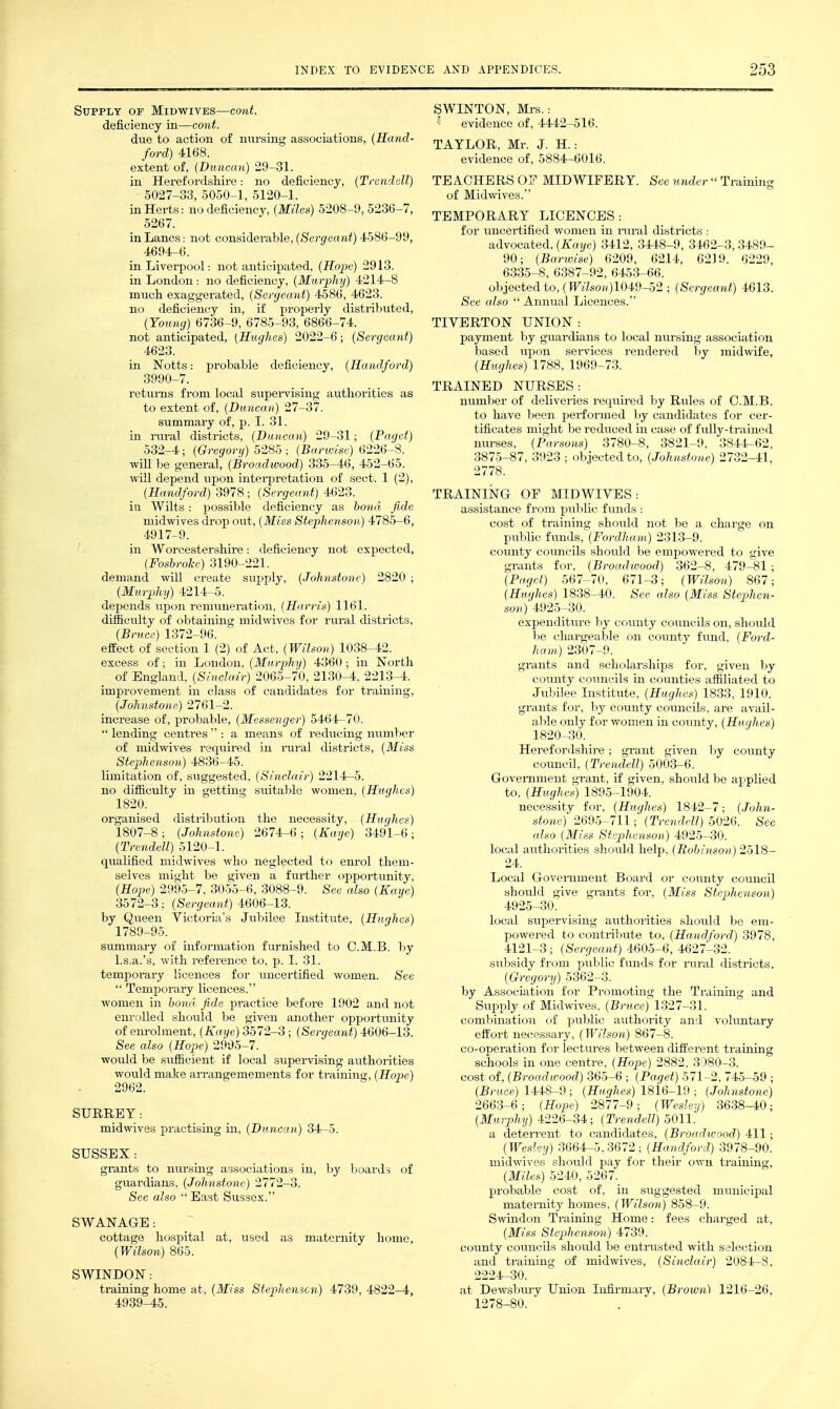 Supply of Midwives—co)d. deficiency in—cont. due to action of nursing associations, (Hand- ford) 4168. extent of, (Duncan) 29-31. in Herefordshire: no deficiency, (Trendull) 5027-33, 5050-1, 5120-1. in Herts: no deficiency, (Miles) 5208-9, 5236-7, 5267. in Lanes: not considerable, (Sergeant) 4586-99, 4694-6. in Liverpool: not anticipated, (Hope) 2913. in London: no deficiency, (Murphy) 4214-8 much exaggerated, (Sergeant) 4586, 4623. no deficiency in, if properly distributed, (Young) 6736-9, 6785-93, 6866-74. not anticipated, (Hughes) 2022-6; (Sergeant) 4623. in Notts: probable deficiency, (Hamlford) 3990-7. returns from local supei-vising authorities as to extent of, (Duncan) 27-37. summary of, p. I. 31. in iiu-al districts, (Duncan) 29-31; (Paget) 532-4; (Gregory) 5285 ; (Barwise) 6226-8. will be general, (Broadwood) 335-46, 452-65. Avill depend upon interpretation of sect. 1 (2), (Handford) 3978 ; (Sergeant) 4623. in Wilts: possible deficiency as bond fide midwives drop out, (Miss Stephenson) 4785-6, 4917-9. in Worcestershire: deficiency not expected, (FosbroJce) 3190-221. demand will create supply, (Johnstone) 2820 ; (Murphy) 4214-5. depends upon remuneration, (Harris) 1161. difficulty of obtaining midwives for rural districts, (Bruce) 1372-96. effect of section 1 (2) of Act, (Wilson) 1038-42. excess of; in London, (Murphy) 4360 ; in North of England, (Sinclair) 2065-70, 2130-4, 2213-4. improvement in class of candidates for training, (Johnstone) 2761-2. increase of, probable, (Messenger) 5464-70.  lending centres  : a means of reducing number of midwives required in mral districts, (Miss Stephenson) 4836-45. limitation of, suggested, (Sinclair) 2214-5. no difficulty in getting suitable women, (Hughes) 1820. organised distribution the necessity, (Hughes) 1807-8 ; (Johnstone) 2674-6 ; (Kaye) 3491-6 ; (Trendell\ 5120-1. qualified midwives who neglected to em-ol them- selves might be given a further opportunity, (Hope) 2995-7. 3055-6, 3088-9. See also (Kaye) 3572-3; (Sergeant) 4606-13. by Queen Yictoria's Jubilee Institute, (Hiuihes) 1789-95. summary of information furnished to C.M.B. l)y l.s.a.'s, with reference to. p. I. 31. temporary licences for uncertified women. See  Temporary licences. women in bond fide practice before 1902 and not enrolled should be given another opportunity of enrolment, (Kaye) 3572-3; (Sergeant) 4606-13. iSee also (Hope) 2905-7. woidd be sufficient if local supervising authorities would make arrangemements for training, (Hope) 2962. SURREY: midwives practising in. (Duncan) 34-5. SUSSEX : grants to nvirsing associations in, Ijy boards of guardians, (Johnstone) 2772-3. See also  East Sussex. SWANAGE : cottage hospital at, used as maternity home, (Wilson) 865. SWINDON: training home at. (Miss Stepliemon) 4739, 4822-4, 4939-45, SWINTON, Mrs.: evidence of, 4442-516. TAYLOR, Mr. J. H.: evidence of, 5884-6016. TEACHERS 0? MIDWIFERY. Sec under  Training of Midwives. TEMPORARY LICENCES: for uncei-tified women in lairal districts : advocated. (Kaye) 3412, 3448-9, 3462-3, 3489- 90; (Barwise) 6209, 6214, 6210. 6229, 6335-8, 6387-92, 6453-66. objected to, (TF'i7soK)1049-52 ; (Sergeant) 4613. See also  Annual Licences. TIVERTON UNION : payment by guardians to local nursing association based iipon sei-vices rendered by midwife, (Hughes) 1788, 1969-73. TRAINED NURSES: number of deliveries required by Rules of C.M.B. to have been performed by candidates for cer- tificates might be reduced in case of fiilly-trained nurses, (Parsons) 3780-8, 3821-9, 3844-62, 3875-87, 3923 ; objected to, (Johnstone) 2732-41, 2778. TRAINING OF MIDWIYES : assistance from public funds : cost of training should not be a charge on public funds, (Fordham) 2313-9. county councils should be empowered to give grants for, (Broadwood) 362-8, 479-81; (Paget) 567-70, 671-3; (Wilson) 867; (Hughes) 1838-40. See also (Miss Stephen- son) 4925-30. expenditure by county councils on, should be chargeable on county fimd, (Ford- ham) 2307-9. grants and scholarships for, given by county councils in counties affiliated to Jubilee Institute, (Hughes) 1833, 1910. grants for, by county coimcils, are avail- able only for women in coimty, (Hughes) 1820-30. Herefordshire ; grant given by county council, (Trendell) 5003-6. Goveniment grant, if given, should be applied to, (Hughes) 1895-1904. necessity for, (Hughes) 1842-7; (John- stone) 2695-711; (Trendell) 5026. See also (Miss Stephenson) 4925-30. local authorities should help. (Robinson) 2518- 24. Local Government Board or coimty council should give grants for, (Miss Stephenson) 4925-30. local supervising authorities should be em- powered to conti-ibute to, (Handford) 3978, 4121-3; (Sergeant) 4605-6, 4627-32. subsidy from piiblic funds for rui-al districts. (Gregory) 5362-3. by Association for Promoting the Training and Supply of Midwives, (Brv,ce) 1327-31. combination of public authority and voluntary effort necessary, (Wilson) 867-8. co-operation for lectures between different training schools in one centre, (Hope) 2882, 3080-3. cost of, (Broadwood) 365-6 ; (Pa.get) 571-2, 745-59 ; (Bruce) 1448-9 ; (Hughes) 1816-19 ; (Johnstone) 2663-6; (Hope) 2877-9; (Wesley) 3638-40; (Murphy) 4226-34; (Trendell) 5011. a deteiTcnt to candidates, (Broadwood) 411; (Wesley) 3664-5,3672; (Handford) 3978-90. midwives should pay for their own training, (Miles) 5240, 5267. probable cost of, in suggested municipal maternity homes, (Wilson) 858-9. Swindon Training Home: fees charged at, (Miss Stephenson) 4739. county councils shordd be entrusted with selection and training of midwives, (Sinclair) 2084-8, 2224-30. at Dewsbiu-y Union Infirmary, (Brown) 1216-26, 1278-80.