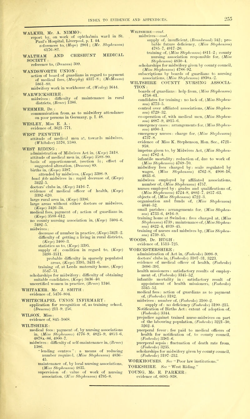 2oo WALKER, Mr. A. NIMMO: reporb bj, on work of ophthalmia ward m St. Paul's Hospital, Liverpool, p. I. 44. references to, (Hope) 2901; {Mr. Steplienmn) 6176-83. WALTHAM AND CHESHUNT MEDICAL SOCIETY : reference to, {Dimcan) 309. WANDSWORTH UNION: action of board of guardians in regard to payment of medical fees, {Murphy) 4337-8 ; {McManv.^^) 5861-80. midwifery work in workhouse of, {Wesleij) 3644. WARWICKSHIRE: midwives: difficulty of manitenance ni rural districts, {Bruce) 1386. WEHMER, Dr.: communication from, as to midwifery attendance on poor persons in Germany, p. I. 48. WEST PENWITH: attitude of medical men at. towards midwives, {Whitaher) 5576, 5580. WEST RIDING: administration of Midwives Act in, {Kaye) 3418. attitude of medical men in, {Kaye) 3588-90. basis of apportionment, (section 5) ; effect of suggested alteration, {Duncan) 89. births in, {Kaye) 3397. attended by midwives, {Kaye) 3398-9. honrl fide midwives in: rapid decrease of, {Kaye) 3422-5. doctors' clubs in, {Kays) 3416-7. evidence of medical officer of health, {Kaye) 3392-620. large rural area in, {Kaye) 3396. large areas without either doctors or midwives, (Kaye) 3426-34. . medical fees, payment of; action of guardians in. {Kaye) 3588-612. no county nursing association in, {Kaye) 3404-6, 3492-5. midwives: decrease of number in practice, {Kaye) 3421-2. difficulty of getting a living in rural districts, {Kaye) 3400-3. statistics as to, {Kaye) 3395. supply of; condition in regard to, {Kaye) 3498-3511. probable diffictilty in sparsely populated areas, {Kaye) 3395, 3431-6. training of, at Leeds maternity home, {Kaye) 3547-51. scholarships for midwifery: difficulty of obtaining suitable candidates, {Kaye) 3436-40. uncertified women in practice, {Bruce) 1346. WHITECHAPEL UNION INFIRMARY: application for recognition of, as training school. {Dunca7i) 211-9. 256. WILTSHIRE: medical fees: payment of, by nursing associations in, {Miss Stephenson) 4776-9, 4825-9, 4853-6, 4878A-86, 4900-7. midwives : difficulty of self-maintenance in, {Bruce) 1386.  lending centimes: a means of reducing number required, {Miss Stephenson) 4836- 45. maintenance of, by local nursing associations, {Miss Stephenson) 4835. supeiwision of: value of work of nursing association, {Miss Stephenson) 4795-8. Wiltshire—cont. midwives—cont. siipply of, insufficient, {Broadwood) 342; pro- bable future deficiency, {Miss Stephenson) 4785-7, 4917-20. training of, {Miss Stephenson) 4811-2 ; county nursing association responsible for, {Miss Stephenson) 4830-4. scholarships for midwifery given by county council, {Miss Stephenson) 4788-92. subscriptions by boards of guardians to nursing associations, {Miss Stephenson) 4930a-2. WILTSHIRE COUNTY NURSING ASSOCIA- TION: boards of guardians: help from, {Miss Stephenson) 4758-61. candidates for training : no lack of, {Miss Stephen- son) ill^-h. control over affiliated associations, {Miss Stephen- son) 4729-32. co-operation of, with medical men, {Miss Stephen- son) 4887-9, 4915-6. emergency cases : arrangements for, {Miss Stephen- son) 4890-1. emergency nurses : charge for, {Miss Stephenson) 4737-8. evidence of Miss K. Stephenson, Hon. Sec, 4721- 958. impetus given to, by Midwives Act, {Miss Stepihen- son) 4782-4. infantile mortality: reduction of, due to work of. {Miss Stephenson) 4769-70. midwifery fees charged by: scale regulated by wages, {Miss Stephenson) 4762-8, 4908-16, 4933-6. midwives employed by affiliated associations, number of, {Miss Stephenson) 4757. nurses employed by : grades and qualifications of, {Miss Stephenson) 4724-8, 4802-7, 4857-63. objects of, {Miss Stephenson) 4722-3. organisation and funds of, {Miss Stephenson) 4846-52. small parishes: arrangements for. {Miss Stephen- son) 4733-6, 4816-9. training home at Swindon: fees charged at, {Miss Stephenson) 4739 ; maintenance of, {Miss Stephen- son) 4822-4, 4939-45. training of nurses and midwives by, {Miss Stephen- son) 4739-45. WOODS, Dr. HUGH: evidence of, 1513-725. WORCESTERSHIRE : administration of Act in, {Fosbrohe) 3098-9. doctors' clubs in, {Fosbrohe) 3107-31, 3223. evidence of medical officer of health, {Fosbrohe) 3096-391. health missioners : satisfactory results of employ- ment of, {Fosbrohe) 334-5-52. infantile mortality in : satisfactory result of appointment of health missioners, {Fosbrohe) 3345-52. medical fees: action of guardians as to iDayment of, {Fosbrohe) 3182. midwives : number of, {Fosbrohe) 3100-2. supply of: no deficiency {Fosbrohe) 3190-215. Notification of Births Act: extent of adoption of, {Fosbrohe) 3344. prejudice against tx-ained nurse-midwives on part of the labouring population, {Fosbrohe) 3221-30, 3262-4. puei-peral fever : fee paid to medical officers of health for notification of, to county council, {Fosbrohe) 3381-6. pxierperal sepsis : fluctuation of death rate from, {Fosbrohe) 3235. scholarships for midwifery given by county council, {Fosbrohe) 3197-212. WORKHOUSES. See  Poor law institutions. YORKSHIRE. See  West Riding. YOUNG. Mr. E. PARKER: evidence of, 6685-938.