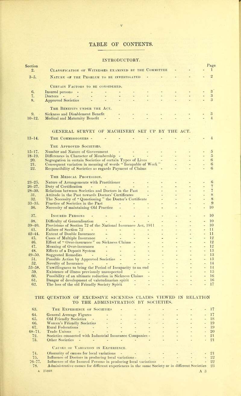 TABLE OE CONTENTS. INTRODUCTORY. Section Page 2. Classification of Witnesses examined by the Committee - - - 1 3-5. Nature of the Problem to be investigated - - - - -2 Certain Factors to be considered. 6. Insured persons ..--------3 7. Doctors - - - - - ' - - - - - - 3 8. Approved Societies - - - - - - - 3 The Benefits under the Act. 9. Sickness and Disablement Benefit - - - - - - - 3 10-12. Medical and Maternity Benefit - - - - - - -4 GENERAL SURVEY OF MACHINERY SET UP BY THE ACT. 13-14. The Commissioners -- ----- - -4 The Approved Societies. 15-17. Number aud Nature of Government - - - - - - - 5 18-19. Differences in Character of Membership - - - - - - 5 20. Segregation in certain Societies of certain Types of Lives - - - -6 21. Consequent variation in meaning of words  Incapable of Work  - - 6 22. Responsibility of Societies as regards Payment of Claims - - - - 6 The Medical Profession. 23-25. Nature of Arrangements with Practitioner - - - - - 6 26-27. Duty of Certification - - - - - - - - - 7 28-30. Relations between Societies and Doctors in the Past - - - - - 7 31. Attitude in the Past towards Doctors' Certificates - - - - - 8 32. The Necessity of  Questioning the Doctor's Certificate - - - - 8 33-35. Practice of Societies in the Past - - - - - - -9 36. Necessity of maintaining Old Practice - - - - - - -10 37. Insured Persons - - - - - - - - - 10 38. Difficulty of Generalisation - - - - - - - -10 39-40. Provisions of Section 72 of the National Insurance Act, 1911 - - - - 10 '41. Failure of Section 72 - - - - - - - - - 11 42-44. Extent of Double Insurance - - - - - - - -11 45. Cases of Multiple Insurance - - - - - - - - 12 46. Effect of  Over-insurance on Sickness Claims - - - - - » 12 47. Meaning of Over-insurance - - - - - - - -12 48. Effects of a Deposit System - - - - - - - - 13 49-50. Suggested Remedies - - - - - - - - - 13 51. Possible Action by Approved Societies - - - - - ^ - 13 52. Novelty of Insurance - - - - - - - - -14 53-58. Unwillingness to bring the Period of Incapacity to an eud - - - - 14 59. Existence of illness previously unsuspected - - - - - - 15 60. Possibility of an ultimate reduction in Sickness Claims - - - - - 16 61. Danger of development of valetudinarian spirit - - - - - - 16 62. The loss of the old Friendly Society Spirit - - ' *■ - - - 17 THE QUESTION OF EXCESSIVE S1CKKESS CLAIMS VIEWED IN RELATION TO THE ADMINISTRATION BY SOCIETIES. 63. The Experience of Societies - - - - - - 17 64. General Average Figures - - - - - - - -17 65. Old Friendly Societies - - - - - - - - - 18 66. Women's Friendly Societies - - - - - * -19 67. Rural Federations --------- 19 68-71. Trade Unions - '. . - - - -  - - . - ■ - ■ * 20 72. Societies connected with Industrial Insurance Companies - - - - 21 73. Other Societies - - - - - - - - - - 21 Causes of Variation in Experience, 74. Obscurity of causes for local variations - - - - - - -21 75. Influence of Doctors in producing local variations - - - - - . --22 76-77. Influence of the Insured Persons in producing local variations - - - - 22 78. Administrative causes for different experiences in the same Society or in differentSocieti.es 23 A 25048 A 3