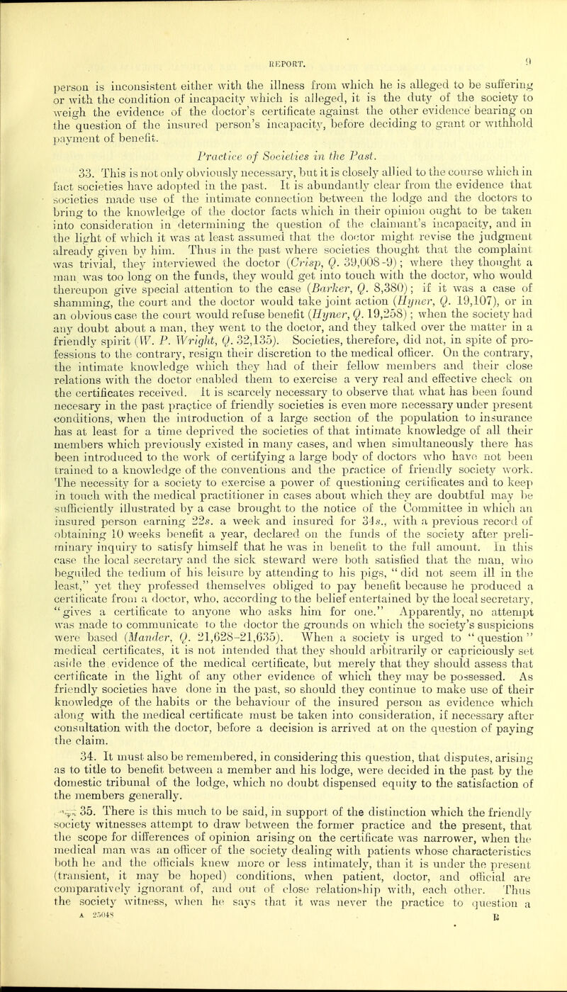 REPORT. •' person is inconsistent either with, the illness from which he is alleged to be suffering or with the condition of incapacity which is alleged, it is the duty of the society to weigh the evidence of the doctor's certificate against the other evidence' bearing on the question of the insured person's incapacity, before deciding to grant or withhold payment of benefit. Practice of Societies in the Past. 33. This is not only obviously necessary, but it is closely allied to the course which in fact societies have adopted in the past. It is abundantly clear from the evidence that societies made use of the intimate connection between the lodge and the doctors to bring to the knowledge of the doctor facts which in their opinion ought to be taken into consideration in determining the question of the claimant's incapacity, and in the light of which it was at least assumed that the doctor might revise the judgment already given by him. Thus in the past where societies thought that the complaint was trivial, they interviewed the doctor (Crisp, Q. 39,008-9); where they thought a man was too long on the funds, they would get into touch with the doctor, who would thereupon give special attention to the case (Barker, Q. 8,380); if it was a case of shamming, the court and the doctor would take joint action (Eyner, Q. 19,107), or in an obvious case the court would refuse benefit (Hyner, Q. 19,258); when the society had any doubt about a man, they went to the doctor, and they talked over the matter in a friendly spirit (W. P. Wright, Q. 32,135). Societies, therefore, did not, in spite of pro- fessions to the contrary, resign their discretion to the medical officer. On the contrary, the intimate knowledge which they had of their fellow members and their close relations with the doctor enabled them to exercise a very real and effective check on the certificates received. It is scarcely necessary to observe that what has been found necesary in the past practice of friendly societies is even more necessary under present conditions, when the introduction of a large section of the population to insurance has at least for a time deprived the societies of that intimate knowledge of all their members which previously existed in many cases, and when simultaneously there has been introduced to the work of certifying a large body of doctors who have not been trained to a knowledge of the conventions and the practice of friendly society work. The necessity for a society to exercise a power of questioning certificates and to keep in touch with the medical practitioner in cases about which they are doubtful may be sufficiently illustrated by a case brought to the notice of the Committee in which an insured person earning 22s. a week and insured for 34s., with a previous record of obtaining 10 weeks benefit a year, declared on the funds of the society after preli- minary inquiry to satisfy himself that he was in benefit to the full amount. In this case the local secretary and the sick steward were both satisfied that the man, who beguiled the tedium of his leisure by attending to his pigs,  did not seem ill in the least, yet they professed themselves obliged to pay benefit because he produced a certificate from a doctor, who, according to the belief entertained by the local secretary, gives a certificate to anyone who asks him for one. Apparently, no attempt was made to communicate to the doctor the grounds on which the society's suspicions were based (Mander, Q. 21,628-21,635). When a society is urged to question medical certificates, it is not intended that they should arbitrarily or capriciously set aside the evidence of the medical certificate, but merely that they should assess that certificate in the light of any other evidence of which they may be possessed. As friendly societies have done in the past, so should they continue to make use of their knowledge of the habits or the behaviour of the insured person as evidence which along with the medical certificate must be taken into consideration, if necessary after consultation with the doctor, before a decision is arrived at on the question of paying the claim. 34. It must also be remembered, in considering this question, that disputes, arising as to title to benefit between a member and his lodge, were decided in the past by the domestic tribunal of the lodge, which no doubt dispensed equity to the satisfaction of the members generally. vv~; 35. There is this much to be said, in support of the distinction which the friendly society witnesses attempt to draw between the former practice and the present, that the scope for differences of opinion arising on the certificate was narrower, when the medical man was an officer of the society dealing with patients whose characteristics both he and the officials knew more or less intimately, than it is under the present (transient, it may be hoped) conditions, when patient, doctor, and official are comparatively ignorant of, and out of close relationship with, each other. Thus the society witness, when he says that it was never the practice to question a