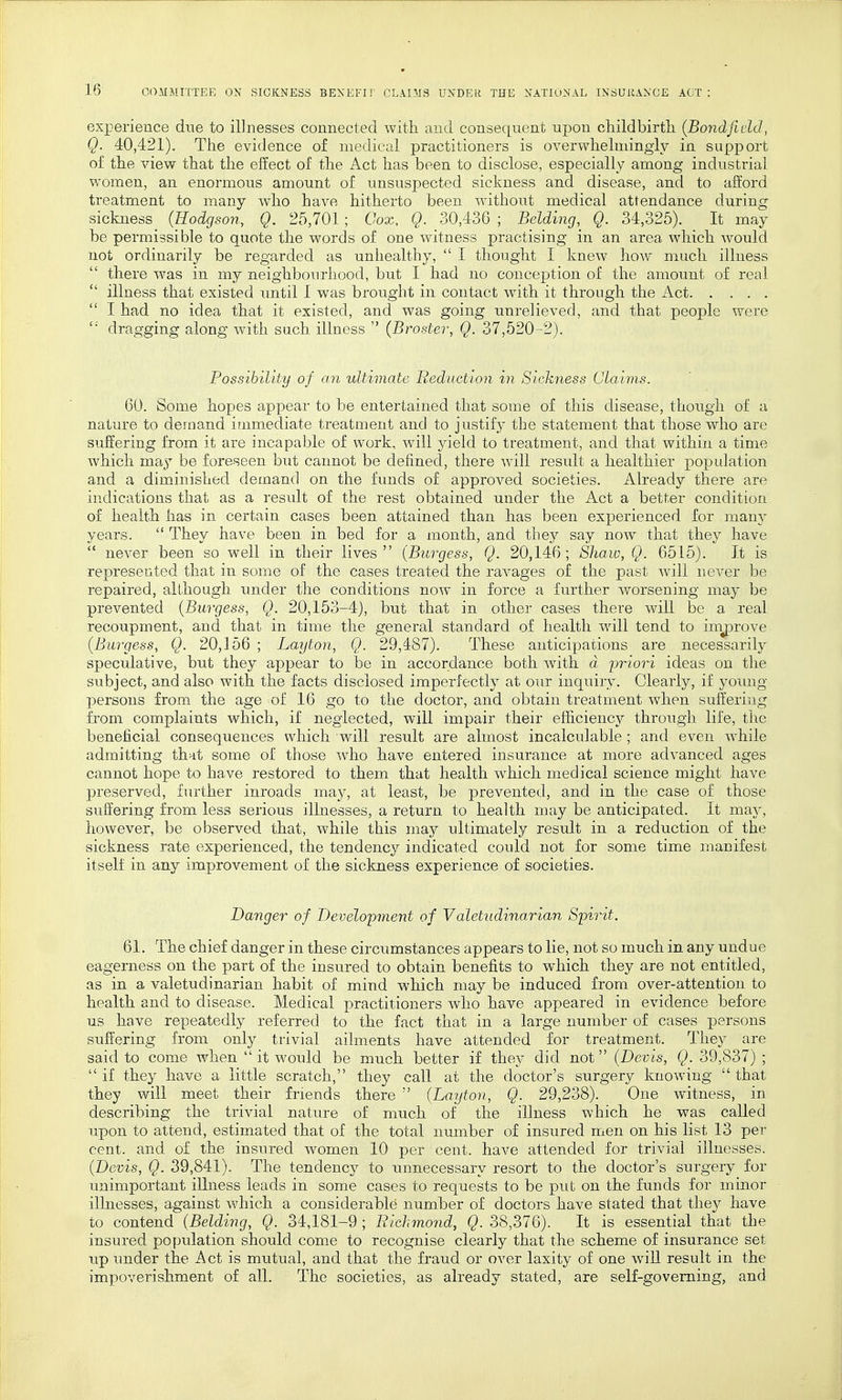 experience due to illnesses connected with and consequent upon childbirth {Bondfield, Q. 40,421). The evidence of medical practitioners is overwhelmingly in support of the view that the effect of the Act has been to disclose, especially among industrial women, an enormous amount of unsuspected sickness and disease, and to afford treatment to many who have hitherto been without medical attendance during sickness^ (Hodgson, Q. 25,701; Cox, Q. 30,436 ; Belding,^ Q. 34,325). It may be permissible to quote the words of one witness practising in an area which would not ordinarily be regarded as unhealthy,  I thought I knew how much illness there was in my neighbourhood, but I had no conception of the amount of real  illness that existed until I was brought in contact with it through the Act  I had no idea that it existed, and was going unrelieved, and that people were ''' dragging along with such illness  (Broster, Q. 37,520-2). Possibility of an ultimate Reduction in Sickness Claims. 60. Some hopes appear to be entertained that some of this disease, though of a nature to demand immediate treatment and to justify the statement that those who are suffering from it are incapable of work, will yield to treatment, and that within a time which may be foreseen but cannot be denned, there will result a healthier population and a diminished demand on the funds of approved societies. Already there are indications that as a result of the rest obtained under the Act a better condition of health has in certain cases been attained than has been experienced for many years.  They have been in bed for a month, and they say now that they have  never been so well in their lives (Burgess, Q. 20,146; Shaw, Q. 6515). It is represented that in some of the cases treated the ravages of the past will never be repaired, although under the conditions now in force a further worsening may be prevented {Burgess, Q. 20,153-4), but that in other cases there will be a real recoupment, and that in time the general standard of health will tend to inrprove (Burgess, Q. 20,156 ; Layton, Q. 29,487). These anticipations are necessarily speculative, but they appear to be in accordance both with a priori ideas on the subject, and also with the facts disclosed imperfectly at our inquiry. Clearly, if young persons from the age of 16 go to the doctor, and obtain treatment when suffering from complaints which, if neglected, will impair their efficiency through life, the beneficial consequences which will result are almost incalculable ; and even while admitting that some of those Avho have entered insurance at more advanced ages cannot hope to have restored to them that health which medical science might have preserved, further inroads may, at least, be prevented, and in the case of those suffering from less serious illnesses, a return to health may be anticipated. It may, however, be observed that, while this may ultimately result in a reduction of the sickness rate experienced, the tendency indicated could not for some time manifest itself in any improvement of the sickness experience of societies. Banger of Development of Valetudinarian Spirit. 61. The chief danger in these circumstances appears to lie, not so much in any undue eagerness on the part of the insured to obtain benefits to which they are not entitled, as in a valetudinarian habit of mind which may be induced from over-attention to health and to disease. Medical practitioners who have appeared in evidence before us have repeatedly referred to the fact that in a large number of cases persons suffering from only trivial ailments have attended for treatment. They are said to come when  it would be much better if they did not (Devis, Q. 39,837) ;  if they have a little scratch, they call at the doctor's surgery knowing  that they will meet their friends there  (Layton, Q. 29,238). One witness, in describing the trivial nature of much of the illness which he was called upon to attend, estimated that of the total number of insured men on his list 13 per cent, and of the insured women 10 per cent, have attended for trivial illnesses. (Devis, Q. 39,841). The tendency to unnecessary resort to the doctor's surgery for unimportant illness leads in some cases to requests to be put on the funds for minor illnesses, against which a considerable number of doctors have stated that they have to contend (Belding, Q. 34,181-9 ; Richmond, Q. 38,376). It is essential that the insured population should come to recognise clearly that the scheme of insurance set up under the Act is mutual, and that the fraud or over laxity of one will result in the impoverishment of all. The societies, as already stated, are self-governing, and