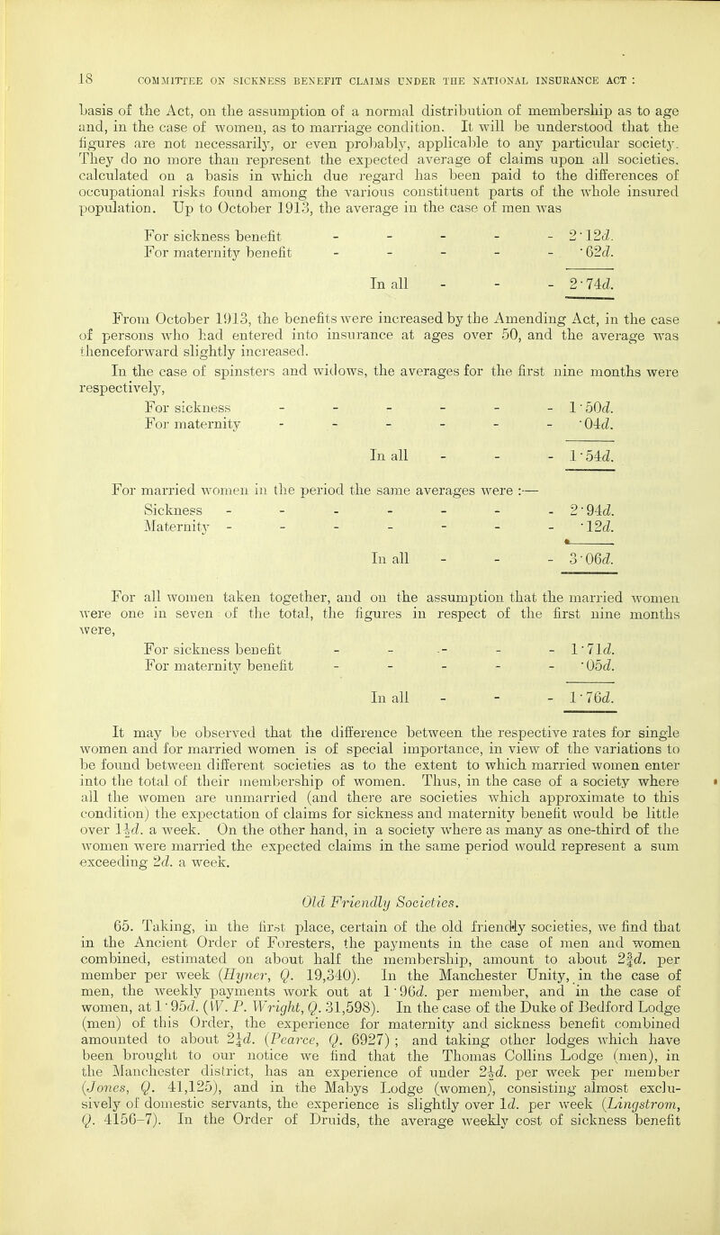 basis of the Act, on the assumption of a normal distribution of membership as to age and, in the case of women, as to marriage condition. It will be understood that the figures are not necessarily, or even probably, applicable to any particular society. They do no more than represent the expected average of claims upon all societies, calculated on a basis in which due regard has been paid to the differences of occupational risks found among the various constituent parts of the whole insured population. Up to October 1913, the average in the case of men was For sickness benefit - - - - - 2' 12<i. For maternity benefit - - - - - ' Q2d. In all - - - 2-74cZ. From October 1913, the benefits were increased by the Amending Act, in the case of persons who had entered into insurance at ages over 50, and the average was thenceforward slightly increased. In the case of spinsters and widows, the averages for the first nine months were respectively, For sickness For maternity - 1 ■50d. Old. In all - 1 ■54d. married women Sickness Maternity - in the period the same averages were :— 9 -94d. ■12d. In all 3 ■06d. For all women taken together, and on the assumption that the married women were one in seven of the total, the figures in respect of the first nine months were, For sickness benefit - - - - l'lld. For maternity benefit - - - - - 05c?. In all - - - V76d. It may be observed that the difference between the respective rates for single women and for married women is of special importance, in view of the variations to be found between different societies as to the extent to which married women enter into the total of their membership of women. Thus, in the case of a society where • all the women are unmarried (and there are societies which approximate to this condition) the expectation of claims for sickness and maternity benefit would be little over l^d. a week. On the other hand, in a society where as many as one-third of the women were married the expected claims in the same period would represent a sum exceeding 2d. a week. Old Friendly Societies. 65. Taking, in the first place, certain of the old friencMy societies, we find that in the Ancient Order of Foresters, the payments in the case of men and women combined, estimated on about half the membership, amount to about 2fcZ. per member per week (Hyner, Q. 19,340). In the Manchester Unity, in the case of men, the weekly payments Avork out at 1' 9Qd. per member, and in the case of women, at 1 ■ 95cZ. (W. P. Wright, Q 31,598). In the case of the Duke of Bedford Lodge (men) of this Order, the experience for maternity and sickness benefit combined amounted to about 2\d. (Pearce, Q. 6927) ; and taking other lodges which have been brought to our notice we find that the Thomas Collins Lodge (men), in the Manchester district, has an experience of under 2\d. per week per member {Jones, Q. 41,125), and in the Mabys Lodge (women), consisting almost exclu- sively of domestic servants, the experience is slightly over Id. per Aveek (Lingstrom, Q. 4156-7). In the Order of Druids, the average Aveekly cost of sickness benefit