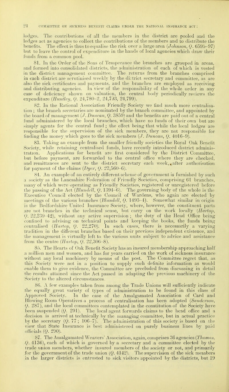 lodges. The contributions of all the members in the district are pooled and the lodges act as agencies to collect the contributions of the members and to distribute the benefits. The effect is thus to equalise the risk over a large area {Johnson, Q. 6595-97) but to leave the control of expenditure in the hands of local agencies which draw their funds from a common pool. 81. In the Order of the Sons of Temperance the branches are grouped in areas, and formed into consolidated districts, the administration of each of which is vested in the district management committee. The returns from the branches comprised in each district are scrutinised weekly by the dictrict secretary and committee, as are also the sick certificates and payments, and the branches are employed as receiving and distributing agencies. In view of the responsibility of the whole order in any case of deficiency shown on valuation, the central body periodically reviews the expenditure {Runtley, Q. 24,780-2, 24,793, 24,799). 82. In the Rational Association Friendly Society we find much more centralisa- tion ; the branch secretaries are nominated by the branch committee, and appointed by the board of management (J. Duncan, Q. 3859) and the benefits are paid out of a central fund administered by the local branches, which have no funds of their own but are simply agents for the central fund ; the effect being that while the local lodges are responsible for the supervision of the sick members, they are not responsible for finding the money which goes to the sick members (J. Duncan, Q. 4016-9). 83. Taking an example from the smaller friendly societies the Royal Oak Benefit Society, while retaining centralised funds, have recently introduced district adminis- tration. Applications for benefit are first considered by the District Committee, but before payment, are forwarded to the central office wdiere they are checked, and remittances are sent to the district secretary each week,.after authorisation for payment of the claims (Dyer, Q. 23,560-6). 84. An example of an entirely different scheme of government is furnished by such a society as the Lancashire Federation of Friendly Societies, comprising 61 branches, many of which were operating as Friendly Societies, registered or unregistered before the passing of the Act (Blundell, Q. 1394-6). The governing body of the wdiole is the Executive Council elected by the Council of Wardens, who again are elected by meetings of the various branches (Blundell, Q. 1493-4). Somewhat similar in origin is the Bedfordshire United Insurance Society, Avliere, however, the constituent parts are not branches in the technical sense, but carry on the work locally {Kartop, Q. 22,239-42), without any active supervision ; the duty of the Head Office being- confined to advising on technical points and keeping the books, the funds being •centralised (TIartop, Q. 22,270). In such cases, there is necessarily a varying tradition in the different branches based on their previous independent existence, and the management is virtually left to the various units subject to advice and assistance from the centre (Hartop, Q. 22,306-8). 85. The Hearts of Oak Benefit Society has an insured membership approaching half .a million men and women, and has for years carried on the work of sickness insurance without any local machinery by means of the post. The Committee regret that, as this Society were not in a position to supply such definite information as would enable them to give evidence, the Committee are precluded from discussing in detail the results attained since the Act passed in adapting the previous machinery of the Society to the altered circumstances, 86. A few examples taken from among the Trade Unions will sufficiently indicate the equally great variety of types of administration to be found in this class of Approved Society. In the case of the Amalgamated Association of Card and Blowing Room Operatives a process of centralisation has been adopted (Sanderson, Q. 287), and the local committees contemplated in the constitution of the Society have been suspended (Q. 291). The local agent forwards claims to the head office and a decision is arrived at technically by the managing committee, but in actual practice by the secretary (Q. 77 ; 106-7). The administration of this society is based on the view that State Insurance is best administered on purely business lines by paid officials (Q. 290). 87. The Amalgamated Weavers' Association, again, comprises 36 agencies (Thomas. <Q. 4136), each of which is governed by a secretary and a committee elected by the trade union members, whether insured members of the society or not, and primarily for the government of the trade union (Q. 4142). The supervision of the sick members in the larger districts is entrusted to sick visitors appointed by the districts, but 19