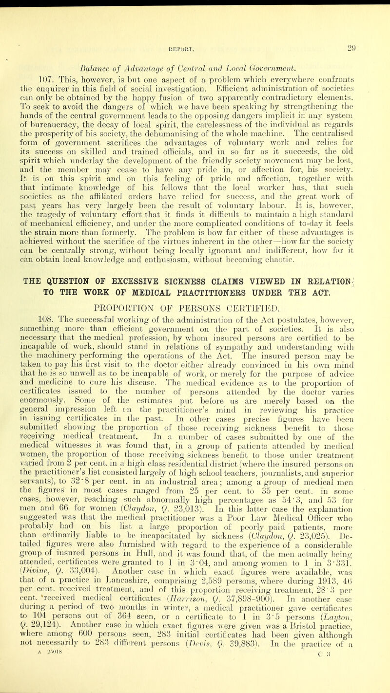 Balance of Advantage of Central and Local Government. 107. This, however, is but one aspect of a problem which everywhere confronts the enquirer in this field of social investigation. Efficient administration of societies can only be obtained by the happy fusion of two apparently contradictory elements. To seek to avoid the dangers of which we have been speaking by strengthening the hands of the central, government leads to the opposing dangers implicit ii: any system of bureaucracy, the decay of local spirit, the carelessness of the individual as regards the prosperity of his society, the dehumanising of the whole machine. The centralised form of government sacrifices the advantages of voluntary work and relies for its success 021 skilled and trained officials, and in so far as it succeeds, the old spirit which underlay the development of the friendly society movement may be lost, and the member may cease to have any pride in, or affection for, his society. It, is on this spirit and on this feeling of pride and affection, together with that intimate knowledge of his fellows that the local worker has, that such societies as the affiliated orders have relied for success, and the groat work of past years has very largely been the result of voluntary labour. It is, however, the tragedy of voluntary effort that it finds it difficult to maintain a high standard of mechanical efficiency, and under the more complicated conditions of to-day it feels the strain more than formerly. The problem is how far either of these advantages is achieved without the sacrifice of the virtues inherent in the other—how far the society can be centrally strong, without being locally ignorant and indifferent, how far it can obtain local knowledge and enthusiasm, without becoming chaotic. THE QUESTION OF EXCESSIVE SICKNESS CLAIMS VIEWED IN RELATION] TO THE WORK OF MEDICAL PRACTITIONERS UNDER THE ACT. PROPORTION OF PERSONS CERTIFIED. 108. The successful working of the administration of the Act postulates, however, something more than efficient government on the part of societies. It is also necessary that the medical profession, by whom insured persons are certified to be incapable of work, should stand in relations of sympathy and understanding with the machinery performing the operations of the Act. The insured person may be taken to pay his first visit to the doctor either already convinced in his own mind that he is so unwell as to be incapable of work, or merely for the purpose of advice and medicine to cure his disease. The medical evidence as to the proportion of certificates issued to the number of persons attended by the doctor varies enormously. Some of the estimates put before us are merely based on the general impression left on the practitioner's mind in reviewing his practice in issuing certificates in the past. In other cases precise figures have been submitted showing the proportion of those receiving sickness benefit to those receiving medical treatment. In a number of cases submitted by one of the medical witnesses it was found that, in a group of patients attended by medical women, the proportion of those receiving sickness benefit to those under treatment varied from 2 per cent, in a high class residential district (where the insured persons on the practitioner's list consisted largely of high schoolteachers, journalists, and superior servants), to o2'8 per cent, in an industrial area; among a group of medical men the figures in most cases ranged from 25 per cent, to 35 per cent, in some cases, however, reaching such abnormally high percentages as 54 3, and 53 for men and 66 for women (Claydon, Q. 23,013). In this latter case the explanation suggested was that the medical practitioner was a Poor Law Medical Officer who probably had on his list a large proportion of poorly paid patients, more than ordinarily liable to be incapacitated by sickness {Claydon, Q. 23,025). De- tailed figures were also furnished with regard to the experience of a considerable group of insured persons in Hull, and it was found that, of the men actually being attended, certificates were granted to 1 in 3 04, and among women to 1 in 3-331. (Divine, Q. 33,004). Another case in which exact figures were available, was that of a practice in Lancashire, comprising 2,589 persons, where during 1913, 46 per cent, received treatment, and of this proportion receiving treatment, 28 ■ 3 per cent, received medical certificates (Harrison, Q. 37,898-900). In another case during a period of two months in winter, a medical practitioner gave certificates to 104 persons out of 364 seen, or a certificate to 1 in 3 5 persons (Layton, Q. 29,124). Another case in which exact figures were given was a Bristol practice, where among 600 persons seen, 283 initial certificates had been given although not necessarily to 283 different persons (Devis, Q. 39,8831 In the practice of a