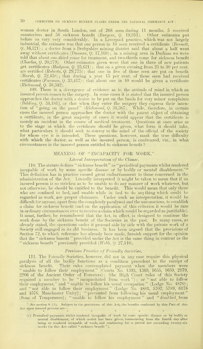 woman doctor in South London, out of 268 seen during 11 months, 5 received sanatorium and 56 sickness benefit (Burgess, Q. 19,951). Other estimates put before us vary very considerably. In a Liverpool practice, which was not largely industrial, the estimate was that one person in 10 seen received a certificate {Bennett, Q. 16,121) ; a doctor from a Derbyshire mining district said that about a half went away without certificates (Duncan, Q. 17,108) ; in a mining area in Durham we were told that about one-third come for treatment, and two-thirds come for sickness benefit (Charles, Q. 20,279). Other estimates given were that one in three of new patients get certificates (Hodgson, Q. 25,621) ; that on a given evening from 25 to 30 per cent, are certified (Roberts, Q. 29,775) ; that one in five of those seen are put on benefit (Marsh, Q. 32,438); that during a year 15 per cent, of those seen had received certificates (Farman, Q. 33,417): that about one in 10 would be given a certificate (Richmond, Q. 38,342). 109. There is a divergence of evidence as to the attitude of mind in which an insured person comes to the surgery. In some cases it is stated that the insured person approaches the doctor with a desire to be put on the funds for very minor complaints (Belding, Q. 34,181), or that when they enter the surgery they express their inten- tion of going on the panel (Richmond, Q. 38,367). While, therefore, in certain cases the insured person approaches the doctor with the patent object of obtaining a certificate, in the great majority of cases it would appear that the certificate is merely an incident in the course of medical treatment. Questions at once arise as to the stage at which the certificate should be given, what form it should take, what particulars it should seek to convey to the mind of the official of the society for whose eye it is intended. These questions, however, mask the true difficulty with which the doctor, as well as the insured person, is confronted, viz., in what circumstances is the insured person entitled to sickness benefit ? MEANING OF  INCAPACITY FOR WORK. Literal Interpretation of the Clause. 110. The statute defines  sickness benefit as periodical payments whilst rendered incapable of work by some specific disease or by bodily or mental disablement.* This definition has in practice caused great embarrassment to those concerned in the administration of the Act. Literally interpreted it might be taken to mean that if an insured person is so stricken as to be unable to do any manner of work whatever, but not otherwise, he should be entitled to the benefit. This would mean that only those who are confined to bed, and unable while in bed to do an3 thing which could be regarded as work, are proper claimants. Under such an interpretation, it would be difficult for anyone, apart from the completely paralysed and the unconscious, to establish a claim, for sickness benefit (and on the application of this criterion it would be rare in ordinary circumstances ever to receive a claim which would be regarded as justifiable). It must, further, be remembered that the Act, in effect, is designed to continue the work done by the sickness benefit of the Societies in the past. In many cases, as already stated, the operations under it proceed side by side with the private work of a Society still engaged in its old business. It has been argued that the provisions of Section 72, to which reference has already been made, furnish support for the opinion that the  sickness benefit  provided under the Act is the same thing in content as the  sickness benefit  previously provided (Webb, Q. 27,116). • Previous Practice of Friendly Societies. 111. The Friendly Societies, however, did not in any case require this physical paralysis of all the bodily functions as a condition precedent to the receipt of sickness benefit. Their rules contemplated payment when the members were unable to follow their employment (Courts No. 1393, 1369? 1655, 1659, 2179, 2206 of the Ancient Order of Foresters); (the High Court rules of this Society required a member to be  incapacitated from work ) ; or  not able to follow their employment, and  unable to follow his usual occupation  (Lodge No. 4870); and not able to follow their employment (Lodge No. 4881, 5702, 5789, 6178 and 4576. Manchester Unity); prevented from following his usual employment (Sons of Temperance); xmable to follow his employment and  disabled from * See section 8 (1). Subject to the provisions of this Act, the benefits conferred by this Part of this Act upon insured persons are— (r) Periodical payments whilst rendered incapable of work by some specific disease or by bodily or mental disablement, of which notice has been given, commencing from the fourth day after being so rendered incapable of work, and continuing for a period not exceeding twenty-six weeks (in this Act called  sickness benefit ).