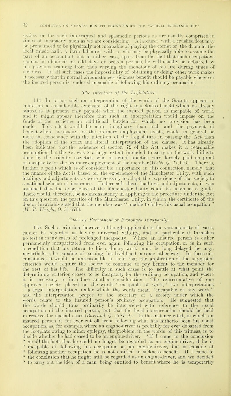 notice, or for such interrupted and spasmodic periods as are usually comprised in times of incapacity such as we are considering. A labourer with a crushed foot may be pronounced to be physically not incapable of playing the cornet or the drum at the local music hall; a farm labourer with a cold may be physically able to assume the part of an accountant, but in either case, apart from the fact that such occupations cannot be obtained for odd days or broken periods, he will usually be debarred by his previous training from thus varying the monotony of his life during times of sickness. In all such cases the impossibility of obtaining or doing other work makes it necessary that in normal circumstances sickness benefit should be payable whenever the insured person is rendered incapable of following his ordinary occupation. The intention of the Legislature. 114. In terms, such an interpretation of the words of the Statute appears to represent a considerable extension of the right to sickness benefit which, as already stated, is at present only payable when the insured person is incapable of work, and it might appear therefore that such an interpretation would impose on the funds of the societies an additional burden for which no provision has been made. This effect would be more imaginary than real, and the payment of benefit where incapacity for the ordinary employment exists, would in general be more in consonance with the intention of the Legislature in passing the Act than the adoption of the strict and literal interpretation of the clause. It has already been indicated that the existence of section 72 of the Act makes it a reasonable assumption that the Act was to a large extent intended to carry on the work hitherto done by the friendly societies, who in actual practice very largely paid on proof of incapacity for the ordinary employment of the member (Webb, Q. 27,116). There is, further, a point which is of considerable importance in this connection, namely, that the finance of the Act is based on the experience of the Manchester Unit}'', with such loadings and adjustments as were necessary to adapt the experience of that society to a national scheme of insurance. Underneath these loadings and adjustments, it was assumed that the experience of the Manchester Unity could be taken as a guide. There would, therefore, be no inconsistency in applying to the procedure under the Act on this epiestion the practice of the Manchester Unity, in which the certificate of the doctor invariably stated that the member was  unable to follow his usual occupation  (IF. P. Wright, Q. 31,570). Cases of Permanent or Prolonged Incapacity. 115. Such a criterion, however, although applicable in the vast majorit}* of cases, cannot be regarded, as having universal validity, and in particular it furnishes no test in many cases of prolonged incapacity. Where an insured person is either permanently incapacitated from ever again following his occupation, or is in such a condition that his return to his ordinary work must be long delayed, he may, nevertheless, be capable of earning his livelihood in some other way. In these cir- cumstances it would be unreasonable to hold that the application of the suggested criterion would require the society to continue to pay benefit to the member for the rest of his life. The difficulty in such cases is to settle at what point the determining criterion ceases to be incapacity for the ordinary occupation, and where it is necessary to introduce another consideration. The representative of one approved society placed on the words  incapable of work, two interpretations —a legal interpretation under which the words mean incapable of any work, and the interpretation proper to the secretary of a society under which the words relate to the insured person's ordinary occupation. Fie suggested that the words should thus ordinarity be interpreted with reference to the usual occupation of the insured person, but that the legal interpretation should be held in reserve for special cases (Barrand, Q. 4787-8). In the instance cited, in which an insured person is for ever cut off from following what has hitherto been his usual occupation, as, for example, where an engine-driver is probably for ever debarred from the footplate owing to minor epilepsy, the problem, in the words of this Avitness, is to decide whether he had ceased to be an engine-driver.  If I came to the conclusion  on all the facts that he could no longer be regarded as an engine-driver, if he is  incapable of following his occupation as an engine-driver, but is capable of  following another occupation, he is not entitled to sickness benefit. If I came to  the conclusion that he might still be regarded as an engine-driver, and we decided k' to carry out the idea of a man being entitled to benefit where he is temporarily