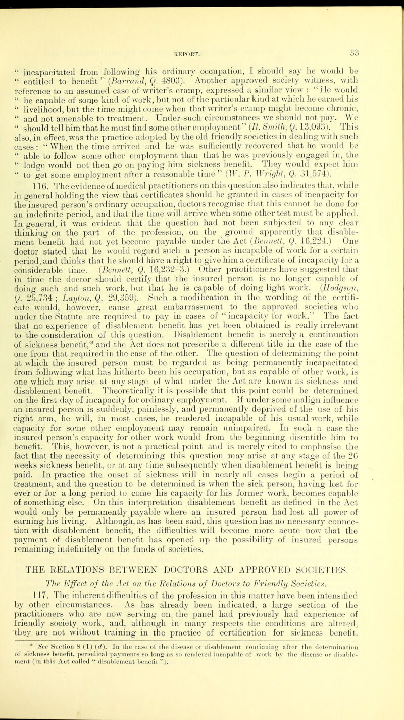  incapacitated from following his ordinary occupation, I should _ say he would be  entitled to benefit  (Barrand, Q. 4803). Another approved society witness, with reference to an assumed case of Avriter's cramp, expressed a similar view :  He would  be capable of sorne kind of Avork, but not of the particular kind at which lie earned his  livelihood, but the time might come when that writer's cramp might become chronic,  and not amenable to treatment. Under such circumstances we should not pay. We  should tell him that he must find some other employment (R. Smith, Q. 13,093). This also, in effect, was the practice adopted by the old friendly societies in dealing with such cases:  When the time arrived and he was sufficiently recovered that he would be  able to follow some other employment than that he was previously engaged in, the  lodge would not then go on paying him sickness benefit. They would expect him  to get some employment after a reasonable time  (W. P. Wright, Q. 31,574). 116. The evidence of medical practitioners on this question also indicates that, Avhile in general holding the view that certificates should be granted in cases of incapacity for the insured person's ordinary occupation, doctors recognise that this cannot be done for an indefinite period, and that the time will arrive when some other test must lie applied. In general, it was evident that the question had not been subjected to any clear thinking on the part of the profession, on the ground apparently that disable- ment benefit had not yet become payable under the Act {Bennett, (J. 16,224.) One doctor stated that he would regard such a person as incapable of work for a certain period, and thinks that he should have a right to give him a certificate of incapacity for a considerable time. (Bennett, Q. 16,232-3.) Other practitioners have suggested that in time the doctor should certify that the insured person is no longer capable of doing such and such work, but that he is capable of doing light work. (Hodgson, Q. 25,734 ; Layton, Q. 20,359). Such a modification in the wording of the certifi- cate would, however, cause great embarrassment to the approved societies who under the Statute are required to pay in cases of  incapacity for work. The fact that no experience of disablement benefit has yet been obtained is really irrelevant to the consideration of this question. Disablement benefit is merely a continuation of sickness benefit,* and the Act does not prescribe a different title in the case of the one from that required in the case of the other. The question of determining the point at which the insured person must be regarded as beiug permanently incapacitated from following what has hitherto been his occupation, but as capable of other work, is one which may arise at any stage of what under the Act are known as sickness and disablement benefit. Theoretically it is possible that this point could be determined on the first day of incapacity for ordinary employment. If under some malign influence an insured person is suddenly, painlessly, and permanently deprived of the use of his right arm, he will, in most cases, be rendered incapable of his usual work, while capacity for some other employment may remain unimpaired. In such a case the insured person's capacity for other work would from the beginning disentitle him to benefit. This, however, is not a practical point and is merely cited to emphasise the fact that the necessity of determining this question may arise at any stage of the 26 weeks sickness benefit, or at any time subsequently when disablement benefit is being paid. In practice the onset of sickness will in nearly ail cases begin a period of treatment, and the question to be determined is when the sick person, having lost for ever or for a long period to come his capacity for his former work, becomes capable of something else. On this interpretation disablement benefit as defined in the Act would only be permanently payable where an insured person had lost all power of earning his living. Although, as has been said, this question has no necessaiy connec- tion with disablement benelit, the difficulties will become more acute now that the payment of disablement benefit has opened up the possibility of insured persons, remaining indefinitely on the funds of societies. THE RELATIONS BETWEEN DOCTORS AND APPROVED SOCIETIES. TJie Effect of the Act on the Relations of Doctors to Friendly Societies. 117. The inherent difficulties of the profession in this matter have been intensified by other circumstances. As has already been indicated, a large section of the practitioners who are now serving on the panel had previously had experience of friendly society work, and, although in many respects the conditions are altered, they are not without training in the practice of certification for sickness benefit. * See Section 8 (1) (d). In the case of the disease or disablement continuiug alter the determination of sickness benefit, periodical payments so long as so rendered incapable of work bv the disease or disable-