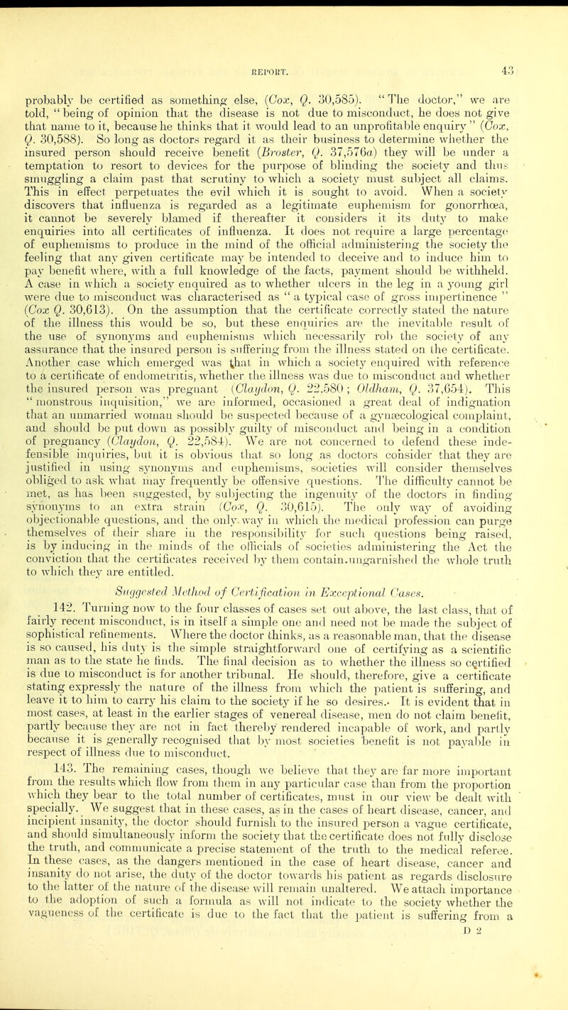 probably be certified as something else, (Cox, Q. 30,585).  The doctor, we are told,  being of opinion that the disease is not due to misconduct, he does not give that name to it, because he thinks that it would lead to an unprofitable enquiry (Cox, Q. 30,588). So long as doctors regard it as their business to determine whether the insured person should receive benefit (Broster, Q. 37,576a) they will be under a temptation to resort to devices for the purpose of blinding the society and thus smuggling a claim past that scrutiny to which a society must subject all claims. This in effect perpetuates the evil which it is sought to avoid. When a society discovers that influenza is regarded as a legitimate euphemism for gonorrhoea, it cannot be severely blamed if thereafter it considers it its duty to make enquiries into all certificates of influenza. It does not require a large percentage of euphemisms to produce in the mind of the official administering the society the feeling that any given certificate may be intended to deceive and to induce him to pay benefit where, with a full knowledge of the facts, payment should be withheld. A case in which a society enquired as to whether ulcers in the leg in a young girl were due to misconduct was characterised as  a typical case of gross impertinence (Cox Q. 30,613). On the assumption that the certificate correctly stated the nature of the illness this would be so, but these enquiries are the inevitable result of the use of synonyms and euphemisms which necessarily rob the society of any assurance that the insured person is suffering from the illness stated on the certificate. Another case which emerged was ^hat in which a society enquired with reference to a certificate of endometritis, whether the illness was due to misconduct and whether the insured person was pregnant {Claydon, Q. 22.580 ; Oldham, Q. 37,654). This  monstrous inquisition, we are informed, occasioned a great deal of indignation that an unmarried woman should be suspected because of a gynaecological complaint, and should be put down as possibly guilty of misconduct and being in a condition of pregnancy (Claydon, Q. 22,584). We are not concerned to defend these inde- fensible inquiries, but it is obvious that so long as doctors consider that they are justified in using synonyms and euphemisms, societies will consider themselves obliged to ask what may frequently be offensive questions. The difficulty cannot be met, as has been suggested, by subjecting the ingenuity of the doctors in finding synonyms to an extra strain (Cox, Q. 30,615). The only way of avoiding objectionable questions, and the only- way in which the medical profession can purge themselves of their share in the responsibility for such questions being raised, is by inducing in the minds of the officials oC societies administering the Act the conviction that the certificates received by them contain.ungarnished the whole truth to which they are entitled. Suggested Method of Certification in Exceptional Cases. 142. Turning now to the four classes of cases set out above, the last class, that of fairly recent misconduct, is in itself a simple one and need not be made the subject of sophistical refinements. Where the doctor thinks, as a reasonable man, that the disease is so caused, his duty is the simple straightforward one of certifying as a scientific man as to the state he finds. The final decision as to whether the illness so certified is clue to misconduct is for another tribunal. He should, therefore, give a certificate stating expressly the nature of the illness from which the patient is suffering, and leave it to him to carry his claim to the society if he so desires.. It is evident that in most cases, at least in the earlier stages of venereal disease, men do not claim benefit, partly because they are not in fact thereby rendered incapable of work, and partly because it is generally recognised that by most societies 'benefit is not payable in respect of illness due to misconduct. 143. The remaining cases, though we believe that they are far more important from the results which flow from them in any particular case than from the proportion which they bear to the total number of certificates, must in our view be dealt with specially. We suggest that in these cases, as in the cases of heart disease, cancer, and incipient insanity, the doctor should furnish' to the insured person a vague certificate, and should simultaneously inform the society that the certificate does not fully disclose the truth, and communicate a precise statement of the truth to the medical referee. In these cases, as the dangers mentioned in the case of heart disease, cancer and insanity do not arise, the duty of the doctor towards his patient as regards disclosure to the latter of the nature of the disease will remain unaltered. We attach importance to the adoption of such a formula as will not indicate to the society whether the vagueness of the certificate is due to the fact that the patient is suffering from a