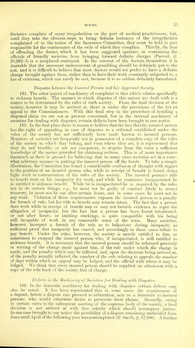 RK l'GRf. Societies complain of many irregularities on the part of medical practitioners, but, until they take the obvious steps to bring definite instances of the irregularities complained of to the notice of the Insurance Committee, they must be held in part responsible for the continuance of the evils of which they complain. Thirdly, the fear of offending the doctor, which it has been suggested operates in restraining the officials of friendly societies from bringing forward definite charges (Parrott, Q. 20,982-3) is a misplaced sentiment. In the interest of the doctors themselves it is desirable that the incessant undercurrent of grumbling should be definitely put to the test, and it is difficult to believe that most doctors would not prefer to have a definite charge brought against them, rather than to have their work constantly subjected to a fire of criticism, which can rarely be met, because it is so seldom definitely formulated. Disputes between the Insured Person and his Approved Society. 184. The other aspect of machinery of complaint is that which relates specifically to sickness benefit. The manner in which disputes of this nature are dealt with is a matter to be determined by the rides of each society. From the final decision of the society, however it may be arrived at. there is under the provisions of the Act an appeal to the Commissioners. With this final step in the procedure of deciding a disputed claim we are not at present concerned, but in the internal machinery of societies for dealing with disputes, certain defects have been brought to our notice. 185. In the first place there is reason to believe that the fact that the insured person has the right of appealing in case of disputes to a tribunal established under the rules of the society has not sufficiently been made known to insured persons. Members of societies are frequently not in possession of a complete copy of the rules, of the society to which they belong, and even where they are, it is represented that they do not trouble, or are not competent, to acquire from the rules a sufficient knowledge of the means provided for obtaining redress. This is of more importance inasmuch as there is ground for believing that in many cases societies act in a some- what arbitrary manner in putting the insured person off the funds. To take a simple illustration, the Committee has found a considerable confusion of thought with regard to the position of an insured person who, while in receipt of benefit is found doing light work in contravention of the rules of the society. The insured person's title to benefit rests on his incapacity for work, and while he continues incapacitated he- is entitled to sickness benefit. While he is incapacitated he is required by the rules not to do certain things, e.g., he must not be guilty of conduct likely to retard recovery, he must not be out after certain hours, and in some cases he must not do any work. Violation of these requirements exposes the insured person to a penalty for breach of rule, but his title to benefit may remain intact, The fact that a person does work while in receipt of benefit may or may not furnish evidence to repel the allegation of incapacity, but the fact that a person has been found intoxicated., or out after hours, or knitting stockings, is quite compatible with his being still incapable of work in any reasonable sense of the term. Many societies, however, interpret a breach of the rule as to behaviour during incapacity as sufficient proof that incapacity has ceased, and accordingly in these cases refuse to pay benefit. Under the rules, however, the society is merely entitled to fine, or sometimes to suspend the insured person who, if incapacitated, is still entitled to. sickness benefit. It is necessary that the insured person should be informed precisely in writing of the charge made against him, of the rule under which the charge is made, and the penalty which maybe inflicted, and, upon the decision being arrived at,, of the penalty actually inflicted, the number of the rule relating to appeals, the number of days within which an appeal may be lodged, and the official with whom it may be lodged. We think that every insured person should be supplied, on admission with a. copy of the rule book of the society free of charge. Defects in the Machinery of Societies for Dealing with Disputes. 18G. In the domestic machinery for dealing with disputes certain defects may also be noted. It has been represented that in some cases the requirement ol a deposit, before a dispute can proceed to arbitration, acts as a deterrent to insured persons who would otherwise desire to prosecute their claims. Secondly, owing in certain cases to the infrequent meeting of the supreme body of the society, a final decision is not arrived at with that celerity which should accompany' justice. In one case brought to our notice the possibility of a dispute remaining undecided from June until April of the following year was contemplated (R. Smith, Q. 12,30u). A further