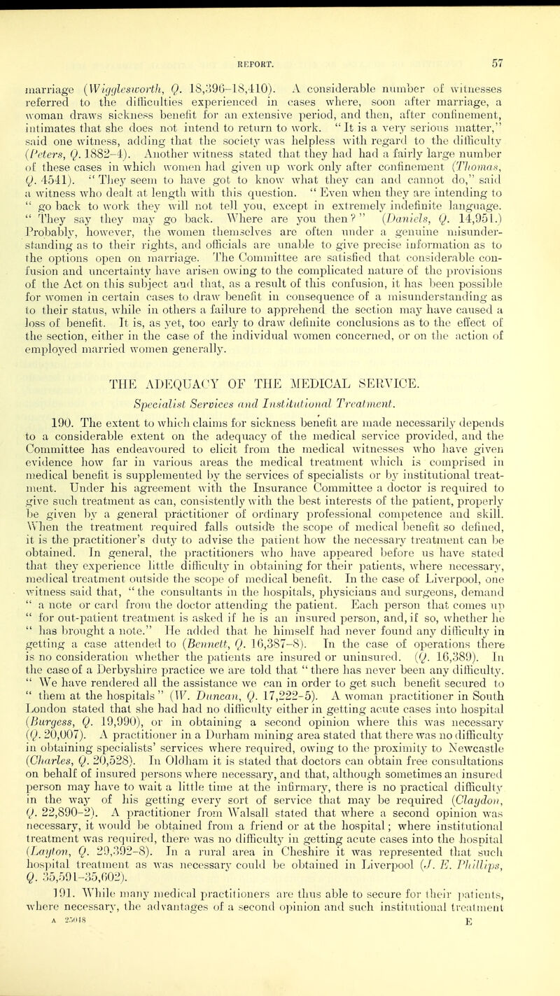 marriage (Wigglesworth, Q. 18,396-18,410). A considerable number of witnesses referred to the difficulties experienced in cases where, soon after marriage, a woman draws sickness benefit for an extensive period, and then, after confinement, intimates that she does not intend to return to work. It is a very serious matter, said one witness, adding that the society was helpless with regard to the difficulty (Peters, Q. 1882-4). Another witness stated that they had had a fairly large number of these cases in which women had given up work only after confinement (Thomas, Q. 4541).  They seem to have got to know what they can and cannot do, said a witness who dealt at length with this cpiestion.  Even when they are intending to  go back to work they will not tell you, except in extremely indefinite language.  They say they may go back. Where are you then? (Daniels, Q. 14,951.) Probably, however, the women themselves are often under a genuine misunder- standing as to their rights, and officials are unable to give precise information as to the options open on marriage. The Committee are satisfied that considerable con- fusion and uncertainty have arisen owing to the complicated nature of the provisions of the Act on this subject and that, as a result of this confusion, it has been possible for Avomen in certain cases to draw benefit in consequence of a misunderstanding as to their status, while in others a failure to apprehend the section may have caused a loss of benefit. It is, as yet, too early to draw definite conclusions as to the effect of the section, either in the case of the individual women concerned, or on the action of employed married women generally. THE ADEQUACY OF THE MEDICAL SERVICE. Specialist Services and Institutional Treatment. 190. The extent to which claims for sickness benefit are made necessarily depends to a considerable extent on the adequacy of the medical service provided, and the Committee has endeavoured to elicit from the medical witnesses who have given evidence how far in various areas the medical treatment which is comprised in medical benefit is supplemented by the services of specialists or by institutional treat- ment. Under his agreement with the Insurance Committee a doctor is required to give such treatment as can, consistently with the best interests of the patient, properly be given by a general practitioner of ordinary professional competence and skill. When the treatment required falls outside the scope of medical benefit so defined, it is the practitioner's duty to advise the patient how the necessary treatment can be obtained. In general, the practitioners who have appeared before us have stated that they experience little difficulty in obtaining for their patients, where necessary, medical treatment outside the scope of medical benefit. In the case of Liverpool, one witness said that,  the consultants in the hospitals, physicians and surgeons, demand  a note or card from the doctor attending the patient. Each person that comes up  for out-patient treatment is asked if he is an insured person, and, if so, whether he  has brought a note. He added that he himself had never found any difficulty in getting a case attended to (Bennett, Q. 16,387-8). In the case of operations there is no consideration whether the patients are insured or uninsured. (Q. 16,389). In the case of a Derbyshire practice we are told that  there has never been any difficulty.  We have rendered all the assistance we can in order to get such benefit secured to  them at the hospitals  (IF. Duncan, Q. 17,222-5). A woman practitioner in South London stated that she had had no difficulty either in getting acute cases into hospital (Burgess, Q. 19,990), or in obtaining a second opinion where this was necessary (Q. 20,007). A practitioner in a Durham mining area stated that there was no difficulty in obtaining specialists' services where required, owing to the proximity to Newcastle (Charles, Q. 20,528). In Oldham it is stated that doctors can obtain free consultations on behalf of insured persons where necessary, and that, although sometimes an insured person may have to wait a little time at the infirmary, there is no practical difficulty in the way of his getting every sort of service that may be required (Claydon, Q. 22,890-2). A practitioner from Walsall stated that where a second opinion was necessary, it would be obtained from a friend or at the hospital; where institutional treatment was required, there was no difficulty in getting acute cases into the hospital (Layton, Q. 29,392-8). In a rural area in Cheshire it was represented that such hospital treatment as was necessary could be obtained in Liverpool (J. E. Pit Mips, Q. 35,591-35,602). 191. While many medical practitioners are thus able to secure for their patients, where necessary, the advantages of a second opinion and such institutional treatment