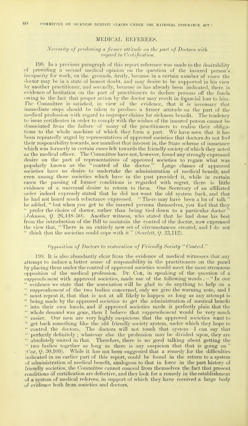 MEDICAL REFEREES. Necessity of producing a firmer attitude on the part of Doctors with regard to Certification. 198. In a previous paragraph of this report reference was made to the desirability of providing a second medical opinion on the question of the insured person's incapacity for work, on the grounds, firstly, because in a certain number of cases the doctor may be in a state of honest doubt, and may desire to be supported in his view by another practitioner, and secondly, because as has already been indicated, there is evidence of hesitation on the part of practitioners to declare persons off the funds owing to the fact that proper action by the doctor may result in financial loss to him. The Committee is satisfied, in view of the evidence, that it *is necessary that immediate steps should be taken to produce a firmer attitude on the part of the medical profession with regard to improper claims for sickness benefit. The tendency to issue certificates in order to comply with the wishes of the insured person cannot be dissociated from the failure of many of the practitioners to realise their obliga- tions to the whole machine of which they form a part. We have seen that it has been repeatedly urged by representatives of approved societies that doctors do not feel their responsibility towards, nor manifest that interest in, the State scheme of insurance which was formerly in certain cases felt towards the friendly society of which they acted as the medical officer. The Committee have not, however, found any strongly expressed desire on the part of representatives of approved societies to regain what was popularly known as the control of the doctor. Large classes of approved societies have no desire to undertake the administration of medical benefit, and even among those societies which have in the past provided it, while in certain cases the passing of former conditions is regarded with regret, there is little evidence of a universal desire to return to them. One Secretary of an affiliated order indeed expressly stated that he did not want the old system back, and. that he had not heard much reluctance expressed.  There may have been a lot of talk he added,  but when you get to the insured persons themselves, you find that they  prefer the choice of doctor, rather than being tied down to a particular doctor  (Johnson, Q. 26,448-50). Another witness, who stated that he had done his best from the introduction of the Bill to maintain the control of the doctor, now expressed the view that,  There is an entirely new set of circumstances created, and I do not  think that the societies could cope with it  (Scarlett, Q. 23,112). Opposition of Doctors to restoration of Friendly Society  Control. 199. It is also abundantly clear from the evidence of medical witnesses that any attempt to induce a better sense of responsibility in the practitioners on the panel by placing them under the control of approved societies would meet the most strenuous opposition of the medical profession. Dr. Cox, in speaking of the question of a rapprochement; with approved societies, made use of the following words .— In our  evidence we state that the association will be glad to do anything to help on a  rapprochement of the two bodies concerned, only we give the warning note, and I  must repeat it, that that is not at all likely to happen as long as any attempt is  being made by the approved societies to get the administration of medical benefit into their own hands, and if approved societies made it perfectly plain that the *' whole demand was gone, then I believe that rapprochement would be very much  easier. Our men are very highly suspicious that the approved societies want to  get back something like the old friendly society system, under which they hope to  control the doctors. The doctors will not touch that system—I can say that  perfectly definitely ; whatever else the profession may be divided upon, they are  absolutely united in that. Therefore, there is no good talking about getting the  two bodies together as long as there is any suspicion that that is going on  [Cox, Q. 30,109). While it has not been suggested that a remedy for the difficulties indicated in an earlier part of this report, could be found in the return to a system of administration of medical benefit, analogous to that in force in the past history of friendly societies, the Committee cannot conceal from themselves the fact that present conditions of certification are defective, and they look for a remedy in the establishment of a system of medical referees, in support of which they have received a large body of evidence both from societies and doctors.