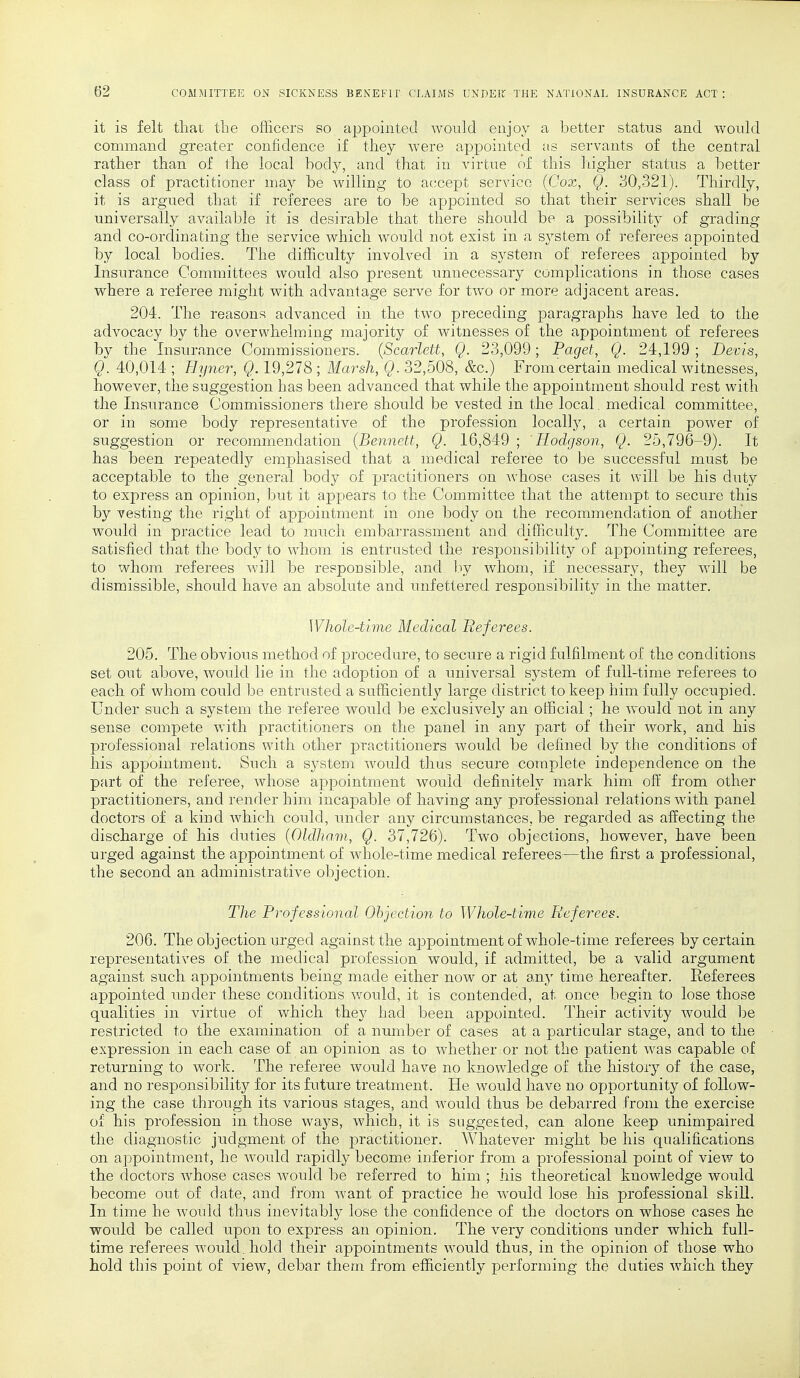 it is felt that the officers so appointed would enjoy a better status and would command, greater confidence if they were appointed as servants of the central rather than of the local body, and that in virtue of this higher status a better class of practitioner may be willing to accept service (Cox, Q. 30,321). Thirdly, it is argued that if referees are to be appointed so that their services shall be universally available it is desirable that there should be a possibility of grading and co-ordinating the service which would not exist in a system of referees appointed by local bodies. The difficulty involved in a system of referees appointed by Insurance Committees would also present unnecessary complications in those cases where a referee might with advantage serve for two or more adjacent areas. 204. The reasons advanced in the two preceding paragraphs have led to the advocacy by the overwhelming majority of witnesses of the appointment of referees by the Insurance Commissioners. (Scarlett, Q. 23,099; Paget, Q. 24,199 ; Devis, Q. 40,014 ; Hyner, Q. 19,278 ; Marsh, Q. 32,508, &c.) From certain medical witnesses, however, the suggestion has been advanced that while the appointment should rest with the Insurance Commissioners there should be vested in the local. medical committee, or in some body representative of the profession locally, a certain power of suggestion or recommendation (Bennett, Q. 16,849 ; Hodgson, Q. 25,796-9). It has been repeatedly emphasised that a medical referee to be successful must be acceptable to the general body of practitioners on Avhose cases it will be his duty to express an opinion, but it appears to the Committee that the attempt to secure this by vesting the right of appointment in one body on the recommendation of another would in practice lead to much embarrassment and difficulty. The Committee are satisfied that the body to whom is entrusted the responsibility of appointing referees, to whom referees will be responsible, and by whom, if necessary, they will be dismissible, should have an absolute and unfettered, responsibility in the matter. Whole-time Medical Referees. 205. The obvious method of procedure, to secure a rigid fulfilment of the conditions set out above, would lie in the adoption of a universal system of full-time referees to each of whom could be entrusted a sufficiently large district to keep him fully occupied. Under such a system the referee would be exclusively an official; he would not in any sense compete with practitioners on the panel in any part of their work, and his professional relations with other practitioners would be defined by the conditions of his appointment. Such a system would thus secure complete independence on the part of the referee, whose appointment would definitely mark him off from other practitioners, and render him incapable of having any professional relations with panel doctors of a kind which could, under any circumstances, be regarded as affecting the discharge of his duties (Oldham, Q. 37,726). Two objections, however, have been urged against the appointment of whole-time medical referees—the first a professional, the second an administrative objection. The Professional Objection to Whole-time Referees. 206. The objection urged against the appointment of whole-time referees by certain representatives of the medical profession would, if admitted, be a valid argument against such appointments being made either now or at any time hereafter. Referees appointed under these conditions would, it is contended, at once begin to lose those qualities in virtue of which they had been appointed. Their activity would be restricted to the examination of a number of cases at a particular stage, and to the expression in each case of an opinion as to whether or not the patient was capable of returning to work. The referee would have no knowledge of the history of the case, and no responsibility for its future treatment. He would have no opportunity of follow- ing the case through its various stages, and would thus be debarred from the exercise of his profession in those ways, which, it is suggested, can alone keep unimpaired the diagnostic judgment of the practitioner. Whatever might be his qualifications on appointment, he would rapidly become inferior from a professional point of view to the doctors whose cases would be referred to him ; his theoretical knowledge would become out of date, and from want of practice he would lose his professional skill. In time he would thus inevitably lose the confidence of the doctors on whose cases he would be called upon to express an opinion. The very conditions under which full- time referees would, hold their appointments would thus, in the opinion of those who hold this point of view, debar them from efficiently performing the duties which they