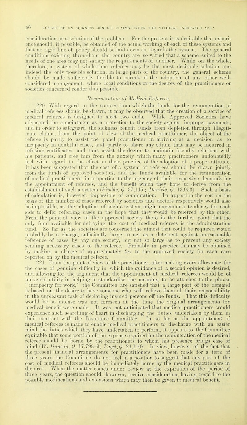 consideration as a solution of the problem. For the present it is desirable that experi- ence should, if possible, be obtained of the actual working of each of these systems and that no rigid line of policy should be laid clown as regards the system. The general conditions existing throughout the country are so varied that a scheme suited to the needs of one area may not satisfy the requirements of another. While on the whole, therefore, a system of whole-time referees may be the most desirable solution and indeed the only possible solution, in large parts of the country, the general scheme should be made sufficiently flexible to permit of the adoption of any other well- considered arrangement, where local conditions or the desires of the practitioners or societies concerned render this possible. Remuneration of Medical Referees. 220. With regard to the sources from which the funds for the remuneration of medical referees should be drawn, it may be observed that the creation of a service of medical referees is designed to meet two ends. While Approved Societies have advocated the appointment as a protection to the society against improper payments, and in order to safeguard the sickness benefit funds from depletion through illegiti- mate claims, from the point of view of the medical practitioner, the object of the referee is partly to assist the panel practitioner in arriving at a decision as to incapacity in doubtful cases, and partly to share any odium that may be incurred in refusing certificates, aud thus assist the doctor to maintain friendly relations with his patients, and free him from the anxiety which many practitioners undoubtedly feel with regard to the effect on their practice of the adoption of a proper attitude. It has been suggested that the cost of a system of referees should be drawn jointly from the funds of approved societies, and the funds available for the remuneration of medical practitioners, in proportion to the urgency of their respective demands for the appointment of referees, and the benefit which they hope to derive from the establishment of such a system (Pimble, Q. 37,145 ; Daniels, Q. 13,953) Such a basis of calculation is, however, impossible of computation. To apportion the cost on the basis of the number of cases referred by societies and doctors respectively would also be impossible, as the adoption of such a system might engender a tendency for each side to defer referring cases in the hope that they would be referred by the other. From the point of view of the approved society there is the further point that the only fund available for defraying the cost of medical referees is the administration fund. So far as the societies are concerned the utmost that could be required would probably be a charge, sufficiently large to act as a deterrent against unreasonable reference of cases by any one society, but not so large as to prevent any society sending necessary cases to the referee. Probably in practice this may be obtained by making a charge of approximately 2s. to the approved society for each case reported on by the medical referee. 221. From the point of view of the practitioner, after making every allowance for the cases of genuine difficulty in which the guidance of a second opinion is desired, and allowing for the argument that the appointment of medical referees would be of universal utility in helping to standardise the meaning to be attached to the phrase  incapacity for work, the Committee are satisfied that a large part of the demand is based on the desire to have someone who will relieve them of their responsibility in the unpleasant task of declaring insured persons off the funds. That this difficulty would be so intense was not foreseen at the time the original arrangements for medical benefit were made. It was not anticipated that medical practitioners wrould experience such searching of heart in discharging the duties undertaken by them in their contract with the Insurance Committee. In so far as the appointiuent of medical referees is made to enable medical practitioners to discharge with an easier mind the duties which they have undertaken to perform, it appears to the Committee equitable that some portion of the expense required for the remuneration of the medical referee should be borne by the practitioners to whom his presence brings ease of mind (W. Duncan, Q. 17,798-9; Paget, Q. 24,110). In view, however, of the fact that the present financial arrangements for practitioners have been made for a term of three years, the Committee do not feel in a position to suggest that any part of the cost of medical referees should be immediately borne by the medical practitioners in the area. When the matter comes under review at the expiration of the period of three years, the question should, however, receive consideration, having regard to the possible modifications and extensions which may then be given to medical benefit.