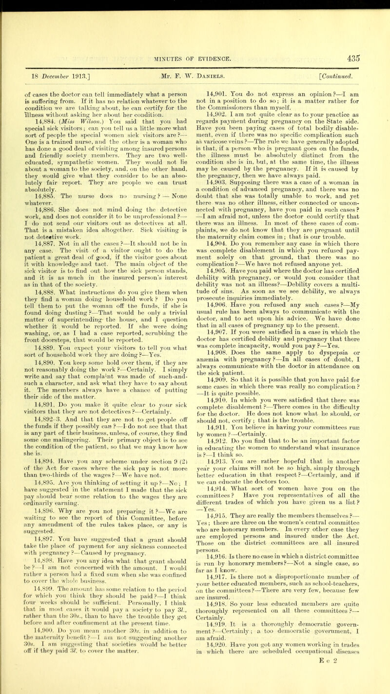 18 December 1913.] Mr. F. W. Daniels. [Continued. of cases the doctor can tell immediately what a person is suffering from. If it has no relation whatever to the condition we are talking about, he can certify for the illness without asking her about her condition. 14.884. (Miss Wilson.) You said that you had special sick visitors ; can you tell us a little more what sort of people the special women sick visitors are P— One is a trained nurse, and the other is a woman who has done a good deal of visiting among insured persons and friendly society members. They are two well- educated, sympathetic women. They would not lie about a woman to the society, and, on the other hand, they would give what they consider to be an abso- lutely fair report. They are people we can trust absolutely. 14.885. The nurse does no nursing ? — None whatever. 14.886. She does not mind doing the detective work, and does not consider it to be unprofessional ?—■ I do not send our visitors out as detectives at all. That is a mistaken idea altogether. Sick visiting is not detective work. 14.887. Not in all the cases ?—It should not be in any case. The visit of a visitor ought to do the patient a great deal of good, if the visitor goes about it with knowledge and tact. The main object of the sick visitor is to find out how the sick person stands, and it is as much in the insured person's interest as in that of the society. 14.888. What instructions do you give them when they find a woman doing household work ? Do you tell them to put the woman off the funds, if she is found doing dusting ?—That would be only a trivial matter of superintending the house, and I question whether it would be reported. If she were doing washing, or, as I had a case reported, scrubbing the front doorsteps, that would be reported. 14.889. Tou expect your visitors to tell you what sort of household work they are doing ?—Yes. 14.890. You keep some hold over them, if they are not reasonably doing the work ?—Certainly. I simply write and say that complaint was made of such-and- such a character, and ask what they have to say about it. The members always have a chance of putting their side of the matter. 14.891. Do you make it quite clear to your sick visitors that they are not detectives ?—Certainly. 14,892-3. And that they are not to get people off the funds if they possibly cat) ? I do not. see that that is any part of their business, unless, of course, they find some one malingering. Their primary object is to see the condition of the patient, so that we may know how she is. 14.894. Have you any scheme under section 9 (2) of the Act for cases where the sick pay is not more than two-thirds of the wages ?—We have not. 14.895. Are you thinking of setting it up ?—No; I have suggested in the statement I made that the sick pay should bear some relation to the wages they are ordinarily earning. 14.896. Why are you not preparing it ?—We are waiting to see the report of this Committee, before any amendment of the rules takes place, or any is suggested. 14.897. You have suggested that a grant should take the place of payment for any sickness connected with pregnancy ?—Caused by pregnancy. 14.898. Have you any idea what that grant should be ?—I am not concerned with the amount. I would rather a person had a fixed sum when she was confined to cover the whole business. 14.899. The amount has some relation to the period for which you think they should be paid ?—I think four weeks should be sufficient, Personally, I think that in most cases it would pay a society to pay 31., rather than the 30s., than to have the trouble they get before and after confinement at the present time. 14.900. Do you mean another 30s. in addition to the maternity benefit ?- I am not ^suggesting another 30s. I hid Suggesting that societies wo,ild be better off if they paid 'M. to cover the matter. 14.901. You do not express an opinion ?—1 am not in a position to do so; it is a matter rather for the Commissioners than myself. 14.902. I am not quite clear as to your practice as regards payment during pregnancy on the State side. Have you been paying cases of total bodily disable- ment, even if there was no specific complication such as varicose veins ?—The rule we have generally adopted is that, if a person who is pregnant goes on the funds, the illness must be absolutely distinct from the condition she is in. but, at the same time, the illness may be caused by the iiregnancy. If it is caused by the pregnancy, then we have always paid. 14.903. Supposing there was a case of a woman in a condition of advanced pregnancy, and there was no doubt that she was totally unable to work, and yet there was no other illness, either connected or uncon- nected with pregnancy, have you paid in such cases ? —I am afraid not, unless the doctor could certify that there was an illness. In most of these cases of com- plaints, we do not know that they are pregnant until the maternity claim comes in; that is our trouble. 14.904. Do you remember any case in which there was complete disablement in which you refused pay- ment solely on that ground, that there was no complication?—We have not refused anyone yet. 14.905. Have you paid where the doctor has certified debility with pregnancy, or would you consider that debility was not an illness?—Debility covers a multi- tude of sins. As soon as we see debility, we always prosecute inquiries immediately. 14.906. Have you refused any such cases ?—My usual rule has been always to communicate with the doctor, and to act upon his advice. We have done that in ail cases of pregnancy up to the present. 14.907. If you were satisfied in a case in which the doctor has certified debility and pregnancy that there was complete incapacity, would you pay ?—Yes. 14.908. Does the same apply to dyspepsia or anaemia with pregnancy ?—In all cases of doubt, I always communicate with the doctor in attendance on the sick patient. 14.909. So that it is possible that you have paid for some cases in which there was really no complication ? —It is quite possible. 14.910. In which you were satisfied that there was complete disablement ?—There comes in the difficulty for the doctor. He does not know what he should, or should not, certify ; that is the trouble. 14.911. You believe in having your committees run by women ?—Certainly. 14.912. Do you find that to be an important factor in educating the women to understand what insurance is ?—I think so. 14.913. You are rather hopeful that in another year your claims will not be so high, simply through better education in that respect ?—Certainly, and if we can educate 1 he doctors too. 14.914. What sort of women have you on the committees ? Have you representatives of all the different trades of which you have given us a list ? —Yes. 14.915. They are really the members themselves ?— Yes; there are three on the women's central committee who are honorary members. In every other case they are employed persons and insured under the Act. Those on the district committees are all insured persons. 14.916. Is there no case in which a district committee is run by honorary members ?—Not a single case, so far as I know. 14.917. Is there not a disproportionate number of your better educated members, such as school-teachers, i)ii the committees?—There are very few, because few a,re insured. 14.918. So your less educated members are quite thoroughly represented on all these committees?—- Certainly. 14.919. It is a thoroughly democratic govern- ment ?—Certainly; a too democratic government, I am afraid. 14.920. Have you got any women working in trades in which there are scheduled occupational diseases