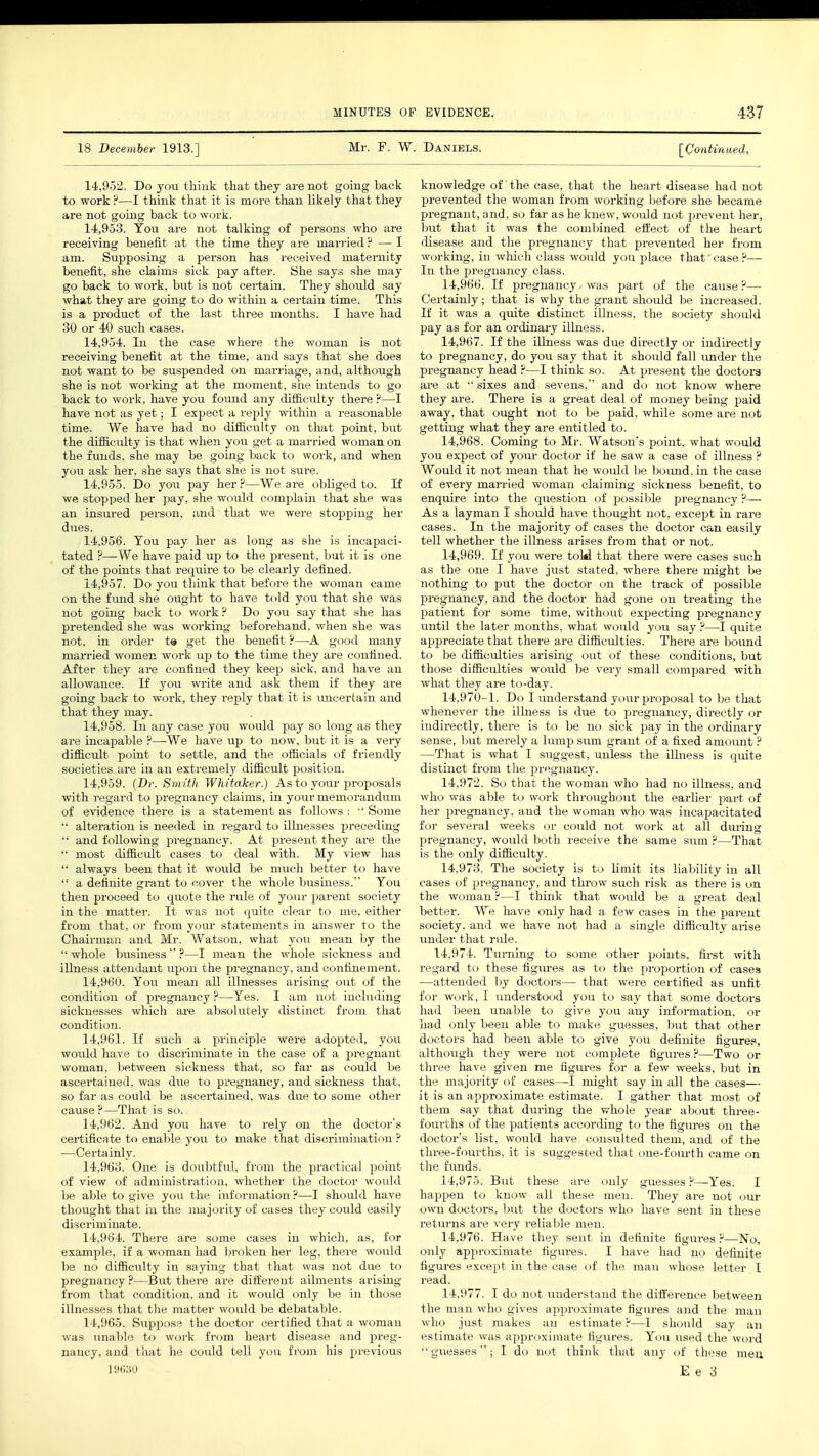 18 December 1913.] Mr. F. W. Daniels. [Continued. 14.952. Do you think that they are not going back to work ?—I think that it is more than likely that they are not going back to work. 14.953. You are not talking of persons who are receiving benefit at the time they are married ? — I am. Supposing a person has received maternity benefit, she claims sick pay after. She says she may go back to work, but is not certain. They should say what they are going to do within a certain time. This is a product of the last three months. I have had 30 or 40 such cases. 14.954. In the case where the woman is not receiving benefit at the time, and says that she does not want to be suspended on marriage, and, although she is not working at the moment, she intends to go back to work, have you found any difficulty there ?—I have not as yet; I expect a reply within a reasonable time. We have had no difficulty on that point, but the difficulty is that when you get a married woman on the funds, she may be going back to work, and when you ask her. she says that she is not sure. 14.955. Do you pay her ?—We are obliged to. If we stopped her pay, she would complain that she was an insured person, and that we were stopping her dues. 14.956. Tou pay her as long as she is incapaci- tated ?—We have paid up to the present, but it is one of the points that require to be clearly defined. 14.957. Do you think that before the woman came on the fund she ought to have told you that she was not going back to work ? Do you say that she has pretended she was working beforehand, when she was not, in order te get the benefit ?—A good many married women work up to the time they are confined. After they are confined they keep sick, and have an allowance. If you write and ask them if they are going back to work, they reply that it is uncertain and that they may. 14.958. In any case you would pay so long as they are incapable ?—-We have up to now, but it is a very difficult point to settle, and the officials of friendly societies are in an extremely difficult position. 14.959. (Dr. Smith Whitaker.) As to your proposals with regard to pregnancy claims, in your memorandum of evidence there is a statement as follows :  Some '• alteration is needed in regard to illnesses preceding ■' and following pregnancy. At present they are the  most difficult cases to deal with. My view has  always been that it would be much better to have  a definite grant to cover the whole business. You then proceed to quote the rule of your parent society in the matter. It was not quite clear to me. either from that, or from your statements in answer to the Chairman and Mr. Watson, what you mean by the  whole business  ?—I mean the whole sickness and illness attendant upon the pregnancy, and confinement. 14.960. You mean all illnesses arising out of the condition of pregnancy ?—Yes. I am not including sicknesses which are absolutely distinct from that condition. 14.961. If such a principle were adopted, you would have to discriminate in the case of a pregnant woman, between sickness that, so far as could be ascertained, was due to pregnancy, and sickness that, so far as could be ascertained, was due to some other cause?—That is so. 14.962. And you have to rely on the doctor's certificate to enable you to make that discrimination ? —Certainly. 14.963. One is doubtful, from the practical point of view of administration, whether the doctor would be able to give you the information ?—I should have thought that in the majority of cases they could easily discriminate. 14.964. There are some cases in which, as, for example, if a woman had broken her leg, there would be no difficulty in saying that that was not due to pregnancy ?—But there are different ailments arising from that condition, and it would only be in those illnesses that the matter would be debatable. 14.965. Suppose the doctor certified that a woman was unable to work from heart disease and preg- nancy, and that he could tell you from his previous knowledge of the case, that the heart disease had not prevented the woman from working before she became pregnant, and, so far as he knew, would not prevent her, but that it was the combined effect of the heart disease and the pregnancy that prevented her from working, in which class would you place that case?— In the pregnancy class. 14.966. If pregnancy was part of the cause ?— Certainly; that is why the grant should be increased. If it was a quite distinct illness, the society should pay as for an ordinary illness. 14.967. If the illness was due directly or indirectly to pregnancy, do you say that it should fall under the pregnancy head ?—I think so. At present the doctors are at  sixes and sevens, and do not know where they are. There is a great deal of money being paid away, that ought not to be paid, while some are not getting what they are entitled to. 14.968. Coming to Mr. Watson's point, what would you expect of your doctor if he saw a case of illness ? Would it not mean that he would be bound, in the case of every married woman claiming sickness benefit, to enquire into the question of possible pregnancy ?— As a layman I should have thought not, except in rare cases. In the majority of cases the doctor can easily tell whether the illness arises from that or not. 14.969. If you were toM that there were cases such as the one I have just stated, where there might be nothing to put the doctor on the track of possible pregnancy, and the doctor had gone on treating the patient for some time, without expecting pregnancy until the later months, what would you say ?—I quite appreciate that there are difficulties. There are bound to be difficulties arising out of these conditions, but those difficulties would be very small compared with what they are to-day. 14,970-1. Do I understand your proposal to be that whenever the illness is due to pregnancy, directly or indirectly, there is to be no sick pay in the ordinary sense, but merely a lump sum grant of a fixed amount ? —That is what I suggest, unless the illness is quite distinct from the pregnancy. 14.972. So that the woman who had no illness, and who was able to work throughout the earlier part of her pregnancy, and the woman who was incapacitated for several weeks or could not work at all during pregnancy, would both receive the same sum ?—That is the only difficulty. 14.973. The society is to limit its liability in all cases of pregnancy, and throw such risk as there is on the woman ?—I think that would be a great deal better. We have only had a few cases in the parent society, and we have not had a single difficulty arise under that rule. 14,974. Turning to some other points, first with regard to these figures as to the proportion of cases —attended by doctors— that were certified as unfit for work, I understood you to say that some doctors had been unable to give you any information, or had only been able to make guesses, but that other doctors had been able to give you definite figures, although they were not complete figures?—Two or three have given me figures for a few weeks, but in the majority of cases—I might say in all the cases— it is an approximate estimate. I gather that most of them say that during the whole year about three- fourths of the patients according to the figures on the doctor's list, would have consulted them, and of the three-fourths, it is suggested that one-fourth came on the funds. 14.975. But these are only guesses ?—Yes. I happen to know all these men. They are not our own doctors, but the doctors who have sent in these returns are very reliable men. 14.976. Have they sent in definite figures ?—~No, only approximate figures. I have had no definite figures except in the case of the man whose letter I read. 14.977. I do not understand the difference between the man who gives approximate figures and the man who just makes an estimate ?—I should say an estimate was approximate figures. You used the word  guesses; I do not think that any of these men