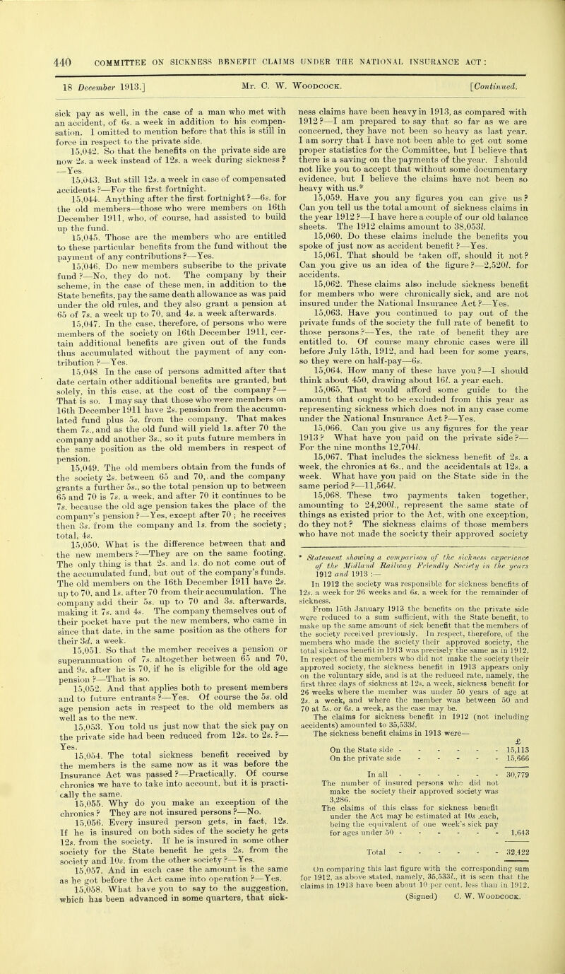 18 December 1913.] Mr. 0. W. Woodcock. [Continued. sick pay as well, in the case of a man who met with an accident, of 6s. a week in addition to his compen- sation. I omitted to mention before that this is still in force in respect to the private side. 15.042. So that the benefits on the private side are now 2s. a week instead of 12s. a week during sickness ? —Yes. 15.043. But still 12s. a week in case of compensated accidents ?—For the first fortnight. 15.044. Anything after the first fortnight?—6s. for the old members—those who were members on 16th December 1911, who, of course, had assisted to build up the fund. 15.045. Those are the members who are entitled to these particular benefits from the fund without the payment of any contributions ?—Tes. 15.046. Do new members subscribe to the private fund ?—No, they do not. The company by their scheme, in the case of these men, in addition to the State benefits, pay the same death allowance as was paid under the old rules, and they also grant a pension at 65 of 7s. a week up to 70, and 4s. a week afterwards. 15.047. In the case, therefore, of persons who were members of the society on 16th December 1911, cer- tain additional benefits are given out of the funds thus accumulated without the payment of any con- tribution ?—Yes. 15.048. In the case of persons admitted after that date certain other additional benefits are granted, but solely, in this case, at the cost of the company?— That is so. I may say that those who were members on 16th December 1911 have 2s. pension from the accumu- lated fund plus 5s. from the company. That makes them 7s., and as the old fund will yield Is. after 70 the company add another 3s., so it puts future members in the same position as the old members in respect of pension. 15.049. The old members obtain from the funds of the society 2s. between 65 and 70,.and the company grants a further 5s., so the total pension up to between 65 and 70 is 7s. a week, and after 70 it continues to be 7s. because the old age pension takes the place of the company's pension ?—Yes, except after 70 ; he receives then 3s.' from the company and Is. from the society; total, 4s. 15.050. What is the difference between that and the new members ?—They are on the same footing. The only thing is that 2s. and Is. do not come out of the accumulated fund, but out of the company's funds. The old members on the 16th December 1911 have 2s. up to 70, and Is. after 70 from their accumulation. The company add their 5s. up to 70 and 3s. afterwards, making it 7s. and 4s. The company themselves out of their pocket have put the new members, who came in since that date, in the same position as the others for their 3d. a week. 15.051. So that the member receives a pension or superannuation of 7s. altogether between 65 and 70, and 9s. after he is 70, if he is eligible for the old age pension ?—That is so. 15.052. And that applies both to present members and to future entrants ?—Yes. Of course the 5s. old age pension acts in respect to the old members as well as to the new. 15.053. You told us just now that the sick pay on the private side had been reduced from 12s. to 2s. ?— Yes. 15.054. The total sickness benefit received by the members is the same now as it was before the Insurance Act was passed ?—Practically. Of course chronics we have to take into account, hut it is practi- cally the same. 15.055. Why do you make an exception of the chronics ? They are not insured persons ?—No. 15.056. Every insured person gets, in fact, 12s. If he is insured on both sides of the society he gets 12s. from the society. If he is insured in some other society for the State benefit he gets 2s. from the society and 10s. from the other society ?—Yes. 15.057. And in each case the amount is the same as he got before the Act came into operation ?—Yes. 15.058. What have you to say to the suggestion, which has been advanced in some quarters, that sick- ness claims have been heavy in 1913, as compared with 1912 ?—I am prepared to say that so far as we are concerned, they have not been so heavy as last year. I am sorry that I have not been able to get out some proper statistics for the Committee, but I believe that there is a saving on the payments of the year. I should not like you to accept that without some documentary evidence, but I believe the claims have not been so heavy with us.* 15.059. Have you any figures you can give us ? Can you tell us the total amount of sickness claims in the year 1912 ?—I have here a couple of our old balance sheets. The 1912 claims amount to 38,053L 15.060. Do these claims include the benefits you spoke of just now as accident benefit ?—Yes. 15.061. That should be taken off, should it not? Can you give us an idea of the figure ?—2,520Z. for accidents. 15.062. These claims also include sickness benefit for members who were chronically sick, and are not insured under the National Insurance Act ?—Yes. 15.063. Have you continued to pay out of the private funds of the society the full rate of benefit to those persons ?—Yes, the rate of benefit they are entitled to. Of course many chronic cases were ill before July 15th, 1912, and had been for some years, so they were on half-pay—6s. 15.064. How many of these have you ?—I should think about 450, drawing about 161. a year each. 15.065. That would afford some guide to the amount that ought to be excluded from this year as representing sickness which does not in any case come under the National Insurance Act ?—Yes. 15.066. Can you give us any figures for the year 1913 ? What have you paid on the private side ?— For the nine months 12,704i. 15.067. That includes the sickness benefit of 2s. a week, the chronics at 6s., and the accidentals at 12s. a week. What have you paid on the State side in the same period ?—11,564Z. 15.068. These two payments taken together, amounting to 24,200Z., represent the same state of things as existed prior to the A.ct, with one exception, do they not ? The sickness claims of those members who have not made the society their approved society * Statement showimj a romjmrixoit of the xh-l;nexx experience at' tl„- Matin ml Railway Friendly Society in the year* 1912 and 1913 :— In 1912 the society was responsible for sickness benefits of 12.s. a week for 26 weeks and 6s. a week for the remainder of sickness. From loth January 1913 the benefits on the private side were reduced to a sum sufficient, with the State benefit, to make up the same amount of sick benefit that the members of the society receive I previously. In respect, therefore, of the members who made the society their approved society, the total sickness benefit in 1913 was precisely the same as in 1912. In respect of the members who did not make the society their approved society, the sickness benefit in 1913 appears only on the voluntary side, and is at the reduced rate, namely, the first three days of sickness at li'.v. a week, sickness benefit for 26 weeks where the member was under 50 years of age at its. a week, and where the member was between 50 and 70 at 5*. or 6s. a week, as the case may be. The claims for sickness benefit in 1912 (not including accidents) amounted to 35.533Z. The sickness benefit claims in 1913 were— £ On the State side 15,113 On the private side 15,666 In all 30,779 The number of insured persons who did not make the society their approved society was 3,286. The claims of this class for sickness benefit under the Act may be estimated at 10s .each, being the equivalent of one week's sick pay for ages under 50 1,643 Total 32,422 On comparing Hits last figure with t he corresponding sum for 1912, as above stated, namely, 35,533Z., it is seen that the claims in 1913 have been about 10 per cent, less than in 1912. (Signed) C. W. Woodcock.
