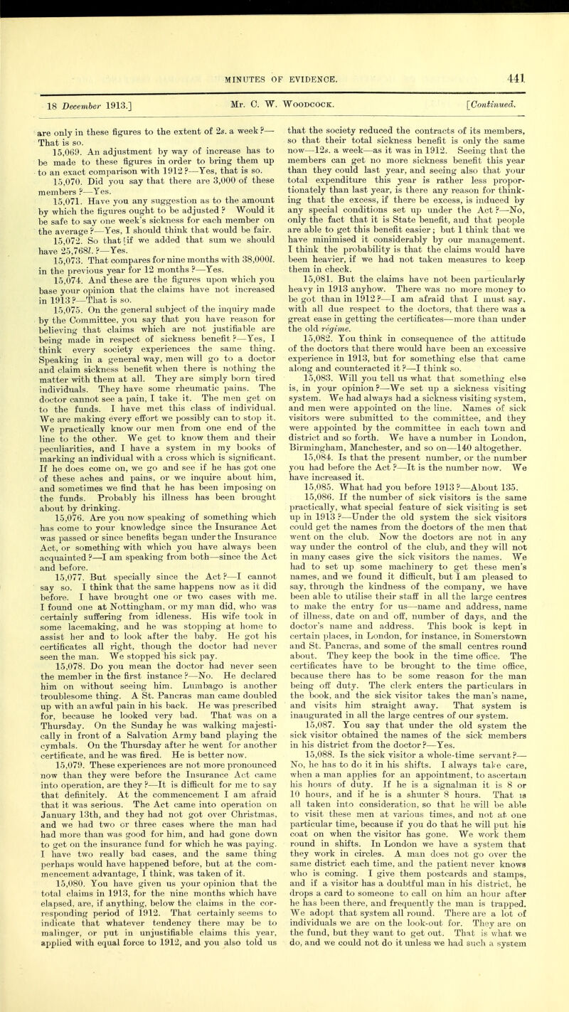 18 December 1913.] Mr. C. W. Woodcock. [Continued. are only in these figures to the extent of 2s. a week ?— That is so. 15.069. An adjustment by way of increase has to be made to these figures in order to bring them up to an exact comparison with 1912 ?—Yes, that is so. 15.070. Did you say that there are 3,000 of these members ?—Yes. 15.071. Have you any suggestion as to the amount by which the figures ought to be adjusted ? Would it be safe to say one week's sickness for each member on the average ?—Yes, I should think that would be fair. 15.072. So that [if we added that sum we should have 25,768?. ?—Yes. 15.073. That compares for nine months with 38,000L in the previous year for 12 months ?—Yes. 15.074. And these are the figures upon which you base your opinion that the claims have not increased in 1913 ?—That is so. 15.075. On the general subject of the inquiry made by the Committee, you say that you have reason for believing that claims which are not justifiable are being made in respect of sickness benefit ?—Yes, I think every society experiences the same thing. Speaking in a general way, men will go to a doctor and claim sickness benefit when there is nothing the matter with them at all. They are simply born tired individuals. They have some rheumatic pains. The doctor cannot see a pain, I take it. The men get on to the funds. I have met this class of individual. We are making every effort we possibly can to stop it. We practically know our men from one end of the line to the other. We get to know them and their peculiarities, and I have a system in my books of marking an individual with a cross which is significant. If he does come on, we go and see if he has got one of these aches and pains, or we inquire about him, and sometimes we find that he has been imposing on the funds. Probably his illness has been brought about by drinking. 15.076. Are you now speaking of something which has come to your knowledge since the Insurance Act was passed or since benefits began under the Insurance Act, or something with which you have always been acquainted ?—I am speaking from both—since the Act and before. 15.077. But specially since the Act?—I cannot say so. I think that the same happens now as it did before. I have brought one or two cases with me. I found one at Nottingham, or my man did, who was certainly suffering from idleness. His wife took in some lacemaking, and he was stopping at home to assist her and to look after the baby. He got his certificates all right, though the doctor had never seen the man. We stopped his sick pay. 15.078. Do you mean the doctor had never seen the member in the first instance ?—No. He declared him on without seeing him. Lumbago is another troublesome thing. A St. Pancras man came doubled up with an awful pain in his back. He was prescribed for, because he looked very bad. That was on a Thursday. On the Sunday he was walking majesti- cally in front of a Salvation Army band playing the cymbals. On the Thursday after he went for another certificate, and he was fired. He is better now. 15.079. These experiences are not more pronounced now than they were before the Insurance Act came into operation, are they ?—It is difficult for me to say that definitely. At the commencement I am afraid that it was serious. The Act came into operation on January 13th, and they had not got over Christmas, and we had two or three cases where the man had had more than was good for him, and had gone down to get on the insurance fund for which he was paying. I have two really bad cases, and the same thing perhaps would have happened before, but at the com- mencement advantage, I think, was taken of it. 15.080. You have given us your opinion that the total claims in 1913, for the nine months which have elapsed, are, if anything, below the claims in the cor- responding period of 1912. That certainly seems to indicate that whatever tendency there may be to malinger, or put in unjustifiable claims this year, applied with equal force to 1912, and you also told us that the society reduced the contracts of its members, so that their total sickness benefit is only the same now—12s. a week—as it was in 1912. Seeing that the members can get no more sickness benefit this year than they could last year, and seeing also that your total expenditure this year is rather less propor- tionately than last year, is there any reason for think- ing that the excess, if there be excess, is induced by any special conditions set up under the Act ?—No, only the fact that it is State benefit, and that people are able to get this benefit easier; but 1 think that we have minimised it considerably by our management. I think the probability is that the claims would have been heavier, if we had not taken measures to keep them in check. 15.081. But the claims have not been particularly heavy in 1913 anyhow. There was no more money to be got than in 1912?—I am afraid that I must say. with all due respect to the doctors, that there was a great ease in getting the certificates—more than under the old regime. 15.082. You think in consequence of the attitude of the doctors that there would have been an excessive experience in 1913, but for something else that came along and counteracted it?—I think so. 15.083. Will you tell lis what that something else is, in your opinion?—We set up a sickness visiting system. We had always had a sickness visiting system, and men were appointed on the line. Names of sick visitors were submitted to the committee, and they were appointed by the committee in each town and district and so forth. We have a number in London, iJirmmn'ham, Manchester, and so on—140 altogether. 15.084. Is that the present number, or the number you had before the Act ?—It is the number now. We have increased it. 15.085. What had you before 1913 ?—About 135. 15.086. If the number of sick visitors is the same practically, what special feature of sick visiting is set up in 1913 ?—Under the old system the sick visitors could get the names from the doctors of the men that went on the club. Now the doctors are not in any way under the control of the club, and they will not in many cases give the sick visitors the names. We had to set up some machinery to get these men's names, and we found it difficult, but I am pleased to say, through the kindness of the company, we have been able to utilise their staff in all the large centres to make the entry for us—name and address, name of illness, date on and off, number of days, and the doctor's name and address. This book is kept in certain places, in London, for instance, in Somerstown and St. Pancras, and some of the small centres round about. They keep the book in the time office. The certificates have to be brought to the time office, because there has to be some reason for the man being off duty. The clerk enters the particulars in the book, and the sick visitor takes the man's name, and visits him straight away. That system is inaugurated in all the large centres of our system. 15.087. You say that under the old system the sick visitor obtained the names of the sick members in his district from the doctor ?—Yes. 15.088. Is the sick visitor a whole-time servant?— No, he has to do it in his shifts. I always take care, when a man applies for an appointment, to ascertain his hours of duty. If he is a signalman it is 8 or 10 hours, and if he is a shunter 8 hours. That is all taken into consideration, so that he will be able to visit these men at various times, and not at one particular time, because if you do that he will put his coat on when the visitor has gone. We work them round in shifts. In London we have a system that they work in circles. A man does not go over the same district each time, and the patient never knows who is coming. I give them postcards and stamps, and if a visitor has a doubtful man in his district, he drops a card to someone to call on him an hour after he has been there, and frequently the man is trapped. We adopt that system all round. There are a lot of individuals we are on the look-out for. They are on the fund, but they want to get out. That is what we do, and we could not do it unless we had such a system