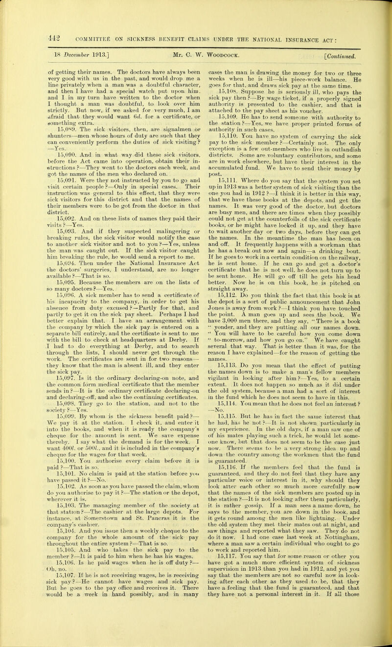 18 December 1913.] Mr. 0. W. Woodcock. [Continued. of getting their names. The doctors have always been very good with us in the past, and would drop me a line privately when a man was a doubtful character, and then I have had a special watch put upon him. and I in my turn have written to the doctor when I thought a man was doubtful, to look over him strictly. But now, if we asked for very much, I am a.fraid that they would want 6d. for a certificate, or something extra. 15.089. The sick visitors, then, are signalmen or shunters—men whose hours of duty are such that they can conveniently perform the duties of sick visiting ? —Yes./ , . „> 15.090. And in what way did these sick visitors, before the Act came into operation, obtain their in- structions ?—They went to the doctors each week, and got the names of the men who declared on. 15.091. Were they not instructed by you to go and visit certain people ?—Only in special cases. Their instruction was general to this effect, that they were sick visitors for this district and that the names of their members were to be got from the doctor in that district. 15.092. And on these lists of names they paid their visits ?—Yes. 15.093. And if they suspected malingering or breaking rules, the sick visitor would notify the case to another sick visitor and not to you F—Yes, unless the man was caught out. If the sick visitor caught him breaking the rule, he would send a report to me. 15.094. Then under the National Insurance Act the doctors' surgeries, I understand, are no longer available?—That is so. 15.095. Because the members are on the lists of so many doctors ?—Yes. 15.096. A sick member has to send a certificate of his incapacity to the company, in order to get his absence from duty excused ?—Partly for that, and partly to get it on the sick pay sheet. Perhaps I had better explain that. I have an arrangement with the company by which the sick pay is entered on a separate bill entirely, and the certificate is sent to me with the bill to check at headquarters at Derby. If .1 had to do everything at Derby, and to search through the lists, I should never get through the work. The certificates are sent in for two reasons— they know that the man is absent ill, and they enter the sick pay. 15.097. Is it the ordinary declaring-on note, and the common form medical certificate that the member sends in ?—It is the ordinary certificate declaring-on and declaring-off, and also the continuing certificates. 15.098. They go to the station, and not to the society ?—Yes. 15.099. By whom is the sickness benefit paid ?— We pay it at the station. I check it, and enter it into the books, and when it is ready the company's cheque for the amount is sent. We save expense thereby. I say what the demand is for the week. I want 400Z. or 5001., and it is included in the company's cheque for the wages for that week. 15.100. You authorise every claim before it is paid ?—That is so. 15.101. No claim is paid at the station before you have passed it ?—No. 15.102. As soon as you have passed the claim, whom do you authorise to pay it ?—The station or the depot, wherever it is. 15.103. The managing member of the society at that station ?—The cashier at the large depots. For instance, at Somerstown and St. Pancras it is the company's cashier. 15.104. And you issue then a weekly cheque to the company for the whole amount of the sick pay throughout the entire system ?—That is so. 15.105. And who takes the sick pay to the member ?—It is paid to him when he has his wages. 15.106. Is he paid wages when he is off duty ?— Oh, no. 15.107. If he is not receiving wages, he is receiving sick pay?—He cannot have wages and sick pay. But he goes to the pay office and receives it. There would be a week in hand possibly, and in many cases the man is drawing the money for two or three weeks when he is ill—his piece-work balance. He goes for that, and draws sick pay at the same time. 15.108. Suppose he is seriously ill, who pays the sick pay then ?—By wage ticket, if a properly signed authority is presented to the cashier, and that is attached to the pay sheet as his voucher. 15.109. He has to send someone with authority to the station ?—Yes, we have proper printed forms of authority in such cases. 15.110. You have no system of carrying the sick pay to the sick member ?—Certainly not. The only exception is a few out-members who live in outlandish districts. Some are voluntary contributors, and some are in work elsewhere, but have their interest in the accumulated fund. We have to send their money by post. 15.111. Where do you say that the system you set up in 1913 was a better system of sick visiting than the one you had in 1912 ?—I think it is better in this way, that we have these books at the depots, and get the names. It was very good of the doctor, but doctors are busy men, and there are times when they possibly could not get at the counterfoils of the sick certificate books, or he might have locked it up, and they have to wait another day or two days, before they can get the names. In the meantime the man has been on and off. It frequently happens with a workman that he has a break out now and again—a drinking bout. If he goes to work in a certain condition on the railway, he is sent home. If he can go and get a doctor's certificate that he is not well, he does not turn up to be sent home. He will go off till he gets his head better. Now he is on this book, he is pitched on straight away. 15.112. Do you think the fact that this book is at the depot is a sort of public announcement that John Jones is away from work ?—I think you have touched the point. A man goes up and sees the book. We have 3,000 men there, and they say,  There is a book  yonder, and they are putting all our names down. •' You will have to be careful how you come down  to-morrow, and how you go on. We have caught several that way. That is better than it was, for the reason I have explained—for the reason of getting the names. 15.113. Do you mean that the effect of putting the names down is to make a man's fellow members vigilant in looking after him?—Yes, to a certain extent. It does not happen so much as it did under the old system, because a man had a sort of interest in the fund which he does not seem to have in this. 15.114. You mean that he does not feel an interest ? —No. 15.115. But he has in fact the same interest that he had, has he not ?—It is not shown particularly in my experience. In the old days, if a man saw one of of his mates playing such a trick, he would let some- one know, but that does not seem to be the case just now. There seems to be a very strong idea up and down the country among the workmen that the fund in guaranteed. 15.116. If the members feel that the fund is guaranteed, and they do not feel that they have any particular voice or interest in it, why should they look alter each other so much more carefully now that the names of the sick members are posted up in the station ?—It is not looking after them particularly, it is rather gossip. If a man sees a name down, he says to the member, you are down in the book, and it gets round among the men like lightning. Under the old system they met their mates out at night, and saw things and reported what they saw. They do not do it now. I had one case last week at Nottingham, where a man saw a certain individual who ought to go to work and reported him. 15.117. You say that for some reason or other you have got a much more efficient system of sickness supervision in 1913 than you had in 1912, and yet you say that the members are not so careful now in look- ing after each other as they used to be, that they have a feeling that the fund is guaranteed, and that they have not a personal interest in it. If all those
