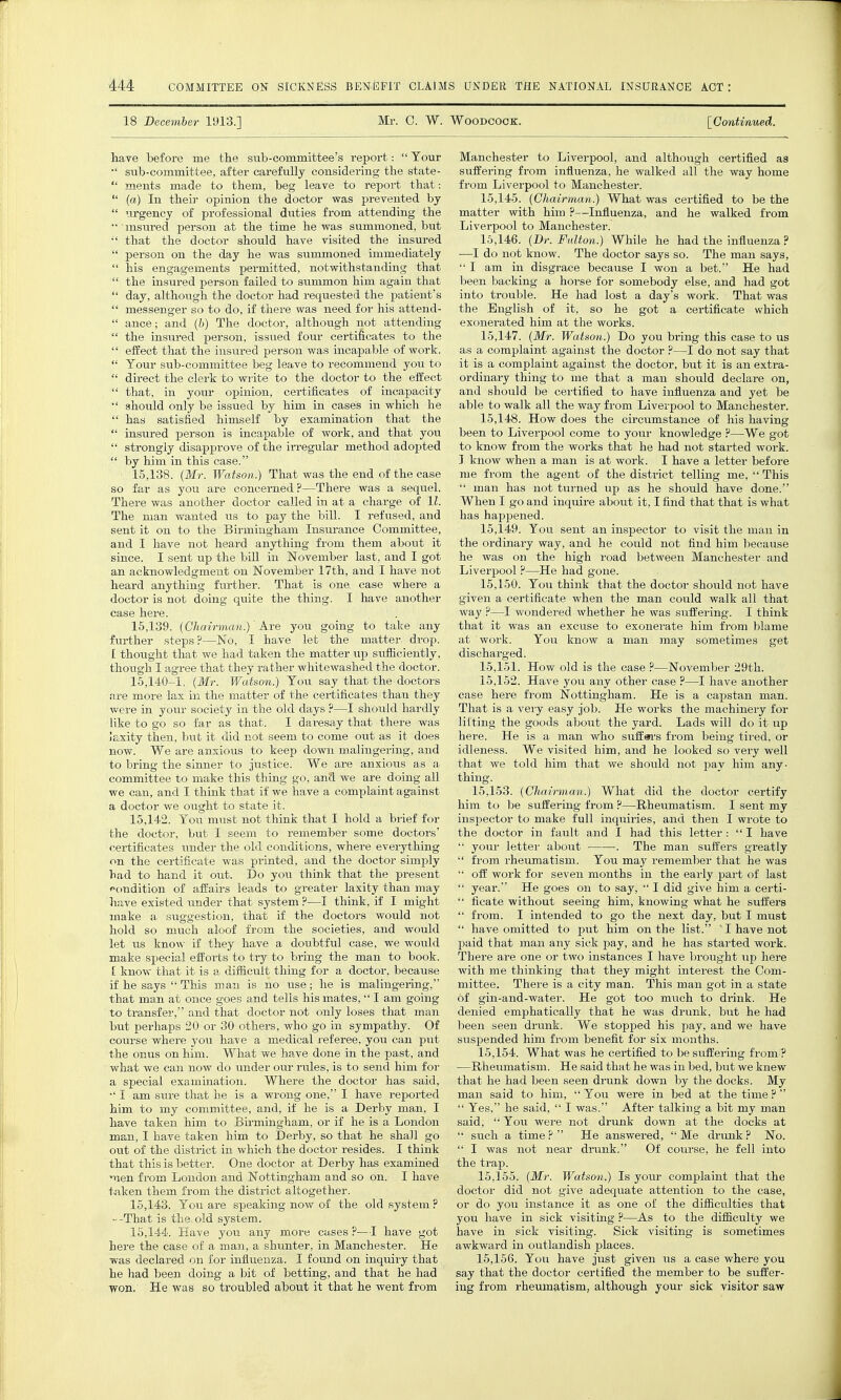 18 December 1913.] Mr. 0. W. WOODCOCK. [Continued. have before me the sub-committee's report:  Tour •' sub-committee, after carefully considering the state-  ments made to them, beg leave to report that:  (a) Iu their opinion the doctor was prevented by  urgency of professional duties from attending the '• insured person at the time he was summoned, but ;< that the doctor should have visited the insured  person on the day he was summoned immediately  his engagements permitted, notwithstanding that  the insured person failed to summon him again that  day, although the doctor had requested the patient's  messenger so to do, if there was need for his attend-  ance; and (b) The doctor, although not attending  the insured person, issued four certificates to the  effect that the insured person was incapable of work.  Your sub-committee beg leave to recommend you to  direct the clerk to write to the doctor to the effect  that, in your opinion, certificates of incapacity  should only be issued by him in cases in which he  has satisfied himself by examination that the  insured person is incapable of work, and that you  strongly disapprove of the irregular method adopted  by him in this case. 15.138. (Mr. Watson.) That was the end of the case so far as you are concerned?—There was a sequel. There was another doctor called in at a charge of 11. The man wanted us to pay the bill. I refused, and sent it on to the Birmingham Insurance Committee, and I have not heard anything from them about it since. I sent up the bill in November last, and I got an acknowledgment on November 17th, and I have not heard anything further. That is one. case where a doctor is not doing quite the thing. I have another case here. 15.139. (Chairman.) Ave you going to take any further steps ?—No, I have let the matter drop. 1 thought that we had taken the matter up sufficiently, though I agree that they rather whitewashed the doctor. 15,140-1. (Mr. Watson.) You say that the doctors are more lax hi the matter of the certificates than they were in your society in the old days ?—I should hardly like to go so far as that. I daresay that there was laxity then, but it did not seem to come out as it does now. We are anxious to keep down malingering, and to bring the sinner to justice. We are anxious as a committee to make this thing go, and we are doing all we can, and I think that if we have a complaint against a doctor we ought to state it. 15.142. You must not think that I hold a brief for the doctor, but I seem to remember some doctors' certificates under the old conditions, where everything on the certificate was printed, and the doctor simply bad to hand it out. Do you think that the present condition of affairs leads to greater laxity than may have existed under that system ?—I think, if I might make a suggestion, that if the doctors would not hold so much aloof from the societies, and would let us know if they have a doubtful case, we would make special efforts to try to bring the man to book. [ know that it is a difficult thing for a doctor, because if he says This man is no use; he is malingering, that man at once goes and tells his mates,  I am going to transfer, and that doctor not only loses that man but perhaps 20 or 30 others, who go in sympathy. Of course where you have a medical referee, you can put the onus on him. What we have done in the past, and what we can now do under om- rules, is to send him for a special examination. Where the doctor has said, •' I am sure that he is a wrong one, I have reported him to my committee, and, if he is a Derby man, I have taken him to Birmingham, or if he is a London man, I have taken him to Derby, so that he shah go out of the district in which the doctor resides. I think that this is better. One doctor at Derby has examined men from London and Nottingham and so on. I have taken them from the district altogether. 15.143. You are speaking now of the old system ? --That is the old system. 15.144. Have you any more cases ?—I have got here the case of a man, a shunter, in Manchester. He was declared on for influenza. I found on inquiry that he had been doing a bit of betting, and that he had won. He was so troubled about it that he went from Manchester to Liverpool, and although certified as suffering from influenza, he walked all the way home from Liverpool to Manchester. 15.145. (Cliainuan.) What was certified to be the matter with him ?—Influenza, and he walked from Liverpool to Manchester. 15.146. (Dr. Fulton.) While he had the influenza ? —I do not know. The doctor says so. The man says,  I am in disgrace because I won a bet. He had been backing a horse for somebody else, and had got into trouble. He had lost a day's work. That was the English of it, so he got a certificate which exonerated him at the works. 15.147. (Mr. Watson.) Do you bring this case to us as a complaint against the doctor ?—I do not say that it is a complaint against the doctor, but it is an extra- ordinary thing to me that a man should declare on, and should be certified to have influenza and yet be able to walk all the way from Liverpool to Manchester. 15.148. How does the circumstance of his having been to Liverpool come to your knowledge ?—We got to know from the works that he had not started work. I know when a man is at work. I have a letter before me from the agent of the district telling me,  This  man has not turned up as he should have done. When I go and inquire about it, I find that that is what lias happened. 15.149. You sent an inspector to visit the man in the ordinary way, and he could not find him because he was on the high road between Manchester and Liverpool ?—He had gone. 15.150. You think that the doctor should not have given a certificate when the man could walk all that way ?—I wondered whether he was suffering. I think that it was an excuse to exonerate him from blame at work. You know a man may sometimes get discharged. 15.151. How old is the case ?—November 29th. 15.152. Have you any other case ?—I have another case here from Nottingham. He is a capstan man. That is a very easy job. He woi'ks the machinery for lifting the goods about the yard. Lads will do it up here. He is a man who suff#rs from being tired, or idleness. We visited him, and he looked so very well that we told him that we should not pay him any- thing. 15,153. (Chairman) What did the doctor certify him to be suffering from ?—Rheumatism. I sent my inspector to make full inquiries, and then I wrote to the doctor in fault and I had this letter :  I have  your letter about . The man suffers greatly  from rheumatism. You may remember that he was  off work for seven months in the early part of last  year. He goes on to say,  I did give him a certi-  ficate without seeing him, knowing what he suffers  from. I intended to go the next day, but I must  have omitted to put him on the list. ' I have not paid that man any sick pay, and he has started work. There are one or two instances I have brought up here with me thinking that they might interest the Com- mittee. There is a city man. This man got in a state of gin-and-water. He got too much to drink. He denied emphatically that he was drunk, but he had been seen drunk. We stopped his pay, and we have suspended him from benefit for six months. 15.154. What was he certified to lie suffering from ? —Rheumatism. He said that he was in bed, but we knew that he had been seen drunk down by the docks. My man said to him,  You were in bed at the time ?   Yes, he said,  I was. After talking a bit my man said,  You were not drunk down at the docks at  such a time ?  He answered,  Me drunk ? No.  I was not near drunk. Of course, he fell into the trap. 15.155. (Mr. Watson.) Is your complaint that the doctor did not give adequate attention to the case, or do you instance it as one of the difficulties that you have in sick visiting ?—As to the difficulty we have in sick visiting. Sick visiting is sometimes awkward in outlandish places. 15.156. You have just given us a case where you say that the doctor certified the member to be suffer- ing from rheumatism, although your sick visitor saw