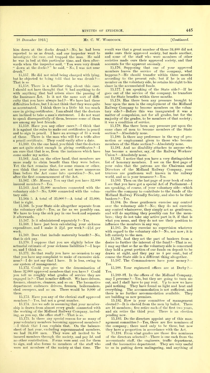 18 December 1913.] Mr. C. W. Woodcock. [Continued. him down at the docks drunk?—No, he had been reported to us as drunk, and our inspector went to investigate the case, and trapped the man. He said he was in bed at this particular time, and then after- wards when the inspector said,  You were very drunk  down at the docks ?  he said,  No, I was not near drunk. 15.157. He did not mind being charged with lying, but he objected to being told that he was drunk ?— That is so 15.158. There is a familiar ring about this case. I should not have thought that it had anything to do with anything that had arisen since the passing of the Insurance Act. Is it not the same sort of diffi- culty that you have always had ?—We have had these difficulties before, but I do not think that they were quite as accentuated. I think there is a little bit too much ease in giving certificates. I am afraid that the doctors are inclined to take a man's statement. I do not want to speak disrespectfully of them, because some of them are among my best friends. 15.159. Have you any other cases ?—I think that it is against the rules to make out certificates in pencil and to sign in pencil. I have an average of 35 a week of these. There is the man who will for a trifle alter a pencil certificate. They could easily alter a date. 15.160. On the one hand, you think t hat the doctors are not quite strict enough in giving certificates ?—I am sure that that is so, from the instances which have come under my notice. 15.161. And, on the other hand, that members are more ready to claim benefit than they were before. Yet the fact remains that, for some reason or other, you think that your claims are not more numerous than before the Act came into operation ?—No, not after the first commencement of the Act. 15.162. (Mr. Mosses.) You say that you have 32,000 insured members ?—Yes. 15.163. And 35,000 members connected with the voluntary side ?—No, 3,000 connected with the volun- tary side. 15,164-5. A total of 35,000 ?—A total of 35,000, that is right. 15.166. Is your State side altogether separate from the voluntary side ?—Yes, as far as we possibly can. We have to keei3 the sick pay in one book and separate it afterwards. 15.167. Is it administered separately ?—Yes. 15.168. I have just been calculating your sickness expenditure, and I make it 2^d. per week ?—2id. per week. 15.169. Does that include maternity benefit ?—No, that is sick pay. 15.170. I suppose that you are slightly below the actuarial est imate of your sickness liabilities ?—I hope so, and I think so. 15.171. So that really you have no occasion to say that you have any complaint to make of excessive sick- ness ?—I do not say that I have. It is less, owing to our system of management. 15.172. Could you give us the denomination of these 32.000 approved members that you have ? Could you tell us roughly what grades of service they are engaged in ?—That is rather difficult. We have drivers, firemen, shunters, cleaners, and so on The locomotive department embraces drivers, firemen, boilermakers, shed sweepers, and so on. There would be 9,000 of them. 15.173. Have you any of the clerical staff approved members ?—Yes, but not a great number. 15.174. Are we safe in assuming that your member- ship is drawn from almost every grade connected with the working of the Midland Railway Company, includ- ing, as you say, the office staff ?—That is so. 15.175. Is there any special reason for so many of your voluntary members becoming approved members? —I think that I can explain that. On the balance- sheet of last year, excluding superannuated members, we had 34,400 men. They were all invited to be insured members through the society, and pay 3d. and no other contribution. Forms were sent out for them to sign, aud also forms to members of the staff who were not members of the society at that time. The result was that a great number of those 34,400 did not make ours their approved society, but made another, and some of the staff who were members of other societies made ours their approved society, and that accounts for the apparent anomaly. 15.176. Supposing that one of your approved members leaves the service of the company, what happens ?—He should transfer within three months according to the present rule, but if he is an old member on the voluntary side, he retains his right to his share in the accumulated funds. 15.177. I am speaking of the State side?—If he goes out of the service of the company, he transfers out for State benefits within three months. 15.178. Has there been any pressure brought to bear upon the men in the employment of the Midland Railway Company to become members on the volun- tary side ?—Before this was inaugurated it was a matter of compulsion, not for all grades, but for the majority of the grades, to be members of that society; it was a condition of service. 15.179. Has there been any pressure put upon the same class of men to become members of the State section ?—Absolutely none. 15.180. Is there any preference in the way of pro- motion or employment given to those who become members of the State section?—Absolutely none. 15.181. And no disability attaches to anyone who has become a member, say, of the Railway Workers' Union ?—Absolutely none. 15.182. I notice that you have a very distinguished list of honorary members. I see on the first page of your rules that the patrons are the Chairman and Directors of the Midland Railway Company, your trustees are gentlemen well known in the railway world, and so is your treasurer ?—Yes. 15.183. Then on the last page of your book of rules I see that you have got a special Act of Parliament—I am speaking, of course, of your voluntary side—which enables the company to contribute to the funds of the Midland Railway Friendly Society, and also to be their bankers ?—Yes. 15.184. Do these gentlemen exercise any control over the voluntary side ?—No; they do not exercise any control whatsoever, they simply act as gentlemen, and will do anything they possibly can for the mem- bers ; they do not take any active part in it, if that is what you mean, and they do not use their position to influence the members in any way. 15.185. Do they exercise no supervision whatever with regard to the voluntary side ?—No, not now; it is left entirely to the men. 15.186. And they act the part of bankers from a desire to further the interest of the fund ?—That is so. I may say that so far as the voluntary side is concerned they hold a great portion of our funds on deposit to be drawn at sight, and they pay us 4 per cent., but of course the State side is a different thing altogether. 15.187. The Commissioners have your money ?— Yes. 15.188. Your registered offices are at Derby ?— Yes. 15,189-91. In the offices of the Midland Company, may I presume ?—Yes, but they are going to turn me out, and I shall have to pay rent. Up to now we have paid nothing. They have found us light and heat and everything. The accommodation is not sufficient, and there is no further accommodation available. They are building us new premises. 15.192. How is your committee of management elected ?—It is elected from the men by ballot. There are 16 members; five retire each of the first two years, and six retire the third year. There is an election pending now. 15.193. Do the directors appoint any of this man- agement committee ?—Yes, there are five nominees of the company; there used only to be three, but now they have a proportion in accordance with the Act. 15.194. From what grades are those five nominees of the directors selected ?—There is one each from the accountants stall', the engineers, traffic department, and the locomotive department. They ai-e very useful to us in putting down malingering, and anything of
