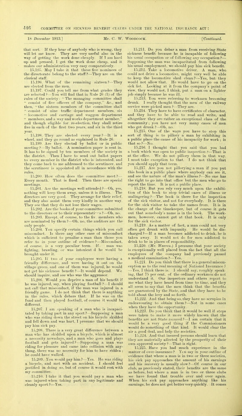 18 December 1913.] Mr. C. W. Woodcock. [Continued. that sort. If they hear of anybody who is wrong, they will let me know. They are very useful also in the way of getting the work done cheaply. If T am hard up and pressed, I get the work done cheap, and it makes our administration very easy comparatively. 15.195. May I take it that these five nominees of the directorate belong to the staff ?—They are on the clerical staff. 15.196. What of the remaining sixteen?—They are elected from the men. 15.197. Could you tell me from what grades they &re selected ?—You will find that in Rule 26 (1) of the rules of the society :  The managing committee shall  consist of five officers of the company, &c, and then,  the sixteen members of the committee shall •' consist of nine traffic department members, six •' locomotive and carriage and waggon department  members, and a way and works de] lartihent member, and though eligible for re-election, they shall retire five in each of the first two years, and six in the third year. 15.198. They are elected every year ?—It is a wheel, and they go round as explained in Rule 26. 15.199. Are they elected by ballot or in public meeting ?—By ballot. A nomination paper is sent in. It has to be signed by ten members of the society in the district. Then I have to send out ballot papers to every member in the district who is interested, and they come back to me addressed to the scrutineer, and the scrutineer is appointed all in accordance with the rules. 15.200. How often does the committee meet ?— Every month. That is fixed. Then there are special meetings. 15.201. Are the meetings well attended?—Oh, yes, nothing will keep them away, unless it is illness. The directors are very good. They arrange for their relief, and they also assist them very kindly in another way. They see that they do not lose their wages. 15.202. Are the books of your committee submitted to the directors or to their representati' ^s ?—Oh, no. 15.203. Except, of course, to the frv. members who are nominated by them ?—Oh, no, the auditors are the only people. 15.204. You specify certain tilings which you call misconduct. Is there any other case of misconduct which is sufficient to penalise a man than those you refer to in your outline of evidence?—Misconduct, of course, is a very peculiar term. If, man was fighting, brawling, or was intoxicat d he would be brought under it. 15.205. If two of your employees were having a friendly difference, and were having it out on the village green, and one of them was injured, he would not get his sickness benefit ?—It would depend. We should inquire, and see who was the aggressor. 15.206. Would you deprive a man of his benefit if he was injured, say, when playing football ?—I should not call that misconduct, if the man was injured in a friendly game. I do not think that there is anything in the rules, which debars that. If he was on the fund and then played football, of course it would be different. 15.207. I am speaking of a man who is incapaci- tated by taking part in any sport ?—Supposing a man who was riding down the street on his bicycle skidded and fell down and was hurt, I presume that we should pay him sick pay. 15.208. There is a very great difference between a man who has skidded upon a bicycle, which is almost a necessity nowadays, and a man who goes and plays football and gets injured?—Supposing a man was riding for pleasure and came into collision with any- thing, there was no necessity for him to have ridden ; he could have walked. 15.209. You would pay him ?—Yes. He was riding a bicycle, and met with an accident. I should feel justified in doing so, but of course it would rest with my committee. 15.210. I take it that you would pay a man who was injured when taking part in any legitimate and cleanly sport ?—Yes, 15.211. Do you debar a man from receiving State sickness benefit because he is incapable of following his usual occupation or of following any occupation ?— Supposing the man was incapacitated from following his usual employment, we should pay him sick benefit. 15.212. Take a locomotive driver. A man, whq could not drive a locomotive, might very well be able to keep the locomotive shed clean?—Yes, but they would not allow that. He would have to go on the sick list. Looking at it from the company's point of view, they would not, I think, put a man on a lighter job simply because he was ill. 15.213. You were referring to workmen becoming drunk. I really thought that the men of the railway service were picked men ?—They are. 15.214. They have to have certificates of character, and they have to be able to read and write, and altogether they are rather an exceptional class of the community ; you have not very many cases of men who get drunk ?—Oh, no. 15.215. One of the ways you have to stop this sort of thing is to pillory a man by exhibiting in a public place the cause of his incapacity for work ; is that so ?—No. 15.216. I thought that you said that you had a book which was open to public inspection ?—That is at the office. We do not pillory them in that way. I must take exception to that. I do not think that you should apply that term. 15.217. Are you not pillorying a man if you put this book in a public place where anybody can see it, and see the nature of the man's illness ?—No one has the right to go into that office but the men who go to report the time. It is not a public place. 15.218. But you rely very much upon the exhibi- tion of this book to stop trivial cases of illness or malingering?—The book is there for the inspection of the sick visitor, and not for everybody. It is there for the sick visitor to take the names from. It is in the charge of the timekeeper, but of course it gets out that somebody's name is in the book. The work- men, however, cannot get at that book. It is only for the sick visitor. 15.219. As a matter of fact, a man could not very often get drunk with impunity. He would be dis- charged ?—If a man becomes addicted to drink, he is taken away. It would not do for men addicted to drink to be in places of responsibility. 15.220. (Mr. Warrev.) I presume that your society is exceptionally well placed from the fact that all the employees of the company had previously passed a medical examination ?—Yes. 15.221. Do you think that there is a general miscon- ception as to the real meaning of National Insurance ? —Yes, I think there is. I should say, roughly speak- ing, that 75 per cent, of the ordinary workmen do not understand it. Our inspectors and others report to me what they have heard from time to time, and they all seem to say that the men think that the benefits are guaranteed by the State, and that they have to be told about the levy and so forth. 15.222. And that being so, they have no scruples in endeavouring to obtain them ?—Not in some cases when they have the opportunity. 15.223. Do you think that it would be well if steps were taken to make it more widely known that the benefits are not State assured ?—I am certain that it would be a very good thing if the Commissioners would do something of that kind. It would clear the air a good deal, and help the societies. 15.224. And that insured persons should learn that they are materially affected by the prosperity of their own approved society ?—That is right. 15.225. Have you had much experience in the matter of over-insurance ? You say in your outline of evidence that where a man is in two or three societies, his sick pay approaches the amount of his earnings and his recovery is usually slow ?—Of course in our club, as previously stated, their benefits are the same as before, but where a man is in two or three clubs we have found that trouble over and over again. When his sick pay approaches anything like his earnings, he does not get better very quickly. It comes
