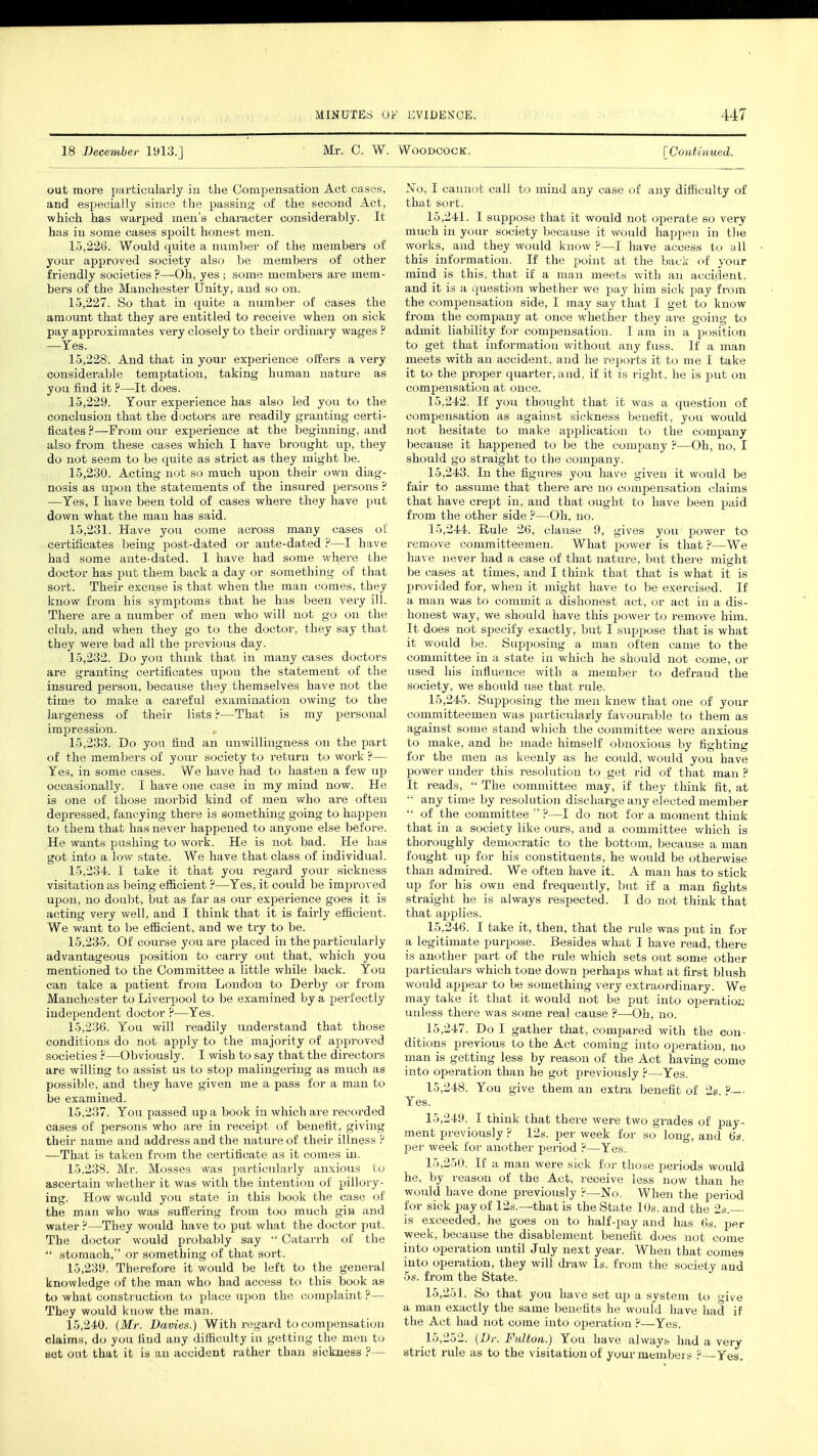 18 December 1913.] Mr. C. W. Woodcock. [Continued. out more particularly in the Compensation Act cases, and especially since the passing of the second Act, which has warped men's character considerably. It has in some cases spoilt honest men. 15.226. Would quite a number of the members of your approved society also be members of other friendly societies ?—Oh, yes ; some members are mem- bers of the Manchester Unity, and so on. 15.227. So that in quite a number of cases the amount that they are entitled to receive when on sick pay approximates very closely to their ordinary wages ? —Yes. 15.228. And that in your experience offers a very considerable temptation, taking human nature as you find it ?—It does. 15.229. Tour experience has also led you to the conclusion that the doctors are readily granting certi- ficates ?—From our experience at the beginning, and also from these cases which I have brought up, they do not seem to be quite as strict as they might be. 15.230. Acting not so much upon their own diag- nosis as upon the statements of the insured persons ? —Yes, I have been told of cases where they have put down what the man has said. 15.231. Have you come across many cases of certificates being post-dated or ante-dated ?—I have had some ante-dated. I have had some wh,ere the doctor has put them back a day or something of that sort. Their excuse is that when the man comes, they know from his symptoms that he has been very ill. There are a number of men who will not go on the club, and when they go to the doctor, they say that they were bad all the previous day. 15.232. Do you think that in many cases doctors are granting certificates upon the statement of the insured person, because they themselves have not the time to make a careful examination owing to the largeness of their lists P—That is my personal impression. 15.233. Do you find an unwillingness on the part of the members of your society to return to work ?— Yes, in some cases. We have had to hasten a few up occasionally. I have one case in my mind now. He is one of those morbid kind of men who are often depressed, fancying there is something going to happen to them that has never happened to anyone else before. He wants pushing to work. He is not bad. He has got into a low state. We have that class of individual. 15.234. I take it that you regard your sickness visitation as being efficient ?—Yes, it could lie improved upon, no doubt, but as far as our experience goes it is acting very well, and I think that it is fairly efficient. We want to be efficient, and we try to be. 15.235. Of course you are placed in the particularly advantageous position to carry out that, which you mentioned to the Committee a little while back. You can take a patient from London to Derby or from Manchester to Liverpool to be examined by a perfectly independent doctor ?—Yes. 15.236. You will readily understand that those conditions do not apply to the majority of approved societies ?—Obviously. I wish to say that the directors are willing to assist us to stop malingering as much as possible, and they have given me a pass for a man to be examined. 15.237. You passed up a book in which are recorded cases of persons who are in receipt of benefit, giving their name and address and the nature of their illness ? —That is taken from the certificate as it comes in. 15.238. Mr. Mosses was particularly anxious to ascertain whether it was with the intention of pillory- ing. How would you state in this book the case of the man who was suffering from too much gin and water ?—They would have to put what the doctor put. The doctor would probably say  Catarrh of the  stomach, or something of that sort. 15.239. Therefore it would be left to the general knowledge of the man who had access to this book as to what construction to place upon the complaint ?— They would know the man. 15.240. (Mr. Daoiex.) Witli regard to compensation claims, do you find any difficulty in getting the men to set out that it is an accident rather than sickness ?— JSTo, I cannot call to mind any case of any difficulty of that sort. 15.241. I suppose that it would not operate so very much in your society because it would happen in the works, and they would know ?—I have access to all this information. If the point at the back of your mind is this, that if a man meets with an accident, and it is a question whether we pay him sick pay from the compensation side, I may say that I get to know from the company at once whether they are going to admit liability for compensation. I am in a position to get that information without any fuss. If a man meets with an accident, and he reports it to me I take it to the proper quarter, and, if it is right, he is put on compensation at once. 15.242. If you thought that it was a question of compensation as against sickness benefit, you would not hesitate to make application to the company because it happened to be the company ?—Oh, no, I should go straight to tin; company. 15.243. In the figures you have given it would be fair to assume that there are no compensation claims that have crept in, and that ought to have been paid from the other side ?—Oh, no. 15.244. Rule 26, clause 9, gives you1 power to remove committeemen. What power is that ?—We have never had a case of that nature, but there might be cases at times, and I think that that is what it is provided for, when it might have to be exercised. If a man was to commit a dishonest act, or act in a dis- honest way, we should have this power to remove him. It does not specify exactly, but I suppose that is what it would be. Supposing a man often came to the committee in a state in which he should not come, or used his influence with a member to defraud the society, we should use that rule. 15.245. Supposing the men knew that one of your committeemen was particularly favourable to them as against some stand which the committee were anxious to make, and he made himself obnoxious by fighting for the men as keenly as he could, would you have power under this resolution to get rid of that man ? It reads,  The committee may, if they think fit, at  anytime by resolution discharge any elected member  of the committee  ?—I do not for a moment think that in a society like ours, and a committee which is thoroughly democratic to the bottom, because a man fought up for his constituents, he would be otherwise than admired. We often have it. A man has to stick up for his own end frequently, but if a man fights straight he is always respected. I do not think that that applies. 15.246. I take it, then, that the rule was put in for a legitimate purpose. Besides what I have read, there is another part of the rule which sets out some other particulars which tone down perhaps what at first blush would appear to be something very extraordinary. We may take it that it would not be put into operation unless there was some rea} cause ?—Oh, no. 15.247. Do I gather that, compared with the con- ditions previous to the Act coming into operation, no man is getting less by reason of the Act having come into operation than he got previously ?—Yes. 15.248. You give them an extra benefit of 2s ? Yes. 15.249. I think that there were two grades of pay- ment previously ? 12s. per week for so long, and 6s. per week for another period ?—Yes. 15.250. If a man were sick for those periods would he, by reason of the Act, receive less now than he would have done previously p—No. When the period for sick pay of 12s.—that is the State 10s. and the 2s.— is exceeded, he goes on to half-pay and has 6s. per week, because the disablement benefit does not come into operation until July next year. When that comes into operation, they will draw Is. from the society and 5s. from the State. 15.251. So that you have set up a system to o-ive a man exactly the same benefits he would have had if the Act had not come into operation ?—Yes. 15.252. (Dr. Fulton.) You have always had a very strict rule as to the visitation of your members ?—Yes.