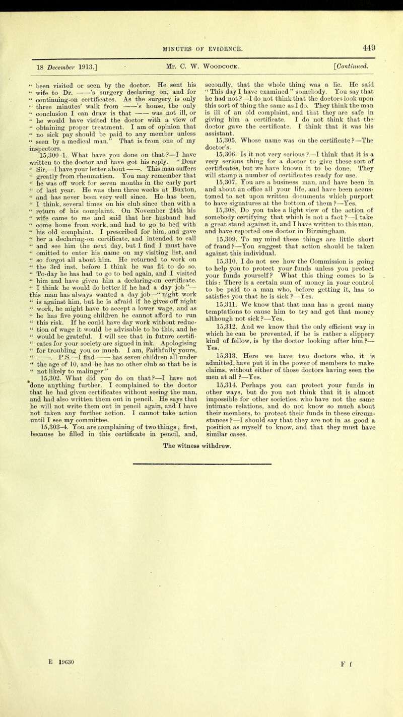419 18 December 1913.] ' Mr. C. W. Woodcock. [Continued.  been visited or seen by the doctor. He sent his  wife to Dr. 's surgery declaring on, and for  continuing-on certificates. As the surgery is only iJ three minutes' walk from 's house, the only  conclusion I can draw is that ■ was not ill, or  he would have visited the doctor with a view of  obtaining proper treatment. I am of opinion that  no sick pay should be paid to any member unless  seen by a medical man. That is from one of my inspectors. 15,300-1. What have you done on that?—I have written to the doctor and have got his reply.  Dear  Sir,—-I have your letter about . This man suffers  greatly from rheumatism. Tou may remember that  he was off work for seven months in the early part  of last year. He was then three weeks at Buxton,  and has never been very well since. He has been,  I think, several times on his club since then with a  return of his complaint. On November 24th his  wife came to me and said that her husband had  come home from work, and had to go to bed with  his old complaint. I prescribed for him, and gave  her a declaring-on certificate, and intended to call  and see him the next day, but I find I must have  omitted to enter his name on my visiting list, and  so forgot all about him. He returned to work on  the 3rd inst. before I think he was fit to do so.  To-day he has had to go to bed again, and I visited  him and have given him a declaring-on certificate.  I think he would do better if he had a day job — this man has always wanted a day job— night work  is against him, but he is afraid if he gives off night  work, he might have to accept a lower wage, and as  he has five young children he cannot afford to run  this risk. If he could have day work without reduc-  tion of wage it would be advisable to bo this, and he  would be grateful. I will see that in future certifi-  cates for your society are signed in ink. Apologising  for troubling you so much. I am, Faithfully yours,  . P.S.—I find has seven children all under  the age of 10, and he has no other club so that he is  not likely to malinger. t 15,302. What did you do on that?—I have not done anything further. I complained to the doctor that he had given certificates without seeing the man, and had also written them out in pencil. He says that he will not write them out in pencil again, and I have not taken any further action. I cannot take action until I see my committee. 15,303-4. Tou are complaining of two things ; first, because he filled in this certificate in pencil, and, secondly, that the whole thing was a lie. He said  This day I have examined  somebody. Tou say that he had not ?—-I do not think that the doctors look upon this sort of thing the same as I do. They think the man is ill of an old complaint, and that they are safe in giving him a certificate. I do not think that the doctor gave the certificate. I think that it was his assistant. 15.305. Whose name was on the certificate ?—The doctor's. 15.306. Is it not very serious ?—-I think that it is a very serious thing for a doctor to give these sort of certificates, but we have known it to be done. They will stamp a number of certificates ready for use. 15.307. Tou are a business man, and have been in and about an office all your life, and have been accus- tomed to act upon written documents which purport to have signatures at the bottom of them ?—-Tes. 15.308. Do you take a light view of the action of somebody certifying that which is not a fact ?—I take a great stand against it, and I have written to this man, and have reported one doctor in Birmingham. 15.309. To my mind these things are little short of fraud ?—Tou suggest that action should be taken against this individual. 15.310. I do not see how the Commission is going to help you to protect your funds unless you protect your funds yourself? What this thing comes to is this : There is a certain sum of money in your control to be paid to a man who, before getting it, has to satisfies you that he is sick ?—Tes. 15.311. We know that that man has a great many temptations to cause him to try and get that money although not sick?—-Tes. 15.312. And we know that the only efficient way in which he can be prevented, if he is rather a slippery kind of fellow, is by the doctor looking after him ?— Tes. 15.313. Here we have two doctors who, it is admitted, have put it in the power of members to make claims, without either of those doctors having seen the men at all ?—Tes. 15.314. Perhaps you can protect your funds in other ways, but do you not think that it is almost impossible for other societies, who have not the same intimate relations, and do not know so much about their members, to protect their funds in these circum- stances ?—I should say that they are not in as good a position as myself to know, and that they must have similar cases. The witness withdrew. E 19630