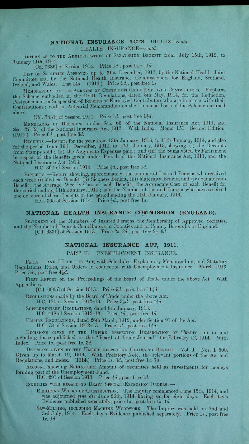 NATIONAL INSURANCE ACTS, 1911-13—contd. HEALTH INSURANCE—contd. Return as to the Administration of Sanatorium Benefit from July 15th, 1912, to January 11th, 1914. „ [Od. 7386] of Session 1914. Price Id., post free lid. List of Societies Approved up to 33 st December, 1913, by the National Health Joint Committee and by the National Health Insurance Commissioners for England, Scotland, Ireland, and Wales. List 14a. (1914.) Price 9d„ post free Is. Memorandum on the Arrears of Contributions of Employed Contributors. Explains the Scheme embodied in the Draft Regulations, dated 8th May, 1914, for the Reduction, Postponement, or Suspension of Benefits of Employed Contributors who are in arrearwith their Contributions'; with an Actuarial Memorandum on the Financial Basis of the Scheme outlined above. [Cd. 7431] of Session 1914. Price Id., post free IK Memoranda of Decisions under Sec. 66 of the National Insurance Act, 1911, and Sec. 27 (2) of the National Insurance Act, 1913. With Index. Memo. 151. Second Edition (1914.) Price 6a\, post free Sd. Receipts :—Return for the year from 13th January, 1913, to 11th January, 1914, and also for the period from 16th December, 1911, to 12th January, 1913, showing (i) the Receipts from Stamps sold ;, (ii) the Aggregate Expenses paid ; and (iii) the Sums voted by Parliament in respect of the Benefits given under Part 1. of the National Insurance Act, 1911, and the National Insurance Act, 1913. H.C. 364 of Session 1914. Price id., post free Id. Benefits :—Return showing, approximately, the number of Insured Persons who received each week (i) Medical Benefit, (ii) Sickness Benefit, (iii) Maternity Benefit, and (iv) Sanatorium Benefit; the Average Weekly Cost of such Benefit; the Aggregate Cost of each Benefit for the period ending 11th January, 1914 ; and the Number of Insured Persons who have received one or more of these Benefits in the period ending the 11th January, 1914. H.C. 365 of Session 1914. Price id., post free Id. NATIONAL HEALTH INSURANCE COMMISSION (ENGLAND). Statement of the Numbers of Insured Persons, the Membership of Approved Societies, and the Number of Deposit Contributors in Counties and in County Boroughs in England. [Cd. 6831] of Session 1913. Price 2s. 2d., post free 2s. 6d. NATIONAL INSURANCE ACT, 1911. PART II. UNEMPLOYMENT INSURANCE. Parts II. and HI. of the Act, with Schedules, Explanatory Memorandum, and Statutory Regulations, Rules, and Orders in connection with Unemployment Insurance. March 1913. Price 3d., post free 4|d. First Report on the Proceedings of the Board of Trade under the above Act. With Appendices. [Cd. 6965] of Session 1913. Price 9d., post free Hid. Regulations made by the Board of Trade under the above Act. H.C. 121 of Session 1912-13. Price 3£d., post free 4i<2. Supplementary Regulations, dated 8th January, 1913. H.C. 418 of Session 1912-13. Price id., post free Id. Umpire Regulations, dated 26th March, 1912, under Section 91 of the Act. H.C. 78 of Session 1912-13. Price Id., post free lid. Decisions given by the Umpire respecting Demarcation of Trades, up to and including those published in the Board of Trade Journal for February 12, 1914. With Index. Price Is., post free Is. 3d. Decisions given by the Umpire respecting Claims to Benefit. Vol. I. Nos. 1-500. Given up to March 19, 1914. With Prefatory Note, the relevant portions of the Act and Regulations, and Index. (1914.) Price Is. 3d., post free Is. Id. Account showing Nature and Amount of Securities held as investments for moneys forming part of the Unemployment Fund. H.C. 291 of Session 1913. Price id., post free Id. Inquiries with regard to Draft Special Extension Orders :— Repairing Works of Construction. The Inquiry commenced June 15th, 1914, and was adjourned sine die June 26th, 1914, having sat for eight days. Each day's Evidence published separately, price Is., post free Is. Id. Saw-Milling, including Machine Woodwork. The Inquiry was held on 2nd and 3rd July, 1914. Each day's Evidence published separately. Price Is., post free Is. Id.