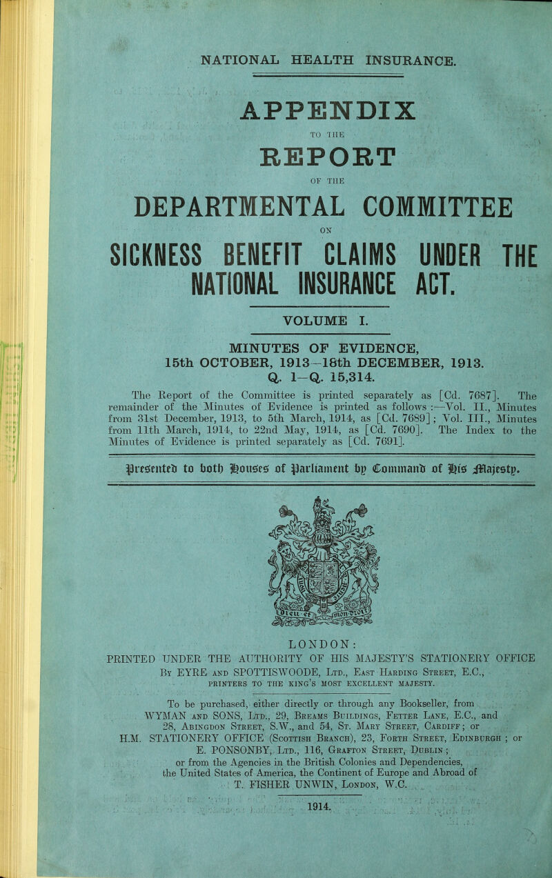 NATIONAL HEALTH INSURANCE. APPENDIX TO THE ' - • , ' ' . . .-V' ! ' , REPORT OF THE DEPARTMENTAL COMMITTEE ON SICKNESS BENEFIT CLAIMS UNDER THE NATIONAL INSURANCE ACT. VOLUME I. MINUTES OF EVIDENCE, 15th OCTOBER, 1913- 18th DECEMBER, 1913. Q. 1-Q. 15,314. The Report of the Committee is printed separately as [Od. 7687]. The remainder of the Minutes of Evidence is printed as follows:—Vol. II., Minutes from 31st December, 1913, to 5th March, 1914, as [Cd. 7689] ; Yol. III., Minutes from 11th March, 1914, to 22nd May, 1914, as [Cd. 7690]. The Index to the Minutes of Evidence is printed separately as [Cd. 7691]. ptf&enteti to botf) feai\$t$ of parliament bp Commantr of It's Jflajestp. LONDON: ED UNDER THE AUTHORITY OF HIS MAJESTY'S STATIONERY OFFICE By EYRE and SPOTTISWOODE, Ltd., East Harding Street, E.C., PRINTERS TO THE KING'S MOST EXCELLENT MAJESTY. To be purchased, either directly or through any Bookseller, from WYMAN and SONS, Ltd., 29, Breams Buildings, Fetter Lane, E.C., and 28, Abingdon Street, S.W., and 54, St. Mary Street, Cardiff ; or STATIONERY OFFICE (Scottish Branch), 23, Forth Street, Edinburgh ; or E. PONSONBY, Ltd., 116, Grafton Street, Dublin; or from the Agencies in the British Colonies and Dependencies, the United States of America, the Continent of Europe and Abroad of T. FISHER UNWIN, London, W.C. 1914.