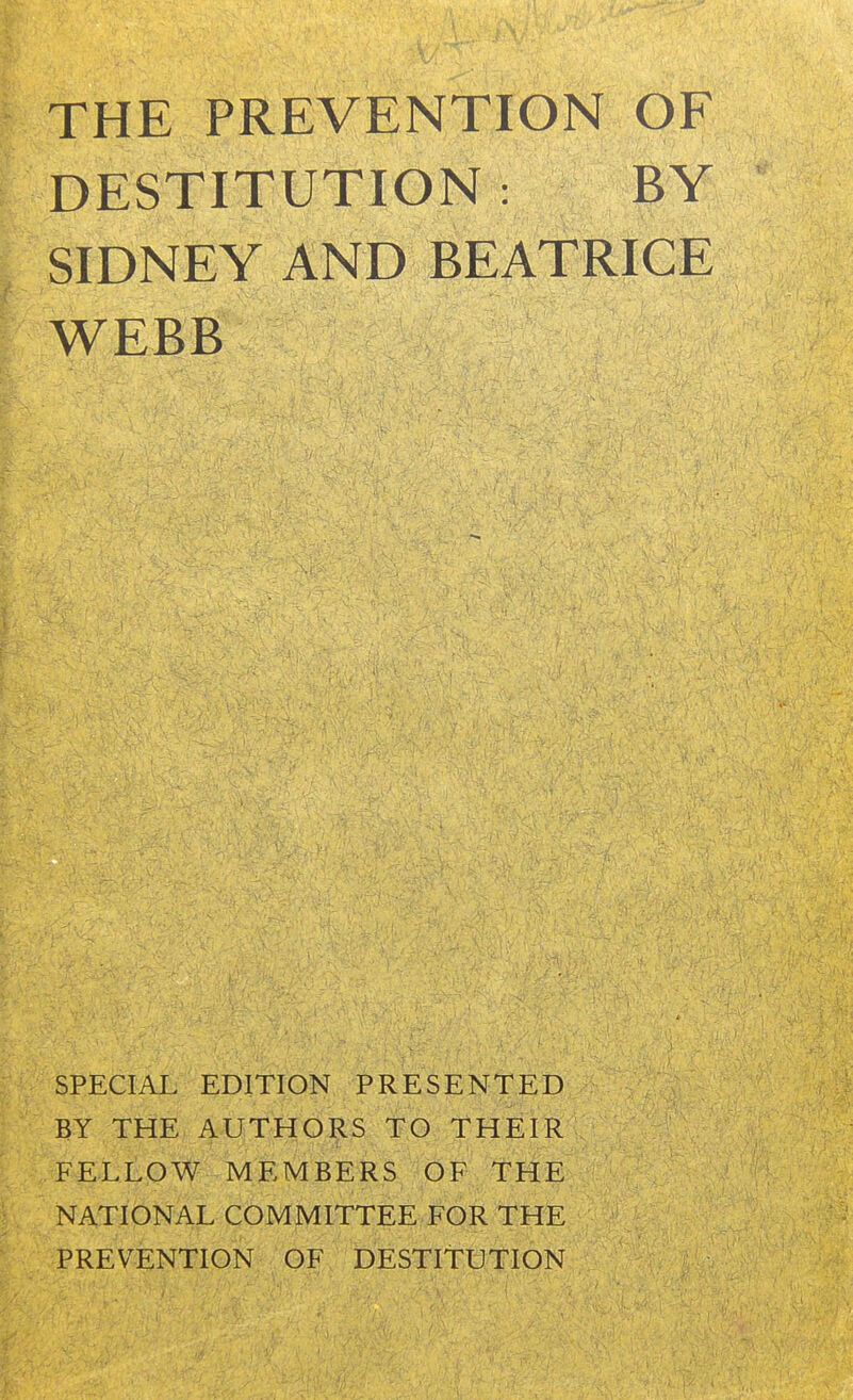 THE PREVENTION OF DESTITUTION : BY SIDNEY AND BEATRICE WEBB SPECIAL EDITION PRESENTED BY THE AUTHO^IS TO THEIR FELLOW MEMBERS OF THE NATIONAL COMMITTEE FOR THE PREVENTION OF DESTITUTION