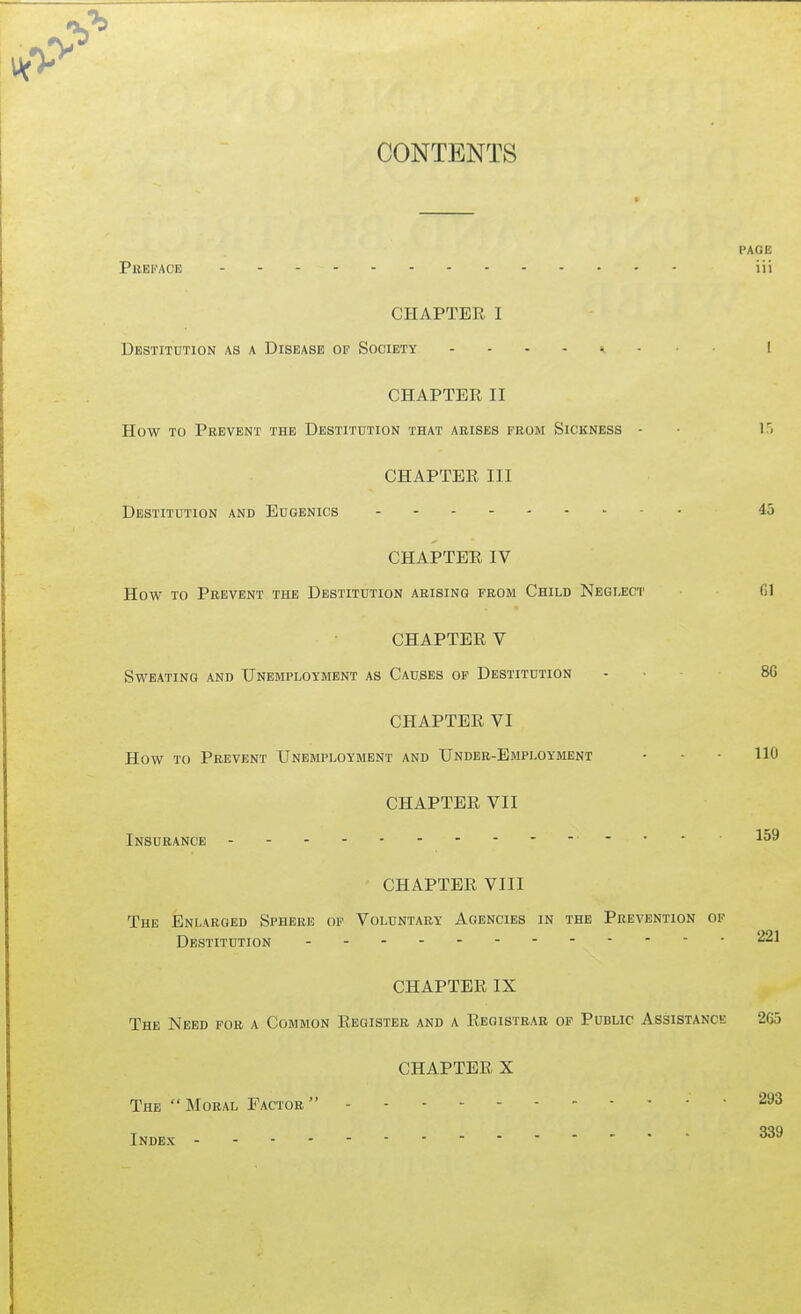 CONTENTS PAGE Phei'ACE iii CHAPTER I Dbstithtion as a Disease of Society [ CHAPTER II How TO Prevent the Destitution that aeises feom Sickness - ■ 15 CHAPTER III Destitution and Eugenics 45 CHAPTER IV How to Prevent the Destitution arising from Child Neglect fil CHAPTER V Sweating and Unemployment as Causes op Destitution . . 8G CHAPTER VI How to Prevent Unemployment and Under-Employment - - • 110 CHAPTER VII Insurance ...159 CHAPTER VIII The Enlarged Sphere of Voluntary Agencies in the Prevention ok Destitution 221 CHAPTER IX The Need for a Common Register and a Registrar of Public Assistance 265 CHAPTER X The Moral Factor 293