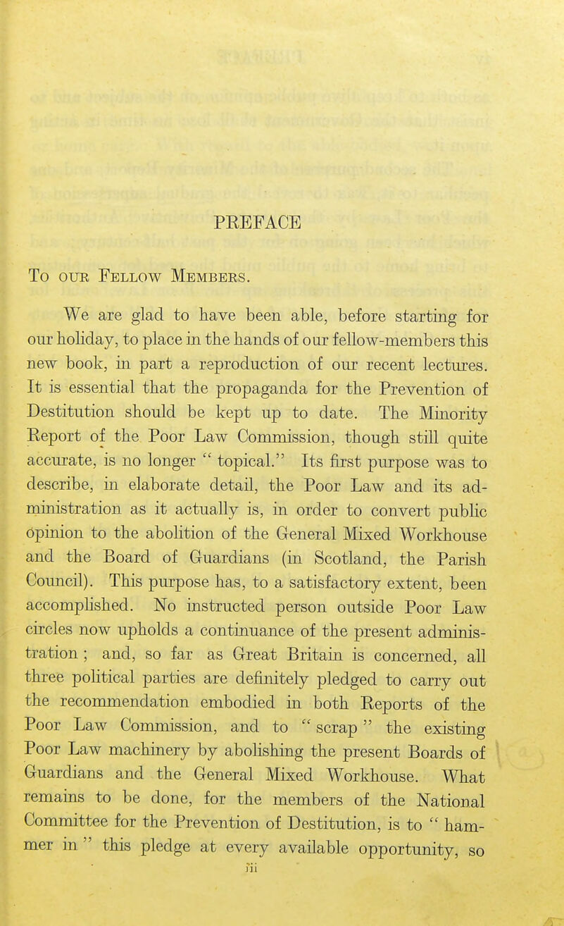 To OUR Fellow Members. We are glad to have been able, before starting for our holiday, to place in the hands of our fellow-members this new book, in part a reproduction of our recent lectures. It is essential that the propaganda for the Prevention of Destitution should be kept up to date. The Minority Report of the Poor Law Commission, though still quite accurate, is no longer  topical. Its first purpose was to describe, in elaborate detail, the Poor Law and its ad- ministration as it actually is, in order to convert public Opinion to the abohtion of the General Mixed Workhouse and the Board of Guardians (in Scotland, the Parish Council). This purpose has, to a satisfactory extent, been accomphshed. No instructed person outside Poor Law circles now upholds a continuance of the present adminis- tration ; and, so far as Great Britain is concerned, all three poHtical parties are definitely pledged to carry out the recommendation embodied in both Reports of the Poor Law Commission, and to  scrap the existing Poor Law machinery by abolishing the present Boards of Guardians and the General Mixed Workhouse. What remains to be done, for the members of the National Committee for the Prevention of Destitution, is to  ham- mer in  this pledge at every available opportunity, so fii