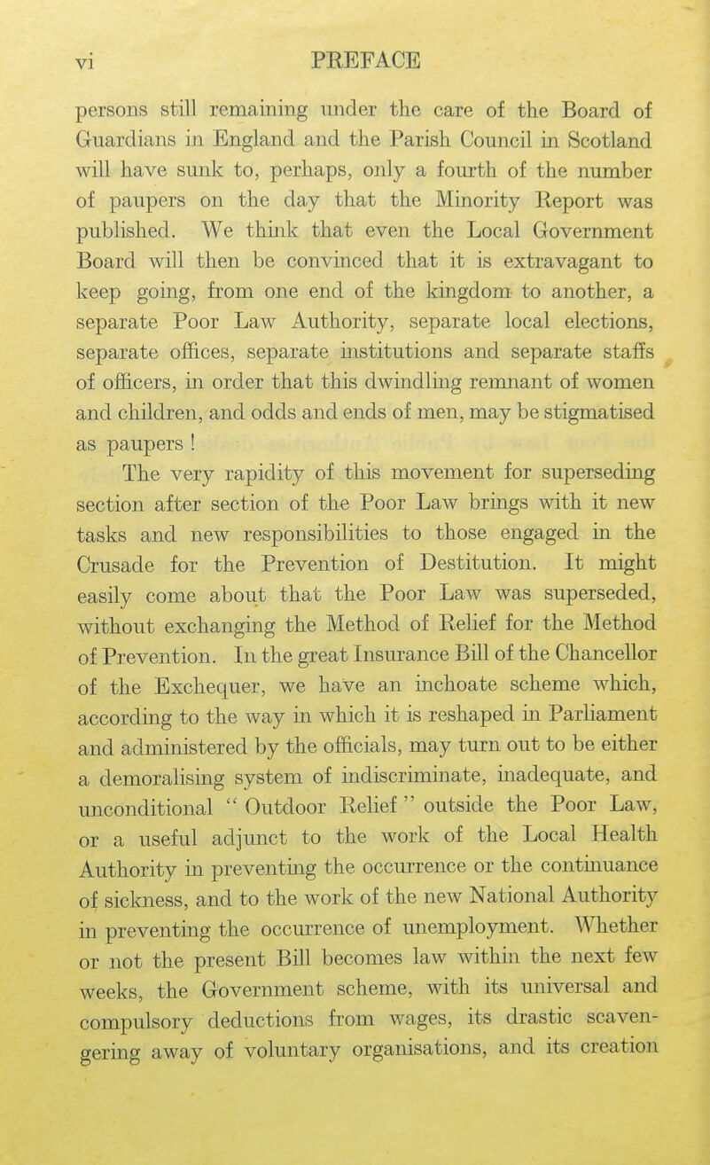persons still remaining under the care of the Board of Guardians in England and the Parish Council in Scotland will have sunk to, perhaps, only a fourth of the number of paupers on the day that the Minority Report was published. We think that even the Local Government Board will then be convinced that it is extravagant to keep going, from one end of the kingdom- to another, a separate Poor Law Authority, separate local elections, separate offices, separate institutions and separate staffs of officers, in order that this dwindling remnant of women and children, and odds and ends of men, may be stigmatised as paupers ! The very rapidity of this movement for superseding section after section of the Poor Law brings with it new tasks and new responsibilities to those engaged in the Crusade for the Prevention of Destitution. It might easily come about that the Poor Law was superseded, without exchanging the Method of Relief for the Method of Prevention. In the great Insm^ance Bill of the Chancellor of the Exchequer, we have an inchoate scheme which, according to the way in which it is reshaped in Parliament and administered by the officials, may turn out to be either a demoralising system of indiscriminate, inadequate, and unconditional  Outdoor Relief  outside the Poor Law, or a useful adjunct to the work of the Local Health Authority in preventing the occurrence or the contmuance of sickness, and to the work of the new National Authority in preventing the occurrence of unemployment. Whether or not the present Bill becomes law within the next few weeks, the Government scheme, with its universal and compulsory deductions from wages, its drastic scaven- gering away of voluntary organisations, and its creation