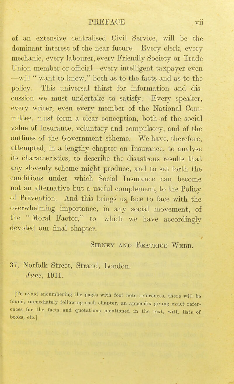 of an extensive centralised Civil Service, will be the dominant interest of the near future. Every clerk, every mechanic, every labourer, every Friendly Society or Trade Union member or official—every intelligent taxpayer even —will  want to know, both as to the facts and as to the policy. This universal thirst for information and dis- cussion we must undertake to satisfy. Every speaker, every writer, even every member of the National Com- mittee, must form a clear conception, both of the social value of Insurance, voluntary and compulsory, and of the outlines of the Government scheme. We have, therefore, attempted, in a lengthy chapter on Insurance, to analyse its characteristics, to describe the disastrous results that any slovenly scheme might produce, and to set forth the conditions under which Social Insurance can become not an alternative but a useful complement, to the Policy of Prevention. And this brings us, face to face with the overwhehning importance, in any social movement, of the  Moral Factor, to which we have accordingly devoted our final chapter. Sidney and Beatrice Webb. 37, Norfolk Street, Strand, London. June, 1911. [To avoid encumbering the pages with foot note references, there will be loand, immediately following each chapter, an appendix giving exact refer- ences for the facts and quotations mentioned in the text, with lists of books, etc.]