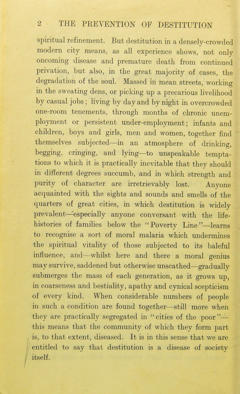 spiritual refinement. But destitution in a densely-crowded modern city means, as all experience shows, not only oncoming disease and premature death from continued privation, but also, in the great majority of cases, the degradation of the soul. Massed in mean streets, working in the sweating dens, or picking up a precarious livelihood by casual jobs ; living by day and by night in overcrowded one-room tenements, through months of chronic unem- ployment or persistent under-employment; infants and children, boys and girls, men and women, together find themselves subjected—in an atmosphere of drinking, begging, cringing, and lying—to unspeakable tempta- tions to which it is practically inevitable that they should in different degrees succumb, and in which strength and purity of character are irretrievably lost. Anyone acquainted with the sights and sounds and smells of the quarters of great cities, in which destitution is widely prevalent—especially anyone conversant with the life- histories of families below the Poverty Line—learns to recognise a sort of moral malaria which undermines the spiritual vitality of those subjected to its baleful influence, and—whilst here and there a moral genius may survive, saddened but otherwise unscathed—gradually submerges the mass of each generation, as it grows up, in coarseness and bestiality, apathy and cynical scepticism of every kind. When considerable numbers of people in such a condition are found together—still more when they are practically segregated in cities of the poor— this means that the community of which they form part is, to that extent, diseased. It is in this sense that we are entitled to say that destitution is a disease of society itself.