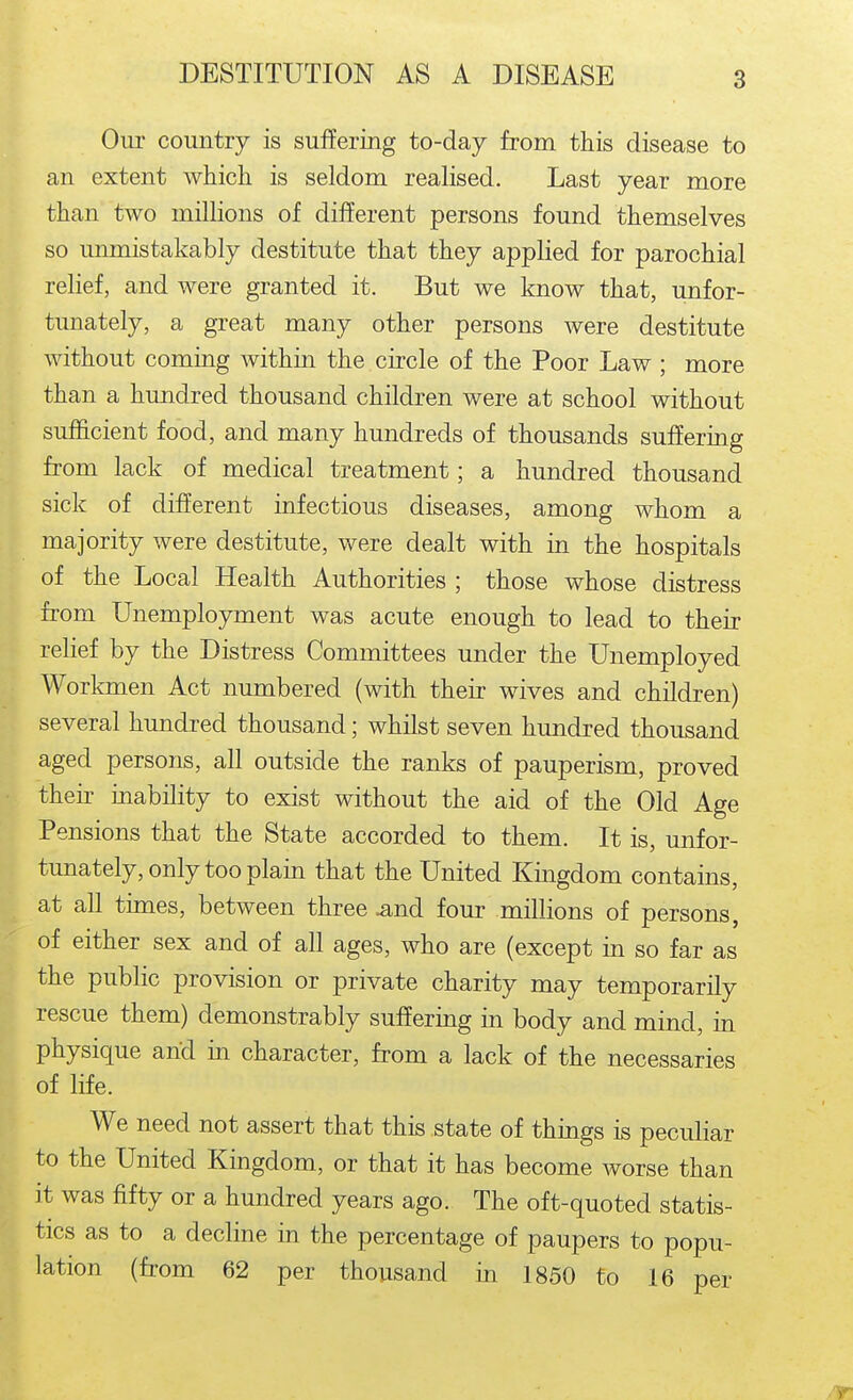 Oui- country is suffering to-day from this disease to an extent which is seldom realised. Last year more than two millions of different persons found themselves so unmistakably destitute that they applied for parochial relief, and were granted it. But we know that, unfor- tunately, a great many other persons were destitute without coming within the circle of the Poor Law ; more than a hundred thousand children were at school without sufiScient food, and many hundreds of thousands suffering from lack of medical treatment; a hundred thousand sick of different infectious diseases, among whom a majority were destitute, were dealt with in the hospitals of the Local Health Authorities ; those whose distress from Unemployment was acute enough to lead to their relief by the Distress Committees under the Unemployed Workmen Act numbered (with their wives and children) several hundred thousand; whilst seven hundred thousand aged persons, all outside the ranks of pauperism, proved their inability to exist without the aid of the Old Age Pensions that the State accorded to them. It is, unfor- tunately, only too plain that the United Kmgdom contains, at all times, between three .and four millions of persons, of either sex and of all ages, who are (except in so far as the public provision or private charity may temporarily rescue them) demonstrably suffering in body and mind, in physique and in character, from a lack of the necessaries of life. We need not assert that this state of things is peculiar to the United Kingdom, or that it has become worse than it was fifty or a hundred years ago. The oft-quoted statis- tics as to a decline in the percentage of paupers to popu- lation (from 62 per thousand in 1850 to 16 per