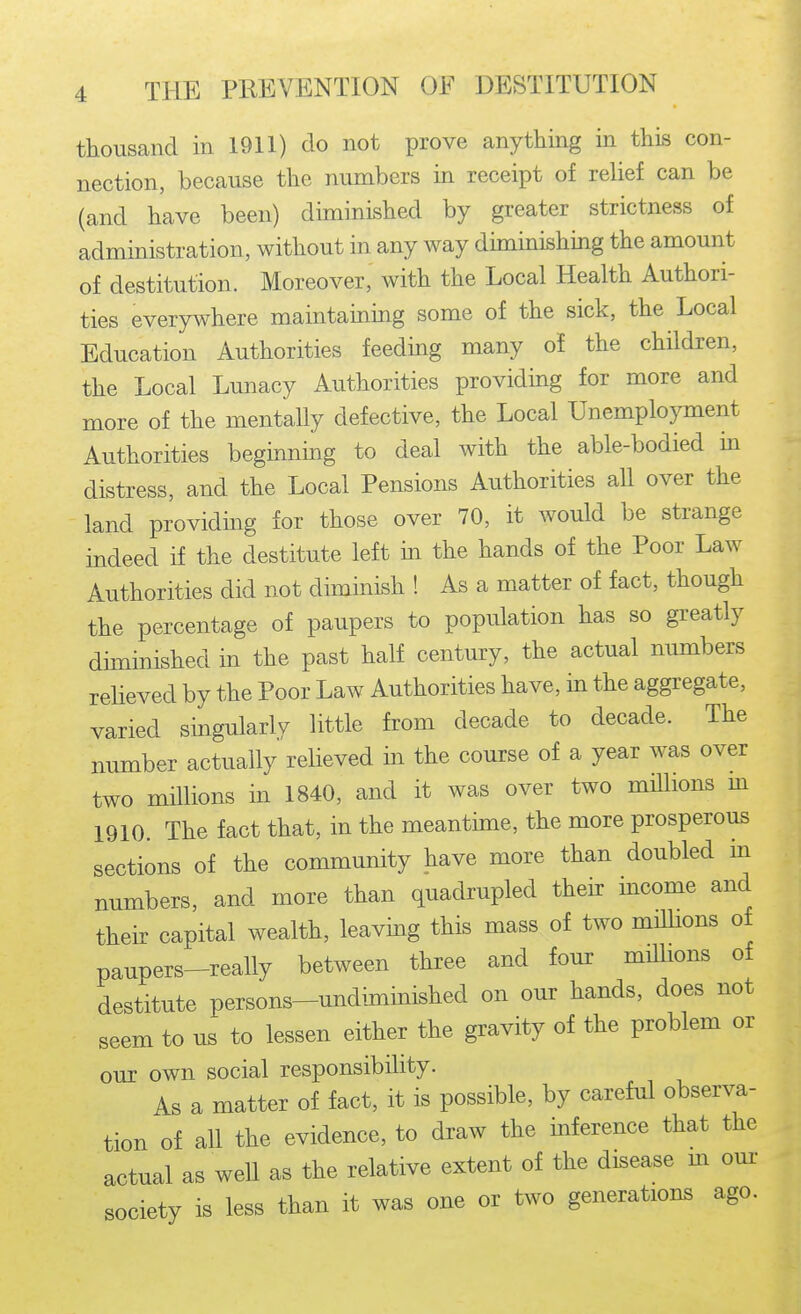 thousand in 1911) do not prove anything in this con- nection, because the numbers in receipt of relief can be (and have been) diminished by greater strictness of administration, without in any way diminishing the amount of destitution. Moreover, with the Local Health Authori- ties everywhere maintaining some of the sick, the Local Education Authorities feeding many of the children, the Local Lunacy Authorities providing for more and more of the mentally defective, the Local Unemplo}anent Authorities beginnmg to deal with the able-bodied m distress, and the Local Pensions Authorities all over the land providmg for those over 70, it would be strange indeed if the destitute left in the hands of the Poor Law Authorities did not diminish ! As a matter of fact, though the percentage of paupers to population has so greatly diminished in the past half century, the actual numbers reheved by the Poor Law Authorities have, in the aggregate, varied singularly little from decade to decade. The number actually relieved in the course of a year was over two millions in 1840, and it was over two millions m 1910. The fact that, in the meantime, the more prosperous sections of the community have more than doubled m numbers, and more than quadrupled their income and their capital wealth, leaving this mass of two milHons of paupers-really between three and four milhons of destitute persons-undiminished on our hands, does not seem to us to lessen either the gravity of the problem or our own social responsibility. As a matter of fact, it is possible, by careful observa- tion of all the evidence, to draw the inference that the actual as well as the relative extent of the disease m om- society is less than it was one or two generations ago.