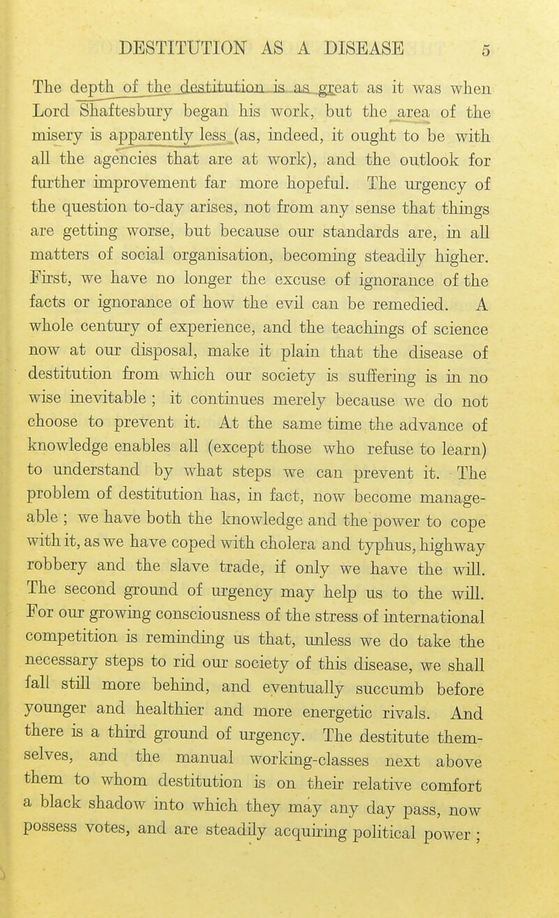 The deptb_of_Jlieji£a.titiitiQri is^-iia-^eat as it was when Lord Shaftesbury began his work, but the area of the misery is apparently less_,(as, indeed, it ought to be with all the agencies that are at work), and the outlook for further improvement far more hopeful. The urgency of the question to-day arises, not from any sense that things are getting worse, but because our standards are, in all matters of social organisation, becoming steadily higher. First, we have no longer the excuse of ignorance of the facts or ignorance of how the evil can be remedied. A whole centmy of experience, and the teachings of science now at our disposal, make it plain that the disease of destitution from which our society is suffering is in no wise inevitable ; it continues merely because we do not choose to prevent it. At the same time the advance of knowledge enables all (except those who refuse to learn) to understand by what steps we can prevent it. The problem of destitution has, in fact, now become manage- able ; we have both the knowledge and the power to cope with it, as we have coped with cholera and typhus, highway robbery and the slave trade, if only we have the will. The second ground of urgency may help us to the will. For our growing consciousness of the stress of international competition is remmding us that, unless we do take the necessary steps to rid our society of this disease, we shall fall still more behind, and eventually succumb before younger and healthier and more energetic rivals. And there is a third ground of urgency. The destitute them- selves, and the manual working-classes next above them to whom destitution is on their relative comfort a black shadow into which they may any day pass, now possess votes, and are steadily acquking political power ;