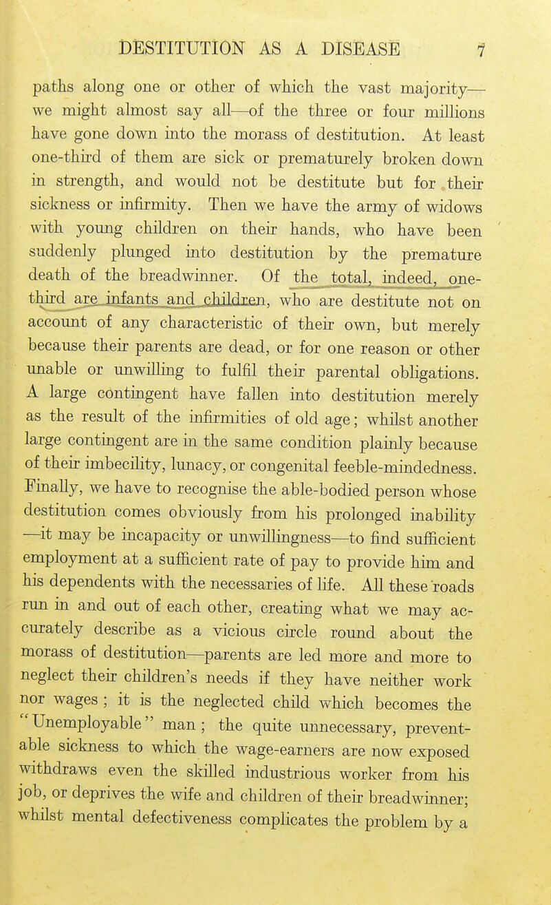 paths along one or other of which the vast majority— we might almost say all—of the three or four millions have gone down into the morass of destitution. At least one-thii'd of them are sick or prematurely broken down in strength, and would not be destitute but for their sickness or infirmity. Then we have the army of widows with young children on their hands, who have been suddenly plunged into destitution by the premature death of the breadwinner. Of the total, indeed, one- third are infants and childxen, who are destitute not on account of any characteristic of their own, but merely because their parents are dead, or for one reason or other unable or unwilling to fulfil their parental obligations. A large contingent have fallen into destitution merely as the result of the in£rmities of old age; whilst another large contingent are in the same condition plainly because [| of their imbecility, lunacy, or congenital feeble-mindedness. Finally, we have to recognise the able-bodied person whose destitution comes obviously from his prolonged inability —it may be incapacity or unwillingness—to find sufficient employment at a sufficient rate of pay to provide him and his dependents with the necessaries of life. All these roads run in and out of each other, creating what we may ac- curately describe as a vicious circle round about the morass of destitution—parents are led more and more to neglect their children's needs if they have neither work nor wages ; it is the neglected child which becomes the Unemployable man; the quite unnecessary, prevent- able sickness to which the wage-earners are now exposed withdraws even the skilled industrious worker from his job, or deprives the wife and children of their breadwinner; whilst mental defectiveness complicates the problem by a