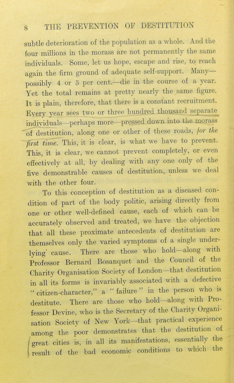 subtle deterioration of the population as a whole. And the four millions in the morass are not permanently the same individuals. Some, let us hope, escape and rise, to reach again the firm ground of adequate self-support. Many— possibly 4 or 5 per cent.—die in the course of a year. Yet the total remains at pretty nearly the same figure. It is plain, therefore, that there is a constant recruitment. Every year sees two or three hundred thousand separate^ individuals—perhaps more—pressed down into the morass of destitution, along one or other of these roads, for the ''first time7ThlB, it is clear, is what we have to prevent. This, it is clear, we cannot prevent completely, or even effectively at all, by dealing with any one only of the five demonstrable causes of destitution, unless we deal with the other four. To this conception of destitution as a diseased con- dition of part of the body politic, arismg directly from one or other well-defined cause, each of which can be accurately observed and treated, we have the objection that all these proximate antecedents of destitution are themselves only the varied symptoms of a single under- lying cause. There are those who hold—along with Professor Bernard Bosanquet and the CouncU of the Charity Organisation Society of London—that destitution in all its forms is invariably associated with a defective  citizen-character, a  failure in the person who is destitute. There are those who hold—along with Pro- fessor Devine, who is the Secretary of the Charity Organi- sation Society of New York—that practical experience among the poor demonstrates that the destitution of /greatcities is, in all its manifestations, essentiaUy the (result of the bad economic conditions to which the