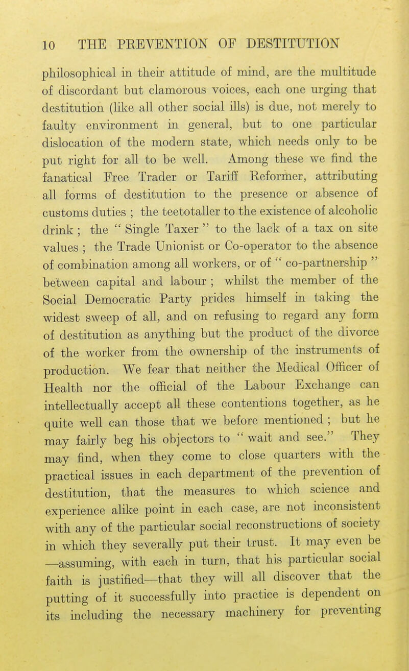 philosophical in their attitude of mind, are the multitude of discordant but clamorous voices, each one urging that destitution (like all other social ills) is due, not merely to faulty environment in general, but to one particular dislocation of the modern state, which needs only to be put right for all to be well. Among these we find the fanatical Free Trader or Tariff Reformer, attributing all forms of destitution to the presence or absence of customs duties ; the teetotaller to the existence of alcoholic drink ; the  Single Taxer  to the lack of a tax on site values ; the Trade Unionist or Co-operator to the absence of combination among all workers, or of  co-partnership  between capital and labour ; whilst the member of the Social Democratic Party prides himself in taking the widest sweep of all, and on refusing to regard any form of destitution as anything but the product of the divorce of the worker from the ownership of the instruments of production. We fear that neither the Medical Officer of Health nor the official of the Labour Exchange can intellectually accept all these contentions together, as he quite well can those that we before mentioned ; but he may fairly beg his objectors to  wait and see. They may find, when they come to close quarters with the practical issues in each department of the prevention of destitution, that the measm-es to which science and experience alil^e point in each case, are not mconsistent with any of the particular social reconstructions of society in which they severally put theh trust. It may even be —assuming, with each in turn, that his particular social faith is justified—that they will all discover that the putting of it successfully into practice is dependent on its including the necessary machinery for preventmg