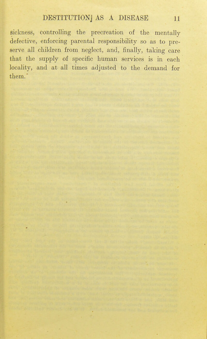 sickness, controlling the precfeation of the mentally- defective, enforcing parental responsibility so as to pre- serve all children from neglect, and, finally, taking care that the supply of specific human services is in each locality, and at all times adjusted to the demand for them. *